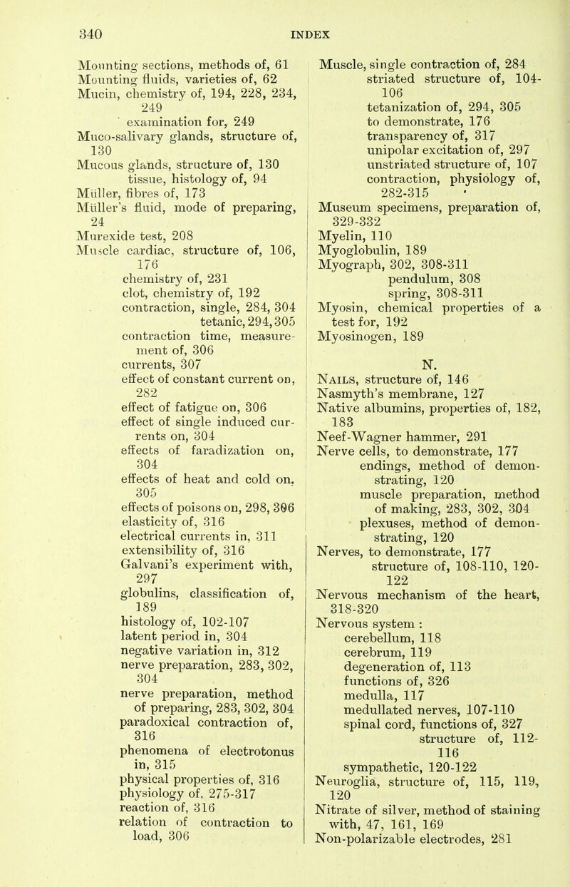 Mounting sections, methods of, 61 Mounting fluids, varieties of, 62 Mucin, chemistry of, 194, 228, 234, 249 examination for, 249 Muco-salivary glands, structure of, 130 Mucous glands, structure of, 130 tissue, histology of, 94 Miiller, fibres of, 173 Miiller's fluid, mode of preparing, 24 Murexide test, 208 Muscle cardiac, structure of, 106, 176 chemistry of, 231 clot, chemistry of, 192 contraction, single, 284, 304 tetanic, 294,305 contraction time, measure- ment of, 306 currents, 307 effect of constant current on, 282 effect of fatigue on, 306 effect of single induced cur- rents on, 304 effects of faradization on, 304 effects of heat and cold on, 305 effects of poisons on, 298, 306 elasticity of, 316 electrical currents in, 311 extensibility of, 316 Galvani's experiment with, 297 globulins, classification of, 189 histology of, 102-107 latent period in, 304 negative variation in, 312 nerve preparation, 283, 302, 304 nerve preparation, method of preparing, 283, 302, 304 paradoxical contraction of, 316 phenomena of electrotonus in, 315 physical properties of, 316 physiology of, 275-317 reaction of, 316 relation of contraction to load, 306 Muscle, single contraction of, 284 striated structure of, 104- 106 tetanization of, 294, 305 to demonstrate, 176 transparency of, 317 unipolar excitation of, 297 unstriated structure of, 107 contraction, physiology of, 282-315 I Museum specimens, preparation of, I 329-332 I Myelin, 110 j Myoglobulin, 189 I Myograph, 302, 308-311 j pendulum, 308 j spring, 308-311 '< Myosin, chemical properties of a test for, 192 Myosinogen, 189 I N. j Nails, structure of, 146 j Nasmyth's membrane, 127 I Native albumins, properties of, 182, ' 183 Neef-Wagner hammer, 291 Nerve cells, to demonstrate, 177 endings, method of demon- strating, 120 muscle preparation, method of making, 283, 302, 304 plexuses, method of demon- strating, 120 Nerves, to demonstrate, 177 structure of, 108-110, 120- 122 Nervous mechanism of the heart, 318-320 Nervous system : cerebellum, 118 I cerebrum, 119 degeneration of, 113 functions of, 326 medulla, 117 medullated nerves, 107-110 spinal cord, functions of, 327 structure of, 112- 116 sympathetic, 120-122 Neuroglia, structure of, 115, 119, 120 Nitrate of silver, method of staining with, 47, 161, 169 Non-polarizable electrodes, 281