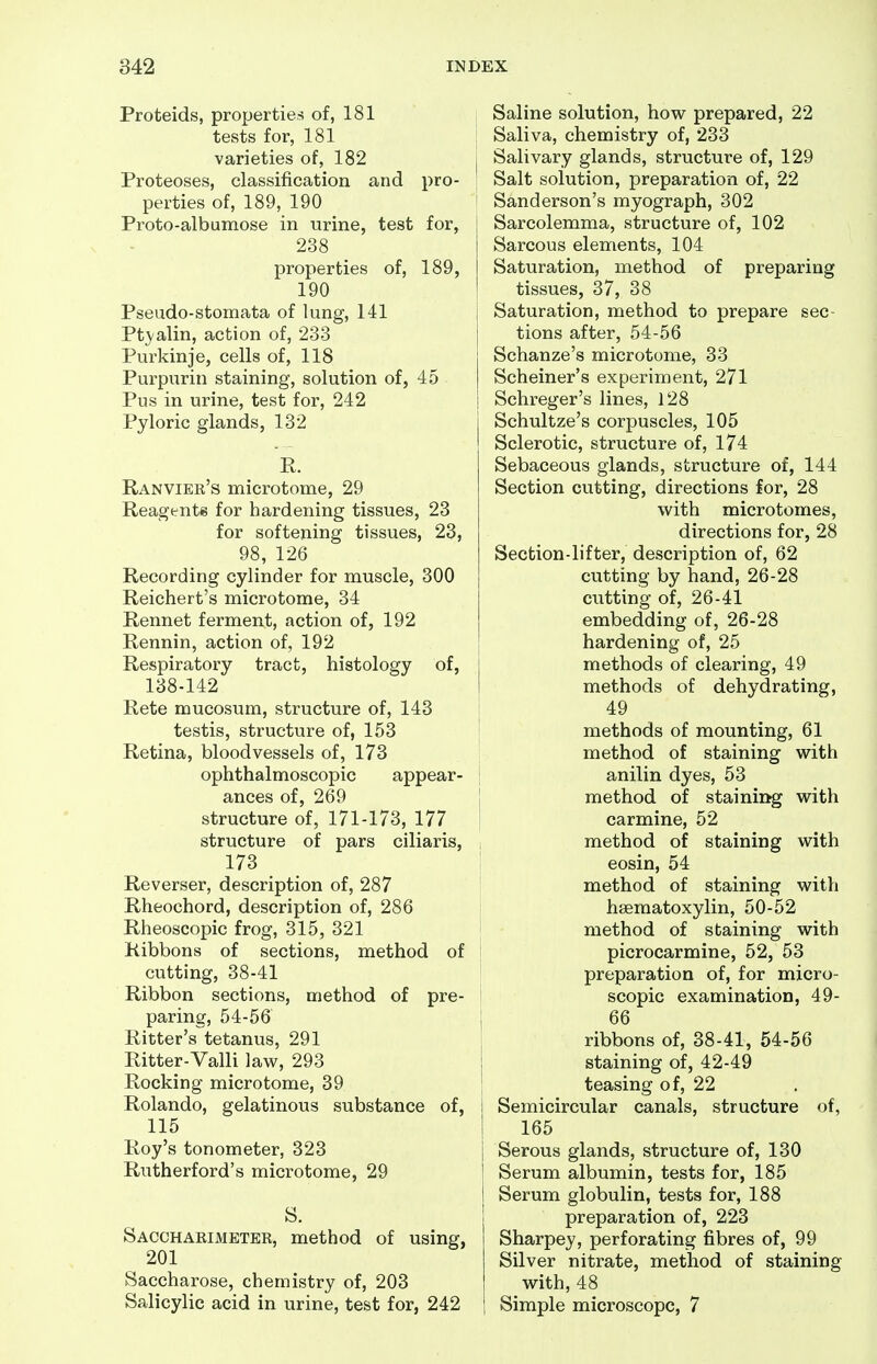Proteids, propertied! of, 181 tests for, 181 varieties of, 182 Proteoses, classification and pro- perties of, 189, 190 Proto-albumose in urine, test for, 238 properties of, 189, 190 Pseudo-stomata of lung, 141 Ptj-alin, action of, 233 Purkinje, cells of, 118 Purpurin staining, solution of, 45 Pus in urine, test for, 242 Pyloric glands, 132 P. Ranvier's microtome, 29 Reagents for hardening tissues, 23 for softening tissues, 23, 98, 126 Recording cylinder for muscle, 300 Reichert's microtome, 34 Rennet ferment, action of, 192 Rennin, action of, 192 Respiratory tract, histology of, 138-142 Rete mucosum, structure of, 143 testis, structure of, 153 Retina, bloodvessels of, 173 ! ophthalmoscopic appear- | ances of, 269 j structure of, 171-173, 177 j structure of pars ciliaris, i 173 Reverser, description of, 287 Rheochord, description of, 286 Rheoscopic frog, 315, 321 Ribbons of sections, method of cutting, 38-41 Ribbon sections, method of pre- paring, 54-56 Ritter's tetanus, 291 Ritter-Valli law, 293 Rocking microtome, 39 Rolando, gelatinous substance of, 115 Roy's tonometer, 323 Rutherford's microtome, 29 S. Sacchakimeter, method of using, 201 Saccharose, chemistry of, 203 Salicylic acid in urine, test for, 242 , Saline solution, how prepared, 22 I Saliva, chemistry of, 233 j Salivary glands, structure of, 129 Salt solution, preparation of, 22 Sanderson's myograph, 302 j Sarcolemma, structure of, 102 Sarcous elements, 104 Saturation, method of preparing tissues, 37, 38 I Saturation, method to prepare sec- tions after, 54-56 Schanze's microtome, 33 Scheiner's experiment, 271 Schreger's lines, 128 Schultze's corpuscles, 105 Sclerotic, structure of, 174 Sebaceous glands, structure of, 144 Section cutting, directions for, 28 with microtomes, directions for, 28 Section-lifter, description of, 62 cutting by hand, 26-28 cutting of, 26-41 embedding of, 26-28 hardening of, 25 methods of clearing, 49 methods of dehydrating, 49 methods of mounting, 61 method of staining with anilin dyes, 53 method of staining with carmine, 52 method of staining with eosin, 54 method of staining with hseraatoxylin, 50-52 method of staining with picrocarmine, 52, 53 preparation of, for micro- scopic examination, 49- 66 ribbons of, 38-41, 54-56 staining of, 42-49 teasing of, 22 1 Semicircular canals, structure of, ! 165 I Serous glands, structure of, 130 I Serum albumin, tests for, 185 I Serum globulin, tests for, 188 preparation of, 223 Sharpey, perforating fibres of, 99 Silver nitrate, method of staining with, 48 i Simple microscope, 7