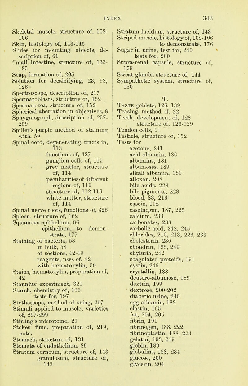 Skeletal muscle, structure of, 102- 106 Skin, histology of, 143-146 Slides for mounting objects, de- scription of, 61 'mall intestine, structure of, 133- 135 Soap, formation of, 205 Solution for decalcifying, 23, 98, 126 Spectroscope, description of, 217 Spermatoblasts, structure of, 152 Spermatozoa, structure of, 152 Spherical aberration in objectives, 8 Sphygmograph, description of, 257- 259 Spiller's purple method of staining with, 59 Spinal cord, degenerating tracts in, 113 functions of, 327 ganglion cells of, 115 grey matter, structui e of, 114 peculiarities of different regions of, 116 structure of, 112-116 white matter, structure of, 114 Spinal nerve roots, functions of, 326 Spleen, structure of, 162 Squamous epithelium, 86 epithelium, to demon- strate, 177 Staining of bacteria, 58 in bulk, 58 of sections, 42-49 reagents, uses of, 42 with hsematoxylin, 50 Stains, hsematoxylin, preparation of, 42 Stannius' experiment, 321 Starch, chemistry of, 196 tests for, 197 Stethoscope, method of using, 267 Stimuli applied to muscle, varieties of, 297-299 Stirling's microtome, 29 Stokes' fluid, preparation of, 219, note. Stomach, structure of, 131 Stomata of endothelium, 89 Stratum corneum, structure of, 143 granulosum, structure of, 143 Stratum lucidum, structure of, 143 StrijDed muscle, histology of, 102-106 to demonstrate, 176 Sugar in urine, test for, 240 tests for, 200 Supra-renal capsule, structure of, 159 Sweat glands, structure of, 144 Sympathetic system, structure of, 120 ! T. I Taste goblets, 126, 139 ! Teasing, method of, 22 I Teeth, development of, 128 structure of, 126-129 I Tendon cells, 91 j Testicle, structure of, 152 Tests for i acetone, 241 1 acid albumin, 186 albumins, 181 albumoses, 189 alkali albumin, 186 alloxan, 208 bile acids, 228 bile pigments, 228 : blood, 83, 216 ca,sein, 192 i caseinogen, 187, 225 j calcium, 233 carbonates, 233 ! carbolic acid, 242, 245 chlorides, 210, 213, 226, 233 cholesterin, 230 chondrin, 195, 249 chyluria, 242 coagulated proteids, 191 cystin, 246 crystallin, 188 deutero-albumose, 189 dextrin, 199 ■ dextrose, 200-202 diabetic urine, 240 egg albumin, 183 elastin, 195 fat, 204, 205 fibrin, 191 fibrinogen, 188, 222 fibrinoplastin, 188, 223 gelatin, 193, 249 globin, 189 globulins, 188, 234 glucose, 200 glycerin, 204