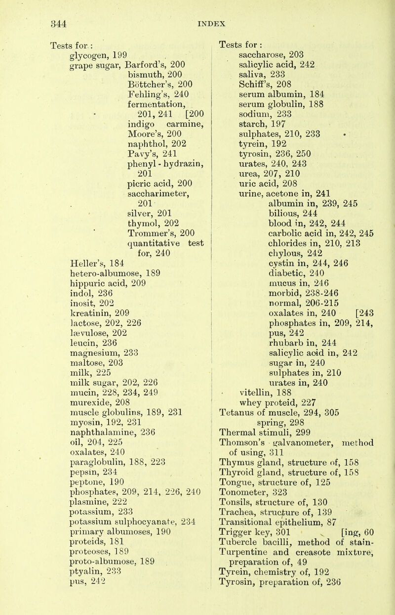 Tests for.: glycogen, 199 grape sugar, Barford's, 200 bismuth, 200 Bottcher's, 200 Fehling's, 240 fermentation, 201, 241 [200 indigo carmine, Moore's, 200 naphthol, 202 Pavy's, 241 phenyl - hydrazin, 201 picric acid, 200 saccharimeter, 201 silver, 201 thymol, 202 Trommer's, 200 quantitative test for, 240 Heller's, 184 hetero-albumose, 189 hippuric acid, 209 indol, 236 inosit, 202 kreatinin, 209 lactose, 202, 226 laevulose, 202 leucin, 236 magnesium, 233 maltose, 203 milk, 225 milk sugar, 202, 226 mucin, 228, 234, 249 murexide, 208 muscle globulins, 189, 231 myosin, 192, 231 naphthalamine, 236 oil, 204, 225 oxalates, 240 paraglobulin, 188, 223 pepsin, 234 peptone, 190 phosphates, 209, 214, 226, 240 plasmine, 222 potassium, 233 potassium sulphocyanate, 234 primary albumoses, 190 proteids, 181 proteoses, 189 proto-albumose, 189 ptyalin, 233 pus, 242 Tests for : saccharose, 203 salicylic acid, 242 saliva, 233 Schiff's, 208 serum albumin, 184 serum globulin, 188 sodium, 233 starch, 197 sulphates, 210, 233 tyrein, 192 tyrosin, 236, 250 urates, 240, 243 urea, 207, 210 uric acid, 208 urine, acetone in, 241 albumin in, 239, 245 bilious, 244 blood in, 242, 244 carbolic acid in, 242, 245 chlorides in, 210. 213 chylous, 242 cystin in, 244, 246 diabetic, 240 mucus in, 246 morbid, 238-246 normal, 206-215 oxalates in, 240 [243 phosphates in, 209, 214, pus, 242 rhubarb in, 244 i salicylic aoid in, 242 ' sugar in, 240 sulphates in, 210 urates in, 240 vitellin, 188 whey proteid, 227 Tetanus of muscle, 294, 305 i spring, 298 ! Thermal stimuli, 299 Thomson's galvanometer, method of using, 311 Thymus gland, structure of, 158 ; Thyroid gland, structure of, 158 Tongue, structure of, 125 Tonometer, 323 Tonsils, structure of, 130 Trachea, strucjbure of, 139 Transitional epithelium, 87 Trigger key, 301 ^ [ing, 60 Tubercle bacilli, method of stain- Turpentine and creasote mixture, preparation of, 49 j Tyrein, chemistry of, 192 Tyrosin, preparation of, 236