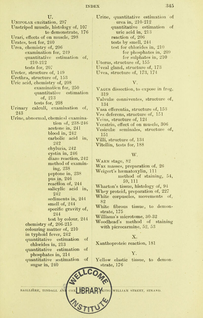 U. Unipolae excitation, 297 Unstriped muscle, histology of, 107 to demonstrate, 176 Urari, effects of on muscle, 298 Urates, test for, 240 Urea, chemistry of, 206 examination for, 249 quantitative estimation of, 210-212 tests for, 207 Ureter, structure of, 149 CJrethra, structure of, 153 Uric acid, chemistry of, 208 examination for, 250 quantitative estimation of, 213 tests for, 208 Urinary calculi, examination of, 243 Urine, abnormal, chemical examina- tion of, 238-246 acetone in, 241 blood in, 242 carbolic acid in, 242 chyluria, 242 cystin in, 246 diazo reaction, 242 method of examin- ing, 238 peptone in, 238 pus in, 246 reaction of, 244 salicylic acid in, 242 sediments in, 244 smell of, 244 specific gravity of, 244 test by colour, 244 chemistry of, 206-215 colouring matter of, 210 in typhoid fever, 242 quantitative estimation of chlorides in, 213 quantitative estimation of phosphates in, 214 quantitative -estimation of sugar in, 240 _ 1 Urine, quantitative estimation of ! urea in, 210-212 quantitative estimation of uric acid in, 213 reaction of, 206 tests by smell, 244 ' test for chlorides in, 210 for phosphates in, 209 for sulphates in, 210 Uterus, structure of, 155 Uveal gland, structure of, 173 Uvea, structure of, 173, 174 V. Vagus dissection, to expose in frog, 319 Valvulse conniventes, structure of, 134 Vasa efiferentia, structure of, 153 Vf^s deferens, structure of, 151 Veins, structure of, 124 Veratrin, effect of on mus^cle, 306 Vesieulse seminales, structure of, 151 i Villi, structure of, 134 I VitelHn, tests for, 188 I j W. Warm stage, 82 Wax masses, preparation of, 26 Weigert's hsematoxylin. 111 method of staining, 54, 59,111 Wharton's tissue, histology of, 94 Whey proteid, preparation of, 227 White corpuscles, movements of, 82 White fibrous tissue, to demon- strate, 175 ; Williams's microtome, 30-32 ■ Woodhead's method of staining I with picrocarmine, 52, 53 X. Xanthoproteic reaction, 181 ! Y. j Yellow elastic tissue, to demon- strate, 176