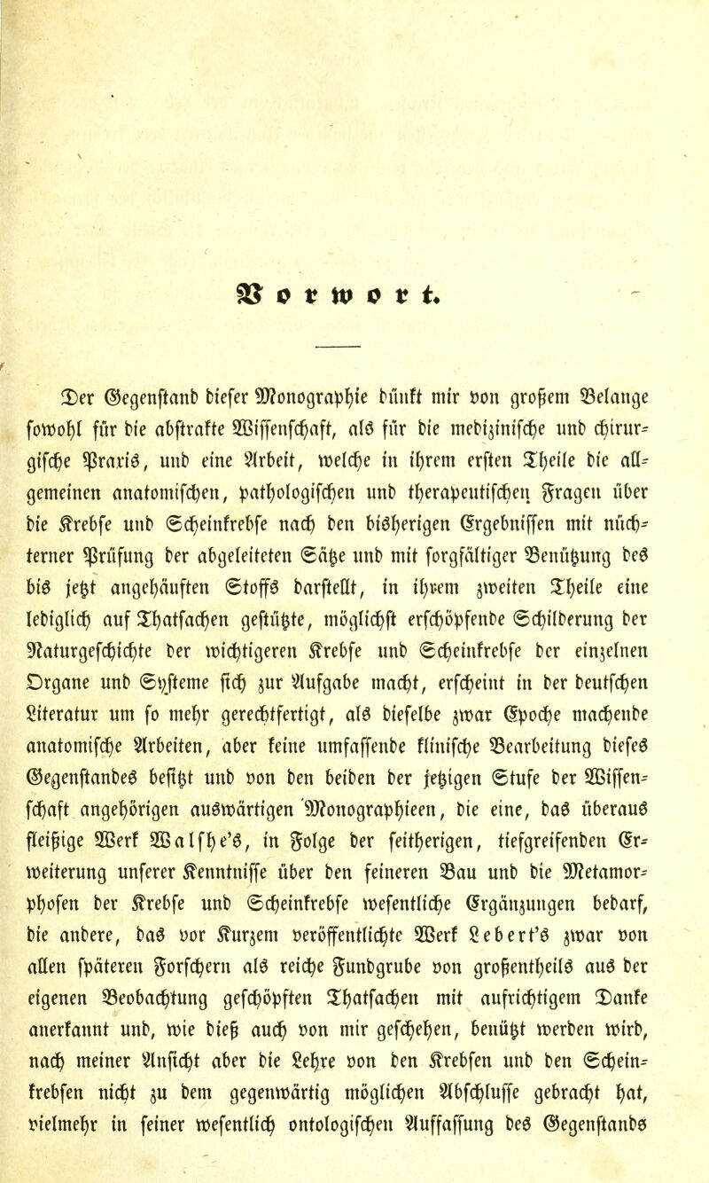 Der (SJegenftanb fciefer ü)?onograpf)ie tünft mir öon großem Gelange \oWo^ für bfe abftrafte SBi'ffenfc^aft, alö für hie met'i3mff(f)e unb c^irur^ gtfc^e $rad6, unb eine ?^rbeit, wel^e in i\)xm erften Zl)die bie all-- gemeinen anatomifc^en, ipatl^ologifi^en unb t^erapeutifcben gragen über bie ^rebfe unb ©(J^einfrebfe nac^ ben bi6f)erigen ^rgebniffen mit nüch- terner ^Prüfung ber abgeleiteten 6ä^e unb mit forgfältiger ^enüfeung M biö je^t angehäuften ©top barfteCtt, in i^i-em 5\t)eiten %'i)eik eine lebigUch auf JIh<itfa^en geftü^te, mogli^ft erfcf)ö))fenbe ©chil^f'^i^ng ber S^laturgefchic^te ber wi(^tigeren ^rebfe unb ©c^einfrebfe ber einzelnen Drgane unb @i;fteme ftd^ §ur ^^(ufgabe mac^t, erfc^eint in ber beutfc^en !2iteratur um fo me^r geredbtfertigt, alö biefelbe ^war (Spoc^e mac^enbe anatomifc^e 5(rbeiten, aber feine umfaffenbe flinifc^e ^Bearbeitung biefe6 (55egenftanbeö beft^t unb öon ben beiben ber je^igen 6tufe ber SQSiffen^ fcf)aft angel)örigen auswärtigen'9J?onographi^^ / ^i^/ überaus fleißige 5[ßerf Sßalfhe'ö, in golge ber feitf)erigen, tiefgreifenben (5r^ \t)eiterung unferer ^enntniffe über ben feineren 33au unb bie Metamer-- pl)«?fen ber ^rebfe unb ©cf)einfrebfe wefentlid^e (Ergänzungen bebarf, bie anbere, baö üor tojem üeröffentnc^te 3[Berf iS^eberfö $n)ar t)on allen fpäteren gorfc^ern aI6 reiche gunbgrube t)on großent^eilö auö ber eigenen ^Beobachtung gefc^öpften S^h^tfachen mit aufrichtigem ^Danfe anerfannt unb, n)ie bieß auch öon mir gefdhehen, benü^t «werben tt)irb, na^ meiner 5lnftcht aber bie Sehre öon ben ^rebfen unb ben (Schein^ frebfen nicht bem gegenwärtig mögli(^en 5lbfchluffe gebracht l)at, vielmehr in feiner wefentlich ontologifchen ^^uffaffung beö ^egenftanbö