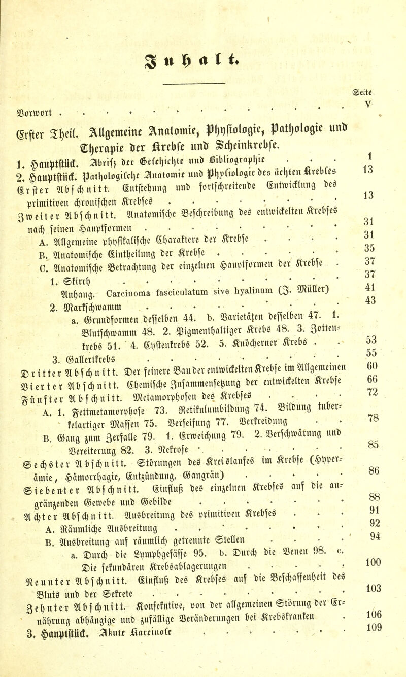 s tt ^ it 11. (Seite V ^rfter %Hmtmt 5^nat0mte^ $)l)i)ftöl0öte, JDatljoloöte unlr 1. .^ait))tftütf* 3brif) ön- <&fffl)icl]U unb Öiblio9rapl)ie . . • 1 2 v^auiJtftittf* Ipatholoqifclje Maiomit unb |pl)v(tolo9tf ^te äc\]Un ^vtbUe \ö (Erfter 5ibfc^nitt. föuWmig unb fortf^reiteiibe Wtvicflimg beö Vrimitbeu c^ronifct)en tebfeö I .rl ßwcitcr ^bjc^nitt. ?luatom{fci)e 33efc^reibmig be§ eut\vitfetten ^re^e^ nacJ) feinen ^aupttormen * ' ^ingemeiiie Sf)avaftevc ber ^rebfe .... ?lnatomifc{)e (Eint^eiding ber ^rebfc C. %mimW SSetrac^tung ber eiu§etneu ^auvtfovmeu ber ^reb|e . ^7 1» ©firrt) ..••♦**'** * 5ln^)au9. Carcinoma fasciculatum sive hyalinum (3« SJlüüer) 41 2. S[J?arffd)tt)amm .... • ' • • ' a. ©runbformeu be^jelben 44. b. 23arletä|en bejfelben 47. 1. S3(utfd)n)amm 48. 2. $i3meut!)altiöer ^rebö 48. 3. Botteu-- frebö 51. 4. &l)jienfrebö 52. 5. ^nöc^enier ^rebö . . 53 3. ©aflertfrebö /, ' 2) r i 11e r 5t b f u i 11. 2^er feinere S3auber entwitfeüeitÄrebje im 5l«3emeiueu $8ierter 5tbfc^nitt. ^«c^e 3ufammetife^uns ber eutmcfelteu tobfe ^fünfter 5lbfd)uitt. SDRetamorp^ofeu beö tobfeö .... A. 1. gettmetamorv^ofe 73. OletifulumbilbunG 74. ^ilbuuö tuber-- felartiQer ^Jiaffen 75. S3er[eifiing 77. SSerfreibuug B. ®aug 5um 3evfa«e 79. 1. (Srtt)eid)un3 79. 2. SSerfc^tvärung unb 25ereiterung 82. 3. mvolt • . • • @e(^)öter 5tbjd)nitt. eterunsen beö toi Stauf eö im tebfe O^i^^er. ömie, ^ämörrl)agie, ^utjünbung, Gangrän) Siebenter 5tbfd|nitt. eiujelueu tobfeg auf bie au= granjenben ©ewebe unb ©etitbe 5l(^ter 5lbf^nitt. 5tuSbreitung be§ primitiven tobfee A. giäumlic^e ^tußbreituug B. 2tuöbreitung auf räumlich getrennte ©tetlen .... a. ^ur^ bie Sl^m^^gefäffe 95. b. 3^urc^ bie Söeneu 98. c 2)ie fefunbären ^rebgaMagerungen gieunter 51 bf^nitt. &flu§ beö tobfeö auf bie 25efc^affent)eit beö 331utö unb ber ©efrete ♦ • ♦ * 3 e H t e r 9t b f d) n i 11. ^onfefutiüe, üon ber aHgemeinen ©töruug ber (Sr-- • näf)rung ab^ngige unb sufäüige SSeränberuugen 6ci ^rebgfranfen 55 60 66 78 85 86 88 91 92 94 100 103 106