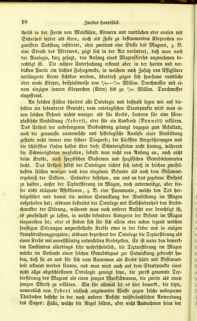 tl^eilö in ber gorm i?on Woktixkn^ hörnern uitb runblidfjen ober obalen mit ©id^erl^cit tueber al^ Ä'evn, nod^ al^ ä^^t^ 3^ beftimmenben ^or^jerd^en or* ganifirte ©itbftan^ infittrirt, ober jtoeiten^ eine ©teile bcö SJJagen^, 5. 33. eine ©trerfe be§ 'J^fortnerg, ^eigt fic^ in ber 5lrt oeränbert, baß man nad^ ber Analogie, fur^ gßfcigt, ben Einfang eineö SD^agenfürr^g anjunel^men be* rec^tigt ift. S)ie nähere Unterfnd)nng erfennt aber in ber Charten unb ber- bicEten Partie ein bic^te^ gafergetoebe, in njetc^em nad^ 3ufci^ (S[figfäure verlängerte ^erne fidfjtbar iuerben^ überbieß geigen fid^ fparfame runbU(^e ober ooate ^ör^jer, beifpiel^toeife öon Y^o—V^o iD^inim. ©nrc^meffer mit ei* 1 nem einzigen innern ^^örperd^en (^ern) bi§ ^ßo iD^iHim. S)nr(^meffer eingeftrent. 2ln fold^en gäüen fc^eitert aüe Dntologie «nb beg^alb tegen ttjir auf bie- fetben ein befonbere^ ©etoid^t; oom ontologifd^en ©tanb|3un!te mirb man ei* nen folgen S3efnnb nid^t^ toeniger al^ für ^teb^, fonbern für eine pbro* ^laftifc^e D^enbilbung (Sebert), ober für ein ^anfroib (33ennett) erftären. ' S)a^ Urtbeil ber unbefangenen ^eobad^tung gelangt bagegen ^um 9?efultate, 1 auc^ bie genauefte anatomifd^e unb ^iftologifd^e ^nali)fe einer 9^eubilbung ( geftatte ntc^t immer eine fid)ere S)iagnofe; bie ftärfften Vergrößerungen unb 1 bie f(^ärfften l^infen bß^fe« über biefe ©d^toierigfeiten nid^t l^intoeg, ioä^renb 1 bie (Sc^toierig!eiten toegfaUen, fobalb man nic^t oon Einfang an, aud^ ni(^t \ beim S^rebfe, nad) f^}e5ififd^en S3laftemen unb fpe^ififd^en ©etoeb^elementen | fud^t. 2)ag Urt^eil felbft ber £)ntobgen rid)tet fi(^ inbeß in fold^en jtoeifel* ; | baften gäUen toeniger nad) beut einzelnen S3efunbe al^ nadf> bem ©efammt* ! ergebnig ber ©eftion. ^nthjeber befte^en, um m§ an ba^ gegebene 33eifpie( i 5U Ijalten, auger ber !iEejturprung im 9)?agen, nod^ anbertoeitige, aber bie* i fer nid^t abäquate 3lffe!tionen, 3. 33. eine Pneumonie, loeld^e ben Zo'ü l^er* beigefüi^rt unb bamit bie weitere (Snttoidlung ber ^eubitbung im SJ^agen tj aufgehoben ^at; al^bann beftreitet ber Dntologe mit (Sntfc^ieben^eit ben ^reb^* iti (^arafter ber ©törung, loäl^renb man nad^ unferer 5(nftd^t nur berechtigt ift, [d e§ jtoeifetl^aft ju laffen, in toelc^e befonbere Kategorie ber iöefunb im 9}^agen 6 ein^ureilien fei; ober e^ finben fic^ für ^iä) allein ober neben irgenb toel(^en j fonftigen (Störungen un^toeifel^fte 5?rebfe ettoa in ber ?eber unb in einigen ff| lOi^mp^brüfenaggregaten; aläbann be^etd^net ber Ontologe bie 2;ejturftörung al^ \ k einen ^rebö mit unooHftänbig enttoicfelten f reböjeEen. (i§ ift unter ben bemerf* ! |j ten Umftänben aHerbingg febr toal^rfd^eintid^, bie 2::ejturftörung im 9JJagen I fi tüürbe im SSerlaufe einen fotd^en ©eioeb^ttjpug gur ©nttoidtung gebrad^t l)a* i i ben, bag fie an unb für fid) 00m Slnatomen al^ ^reb^ ^ätte mit iöeftimmt* ; tu l^eit erfannt toerben tonnen, unb man toirb anö:} auf bem ©tanb^unfte einer \ | nidbt aU^u abgefc^Ioffenen Dntologie geneigt fet)n, bie ^uerft genannte ^ejc* | % turftörung beö 9Jlagenö aU einen jungen SJlarffd^toamm, bie 5tt)eite aU einen t(t jungen ©firrT^ ju er!lären. (Sin für allemal fei e^ l^ier bemerft, bie le^te, i namentlid) Oon Gebert oielfad) angetoanbte Sößaffe gegen fold^e unbequeme |i S^^atfad^en befleiße in ber nad^ unferer 5(nfid^t migbräud^lic^en Slnioenbung |t beö @a§eö: gäüe, lueld^e bte ^egel bilben, aber nic£)t 5lu^nal>men feien ber (s