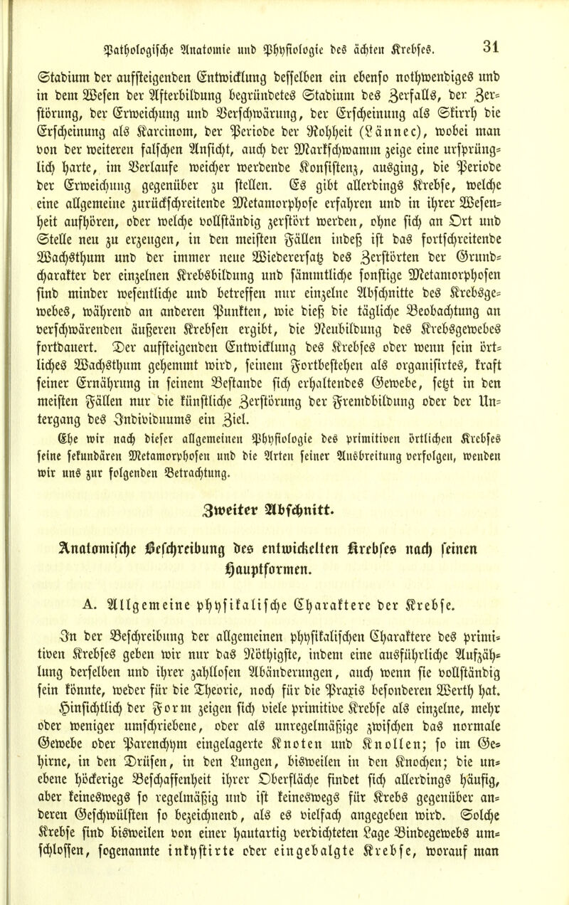 ©tabium ber auffteigenben (SnttDtcftuttg beffelben ein ebenfo not^toenbigeö unb in bem 2[öefen ber 2lfterbilbung begrünbete^ (Stabimn be^ ^zx^aU^, ber 3ßv= ftörung, bev (Smeid^unq unb ^erfd^tüärung, ber (Srfc^einung al§ ©firrt) bie (Srfd^einung aU tarcinom, ber ^eriobe ber 9?o^f)eit (Sännec), tüoki man t?on ber njeiteren falfd^en Slnfid)t, auc^ ber 5D^artfd;n)amm jeige eine urfprüng= li(^ l^arte, im 35erlaufe njeid^er tüerbenbe ^onfiftenj, ausging, bie ^ertobe ber ^rtüeid^uug gegenüber ^u fteHen. gibt aHerbingg Sl'rebfe, tcelc^e eine allgemeine jurücffcJ^reitenbe SJJetamor^^ofe erfahren unb in i^rer äßefen^ ]^eit aufhören, ober tüetd^e ijoUftänbig jerftört ujerben, c'^ne fid) an £)rt unb (SteUe neu §u erzeugen, in ben meiften gätten inbeg ift ba^ fortf^reitenbe 2Bad>§tl^um unb ber immer neue SBiebererfa^ beö B^^^ft^rten ber @runb^ c^aratter ber einzelnen ^reböbilbung unb fämmtUdje fonftige SOf^etamor^jl^ofen fmb minber njefentließe unb betreffen nur einzelne Hbfd)nitte be§ trebgge= njebeö, tüäljrenb an anberen fünften, tük bieg bie täglid^e Beobachtung an öerfc^tüärenben äußeren S^rebfen ergibt, bie S^eubitbung be§ freb^getüebe^ fortbauert. 3)er auffteigenben (Snttoicflung be^ Sl\'ebfe0 ober ujenn fein ort* lid^eö SSBac^gt^um geljemmt iuirb, feinem gortbefte'hen aU organifirte^, fraft feiner (Srnä^rung in feinem 33eftanbe fid; er!)attenbe5 ©etüebe, fe^t in ben meiften gäUen nur bie fünftlid)e ß^i^fto^ung ber grembbilbung ober ber Un= tergang be^ -Snbiüibuum^ ein S>^cl aijt ttjir mä) bicfer ollgemeineu ^^i^ftologic bcö primitiven örtlichen ^vcbfeö feine fefnnbären SOfietamorp^ofen unb bie 5Irten feiner 5tncbreitung verfolgen, ttjenben töir unö jur folgenben ^etra^tung. 3wetter mimitt Stnatamifflje iefdirnbung tres enttoichelten üxebft^ nad) ftimn j^auptformen. A. 2lUgemeine plht)fifalifd^e (^^araftere ber ^rebfe. 3?n ber SBefd^reibung ber allgemeinen ^)lht)fi!aUfd)en ^^araftere be^ primi* tioen ^rebfe§ geben tüir nur ba§ ^^ot^igfte, inbem eine augfül)rli(^e luf^äl^* tung berfelben unb il^rer ja^Hofen 5lbänberungen, auci^ n^enn fie i?oÜftänbig fein fönnte, tüeber für bie 2;^eorie, nod) für bie ^rajci^ befonberen SBert^ l^at. ^infic^tlid^ ber gorm jeigen fic^ Diele primitive ^rebfe al^ einzelne, me^r ober iüeniger umfdiriebene, ober al^ unregelmäßige ^tüifc^en baö normale ©eiüebe ober ^arend^t^m eingelagerte Sl'noten unb Knollen; fo im ©e^ l^irne, in ben prüfen, in ben !?ungen, biötüeiten in ben ^nod^en; bie un* ebene l^ijderige Befd^affenl^eit i^rer £)berfläd)e finbet fic^ aHerbingÖ ^ufig, aber feineöujegö fo regelmäßig unb ift feine^toeg^ für ^reb6 gegenüber an* bereu ©efc^tüülften fo be^eic^nenb, al^ eö ijielfad^ angegeben tüirb. «Sold^c tebfe finb bi^tr>eilen t?on einer ^autartig ijerbic^teten ^age S3inbegetüebö um- fc^loffen, fogenannte inft^ftirte ober eingebalgte ^rebfe, toorauf man