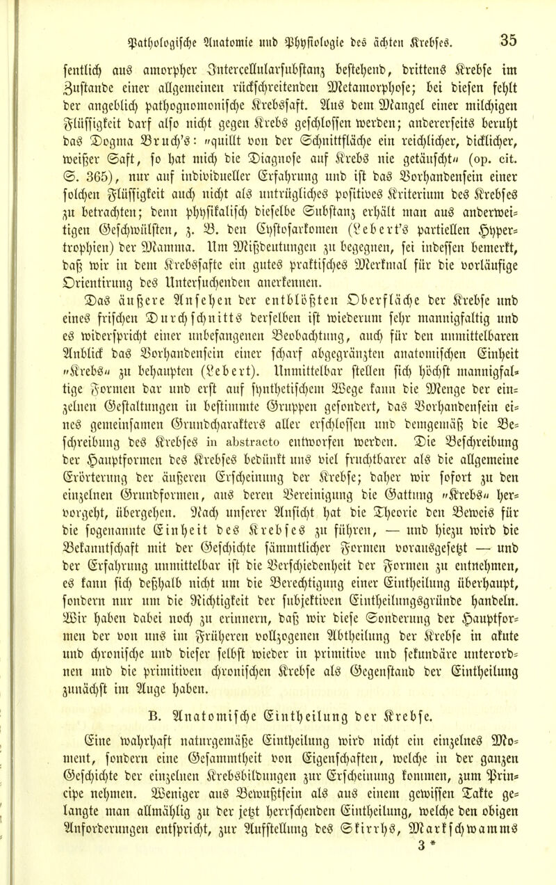 fentltd^ au§ amor^l^er -^nterceHulavfuBftan^ beftel^enb, britteng trebfe im ßuftanbe einer aUgemeinen rücffd^reitenben Mdamoxpl)o\c; Bei biefen fe^It ber angeblid) ^atf)0(5nomonifd)e freböfaft. bem 9}fangel einer mitc^igen glüffigfeit barf alfo nid^t gegen treb^ gefd)lD[fen luerben; anbererfeit^ beruht bag 3)ogma S3rud)'^: //quillt i?on ber (Sd)nittfläd>e ein reid)lid)er, btdüi^er, njeiger ©aft, fo Ijat niid; bie !Diagnofe auf £'reb§ nie getäufc^t// (op. cit. ©. 365), nur auf inbibibuetter (Srfal^rung uub ift bag ^or^nbenfein einer foId)en glüffigfeit auc^ nid)t aU untrügUdjeö ^ofitiüe^ S^riterium be^ trebfe^ ;^u betrad)ten; benn ^^t)fifalifd) biefelbe ©ubftan^ erl)äU man aug anbertüei= tigen ©efdjtüütftcn, 3. ben (5l)ftofavtomen (l^ebert'3 partieEen §i)per= trü^^ien) ber SJlamma. Hm 3D^i|lbeutungen begegnen, fei inbeffen bemerft, baß tüir in bem Äreb^fafte ein gute^ praftifd^e^ äJZerfmal für bie vorläufige Orientirung be^ Unterfud)enben anerfennen. 3)a^ äußere 5lnfe^en ber entbti?f3ten Dberfläd)e ber Ä'rebfe unb eine^ frifd^en 2)urd) fd)nittg berfelben ift tüieberum fel;r mannigfaltig unb eg n)iberf^n-id)t einer unbefangenen Beobachtung, and) für ben unmittelbaren Slnblid baö 53orl)anbenfcin einer fd)arf abgegrän^ten anatomifd)en (Sin^eit S^reb^'i ju be^au^ten (i^ebert). Unmittelbar fteOen fic^ l)i3d)ft mannigfat* tige gormen bar unb erft auf fl)ntl)etifd)em 2Bege fann bie 9)lenge ber ein= feinen @eftaltungen in beftimmte ©ruppen gefonbert, ba^3 ^Sor'hanbenfein ei- ne§ gemeinfamen @runbd;arafterö aller erfd)loffen unb bemgemäß bie S3es fd;reibung beö S^rebfeö in abstracto entworfen tüerben. Xk 53efd)reibung ber §auptformen be^ 5lrebfe§ bebünft nn^ biet frud)tbarer al§ bie allgemeine (Erörterung ber äußeren (5rfd)einung ber trebfe; bal)er tüir fofort ^u ben einzelnen ©runbformen, an^ bereu Bereinigung bie Gattung tr^x^b^n l;er* borgel^t, übergel)en. ^ladj unferer 2lnfid)t l^at bie 2;i?eorie ben 33en3eiö für bie fogenannte (Einheit beg ^rebfeö ,^n führen, — unb ^iejn n^irb bie Befanntfd)aft mit ber @efd)id)te fämmtlic^er gormen borauögefet^t — unb ber (Srfal^ruug unmittelbar ift bie 33erfd)iebenl?eit ber gönnen ju entnel^men, e^ fann fid) beßl^alb nid)t um bie SSered^tigung einer (Sinf^eilung überl^anpt, fonbern nur um bie S^ic^tigfeit ber fubjettiben (Eintlieilnugögrünbe l>anbeln. 2öir fjaben babei wdä) erinnern, baß luir biefe ©onberung ber ^auptfor- men ber bon un^ im grül;eren tolI;^ogenen ^btljeilung ber Sh'ebfe in a!ute unb d^ronifdje unb biefer felbft tuieber in primitioe unb fetunbäre nnterorb^ neu unb bie primitiven d/ronifc^en Slrebfe at^ ©egenftanb ber (Sintl^eilung 3unäd)ft im 5luge ^aben. B. ^Inatomifc^e (Sinf^eilnng ber trebfe. ^ine n)a'hrl;aft naturgemäße (Sintl^eilung njirb nic^t ein ein^elneö 9}?o= meut, fonbern eine @efammtl}eit bon (5igenfd)aften, vocldjt in ber ganzen @efd)id)te ber einzelnen li)reböbilbungen jur (Srfc^eiuung fommen, jum iprin* cipe nel;men. Sßeniger au^ S3e\Dußtfein al^ au§ einem getviffen S^afte ge- langte man allmäl)lig ^u ber je^t l)errfd)enben (Sint^eilung, tüeldje ben obigen ^nforbernngen entfprid)t, ^ur ^luffteHung be§ ©!irrl)ö, 2)^ar!fd)tt)amm^ 3 *