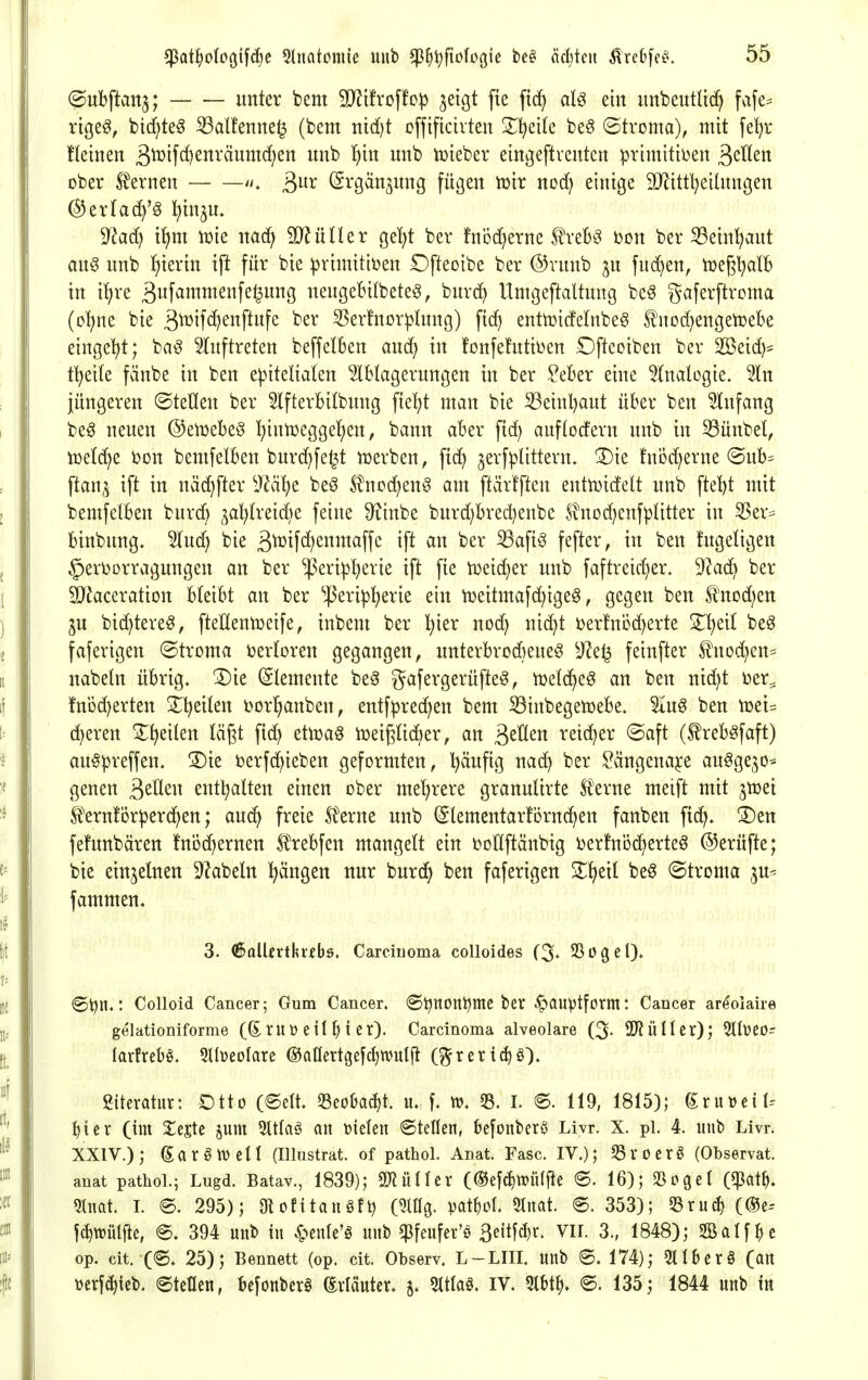 ©ubftatt^; unter bem ^t!roffc)3 ^etgt fie fid^ ai§ ein nnbeutlic^ fafe^ rtgeg, btcf;te§ ^alfenne^ (bem nid)t cfftftcivten S^^eilc beö ©tvoma), mit fe^r fleinen 3^if<lKttväumd}en nnb ^xn unb tüieber eingeftventen prtmitti^en ßeHen über tenen /i. (Srgänjung fugen njir ncä) einige TOttl^eilungen (SJerfac^'^ l^in^u. 9?ad) i{)m tüie nacf^ Wlixütx ge^t ber !ni)(^^erne treb^^ mx ber 33etn^aut au^ unb ^iertn ip für bie ^rimitiöen Ofteoibe ber @runb ^u fud}en, tüegl^alB in i^re 3wf^i^nis^^i^B neugeBilbete^, burd) Untgeftaltung bc^ gaferftroma (o^ne bie 3^i^if^)eiiP«fe ^erfnor^Inng) ftd) entoidelnbeg f nod)engen3ebe eingeigt; baö 5(uftreten beffelben and) in !onfehttii)en Oftcoiben ber Sßeid)* t^eite fänbe in ben e)3iteHaIen Ablagerungen in ber ?eber eine 5(nalogie. %n jüngeren ©teilen ber 5lfterbilbung ftei^t man bie ^einl)aut über ben Anfang be6 neuen ©en^ebeö I)intr)eggel^en, bann aber ftd) auflodern unb in 33ünbet, iDelc^e i?on bemfelben burd)fe^t iuerben, fic^ ^erfplittern. ^ie fnöd)erne (Sub= ftan,^ ift in näc^fter i>?ä^e be^ S?nod;enö am ftärtftcn enttDidelt unb fteljt mit bemfelben burd) ^a^treid^e feine ^^inbe burd)bred)enbe £nod)cnfpIitter in 55er= btnbung. Aud) bie 3^^ifcf)enmaffe ift an ber ^aft^ fefter, in ben tugetigen §erborragungen an ber ^eri!p^erie ift fie iüeic^er unb faftreid)er. d}a6} ber 9}^aceration bleibt an ber ^J3erip^erie ein iüeitmafc^ige^, gegen ben Slnod^en lu bid^tere^, fteKlentüeife^ inbem ber l^ier nod) nid}t Derfnüd)erte S^^eil beö faferigen ©troma i^ertoren gegangen, unterbrodieue^ y^et^ feinfter 5^noc^en= nabeln übrig. ®ie (Elemente be^ gafergerüfte^, ttjetc^eg an ben nid)t Der^ !ni)d}erten S^t^eilen borl^anben, entf^rec^en bem Sinbegemebe. Aug ben toei^ d^eren ^^eilen lägt ftd) etuja^ iüeigticber, an 3^^^« retdjer ©aft (treb^faft) au^^reffen. !Die berfc^ieben geformten, l)äufig nad) ber ^ängena^e au^gejo^ genen ^zUzxx entl^alten einen ober meljrere granulirte ^erne meift mit ^toei fernfor^erc^en; auc^ freie tene unb ©lementarförnc^en fanben fi(^. 3)en fehmbären fni3c^ernen ^rebfen mangelt ein tjotlftäubig ijerfnöd^erteö @erüfte; bie einzelnen D^abetn pngen nur burd^ ben faferigen 3^f)eil beö ©troma ju^ fammen, 3. (SolUrtlu-ebö. Carcinoma colloides (3^ SSogel). ©^n.: Colloid Cancer; Gum Cancer. (Stjnon^mc ber .^auptform: Cancer ar^olaire gelationiforme (Srut» eil ^ i er). Carcinoma alveolare (3- SD^ÜIIcr); 5llüC0- larfrebö. 2tbeoIare ®aflertgefct)mitj^ (^rertc^ö). Siteratitr: Otto (6eU. 33eoba^t. ii. f. tt). 33. I. ®. 119, 1815); (ixü\>nU ^ier (im Xtitt jum 5ltlaö an »ielen ©teilen, befonberö Livr. X. pl. 4. unb Livr. XXIV.); (Earötvell (Illustrat. of pathol. Anat. Fase. IV.); SSroerö (Observat. anat pathol.; Lugd. Batav., 1839); SEJiüIIer (®efc^tt)ülfie ®. 16); 93oget (<)3at^. 5tnat. 1. e. 295); Olofitanöfi) (51% pat^iol. 3Inat. 353); ^ruc^ (®e-- fc^tüülfte, @. 394 unb in 4^enle'ö unb q3feufer'0 S»^m^' Vir. 3., 1848); SBalf^je op. cit. (®. 25); Bennett (op. cit. Observ. L-LIII, unb 6. 174); 5tlberö (an üerfc^ieb. Stellen, befonber§ (ivlöuter. 51tla§, IV. ®. 135; 1844 unb in