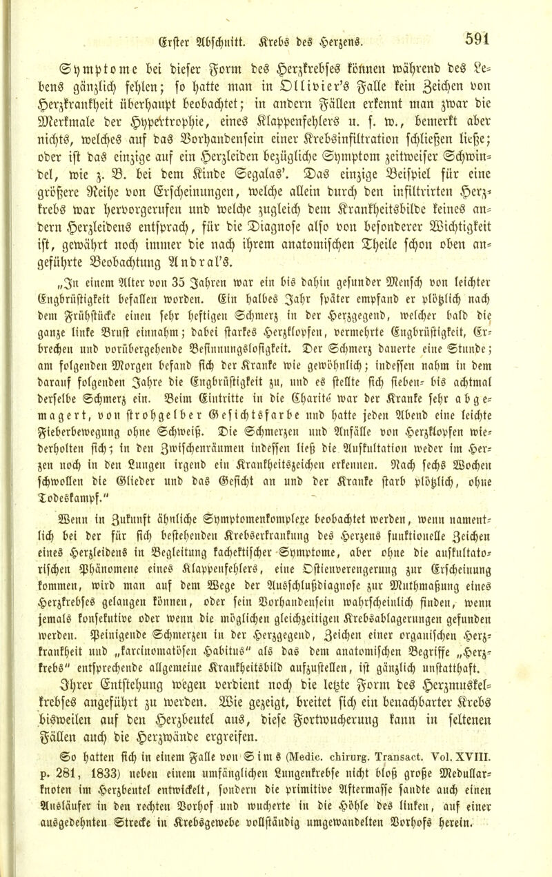 @i)m^tome Bei biefer gorm be^ §er;^treBfe§ fönnen iüä^renb be^ i^e= beng gcin^Iic^ fehlen; fo ^atte man in DUitier'^ gaHe fein ä^i^^)^ §er^franf^eit überl)au^t BeoBacijtet; in anbcrn gäüen erfennt man ^voax bie 9JJerfmate ber §t)^eVtrep^ie, eine^ 5l(a|3^enfe!^lerg u. f. vo,, bemerft aber nic^t^, tüeld^e^ auf ba^ 55orl?anbenfein einer ^reB^infiltration fd)Uegen ließe; ober ift ba^ einzige auf ein ^erjleiben Be3ügtid)e (St)mptom ^eitujeifer <B6}tü\n^ bei, Xük 5. 33. bei bem ^inbe ©egata^\ 3)ag einzige 53eifpiel für eine größere S^eil^e toon (grfd^einungen, tüelc^e allein burcJ^ ben infiltrirten ^er^v- freb^ iüar ^ert>orgerufen unb toeld^e /^ugleid^ bem ^ran!l)eit^bilbe feinet an^ bern §er,^leiben0 entf^rac^, für bie 3)iagnofe alfo ton befonberer S[Bid)tigfeit ift, gen)äl)rt nod^ immer bie nad^ i'^rem anatomifd)en S^^eile fc^on oben an* gefül^rte 33eoba(^tung ^nbral'^. „3i^ ^itt^nt QUter t»ou 35 3^1^^^« ci biö ba^iit gefunbcr ^[Renf^ üon leichter ßngbrüftigfeit befallen tüorben. (Ein ^dOeö ^a^)x fpäter empfant) er plö^lic^ mä;) l>em g-rüt)ftücfe einen fe^r heftigen «Sc^merj in ber ^er^gegenb, xodä^n balt bie gonje linfe S3rnft einnahm; babei j^arfeö ^erjffopfeu, uerme^rte (Engbrüjligfeit, dr- bre(J^en unb üorübergebenbe SSeftnnnng^Ioftgfeit ©er ©djmerj bauerte eine Stnnbe; am folgenben SD^Jorgen befanb ft^ ber Äranfe tvie geivcbnlicf); inbeffen nabm in bem barauf folgenben ^a^xi bie (Engbrüjiigfeit iinb eö fleßte fic^ fteben-- hi§ achtmal berfelbe ®^mer$ ein. 5Beim (Eintritte in bie g^arite n?ar ber Äranfe fe^r abge- magert, V)on ftrobö^lber ®efid)tgfarbc unb batte jeben 5lbenb eine leicf)te f^icberbewegung obne <B6:j\vi\^. 2)ie ®(^merjen unb Einfälle tjon ^ersflopfen tt){e- berbolten ftcb^ in beu ß^^if«^^^^!^^ inbeffen Iie§ bie 9Iuffultatiou n?eber im ^er? jen iioä) in ben ßnngcn irgenb ein ^ranf^eitajei^en erfennen. ^aä) fec^g SBocEieu fc^tuotlen bie ©Heber unb ba§ ©eftdjt an unb ber toufe jiarb ^)15|l{(^, obue Jobegfamvf. SBeun in ßnfnnft äbnlicbe Stjmptomenfompleje beoba^tet trerben, luenn nament- lich bei ber für ftcb beftebenben Äreböerfranfnng beö ^erjeug funftioneHe ^dä^tn cine§ ^erjlcibenS in SSegleitnng fai^eftif^er <St)mvtome, aber ebne bie auffultato- rif^en ^l)änomene eine§ Älappenfe^lerö, eine Oftteuüerengeruug jnr (Erfcbeinung fommen, wirb man auf bem 2Bege ber 3tuef^Iu§biagnofe jnr ü}intbma§ung eineö ^erjfrebfeö gelangen tonnen, ober fein SSorbanbeufein wa^rfc^einlicb finbeu, tvenn jemalö fonfefutiüe ober tt?enn bie möglid)eu glei^jeitigen ^reb»ablageruugeu gefunben tverbeu. ^Jeinigenbe ©(bmerjen in ber ^erjgegenb, ß^i^^i^ ^i^f^ organifcben ^erj; franf^eit unb „farcinomatbfen ^abituö aU baö bem anatomifcben Segriffe „•^erj- trebö eutfpre(benbe allgemeine ^ranf^ieitöbilb aufjujtellen, ijt gänjlicb unfiatt^aft. O^rer (gntfte'^ung toegen ijerbient noc^ bie leiste gorm be^ §er^mug!el= trebfe^ angeführt jn merben. 2Bie gezeigt, breitet fic^ ein benad}barter f reb^ biötoeilen auf ben ^erjbeutel au^, biefe gorttDucberung lann in feltenen gäUen auc^ bie ^er^toänbe ergreifen. ®o batten ficb in einem ^alle üon © im § (Medic. cMrurg. Transact, Vol. XVIII. p. 281, 1833) neben einem umfängltcbeu ßungenfrebfe ui^t blo§ gro§e Q^iebuHar^ fnoten im ^erjbeutet entwicfelt, fonbern bie primitive 5lftermaffe fanbte an^ einen Stueläufer in ben recbteu SSorbof unb wucbertc in bie ^öble beö liufen, auf einer auögebebnteu ©trede in Ärebögewebe üoßjtänbig umgeWanbeUen SSorbofö f^min.