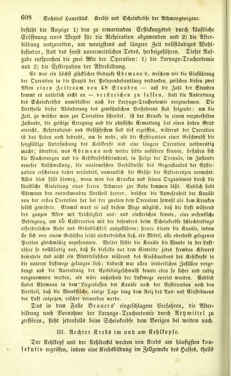 bcftel^t bie ^In^etge 1) ben ertoartenben (Svfticfung^tob buvd^ fünftUci^e Eröffnung eine§ Söege^ für bie ü^ef^iratton ab^utüenben unb 2) bie Alfter- bilbuug auszurotten, um tüenigftenS auf längere ^dt tooUftänbigeS SBol^l^ befinben, ftatt be0 fonft unbermeiblic^en 2^obeS, l)erbeizufüt)ren. 3)tefer Auf- gabe entfpred)en bie jtrei Wk ber Operation: 1) bie ?art)ugO'!5^ra(^eotomie unb 2) bie (Sj:ftirpation ber 3lfterbilbung. (Ee> voav ein (}üd)ft öUicfnd)er ©ebmife (Sbvmann'ö, trel^em mx bie föinfü^rung ber SDverattcii in bie ^xa0 bev ^oIt)penbef)aubIung üevbaufen, jwifc^eii biefen jwei 9lftcit einen ^eitvanm ücn 48 ©tnnben — auf bie ßaljl ber ®tnnben fommt eö natürlich) nic^t an — terflreichen laffen, ftatt bie Stu^rottung beä <S(t}einfrebfeö uumittelDar nac^ ber garmigo-Xrac^eotomie üür§nue^men. SDic S3pvtt)ei(e biefer 5lbänberung beö gewöhnlichen 23erfal)venö finb folgenbc: nm bie 3eit, jn welcher man jnr Operation fdjreitet, ifi ber Äranfe in einem üerjtreifetten ßnftanbe, bie geiftige Svregnng unb bie vht)ftf^e (Ermattung &at einen ^oben ®rab erreicht, O^efpiration^- unb ß5efä§fiiftem fmb tief ergriffen, u^ä^rcnb ber Operation ift baö ßeben noc^ Oebrol)t, nm [o me[)r, a(ö bie (Srftirpation einer ®cfcl)tt)ul|^ bie forgfältige Unterfnd)nng bef' ^eI)(fovfi§ unb eine längere Operation notJjivenbig mad)t; üDetbiefv ivaö (5t)rmann nod) ireiter hätte anführen fönnen, kfinben ft(^ bie SBnchernngen unb bie ^ehtfopfc'fdjleimhant, in ^olgc ber ■i)l)f'pni>e, im 3fifl^^ üenofer 5lnfd)wennng, bie Qnatomifd)en ^ßerhäitniffe be^ ©egenitanbcä ber ^jftir- pation erfc^einen ba^er »eräubert, namcntlid) bic ©röj^c ber (ijfreecenjen permehrt. 5ine^i bieö fällt hinweg, wenn man ben Ä'ranfen unb feinen Organismus burch bie fünft[i(^e Einleitung eineS freien SlthmcnS jnr Dvuhe fommen lä^t. (^nblid) Ijd^t (il)xma\m ben auenehmcuben Sßortheil hcvror, welchen bie 5tnwefeuheit ber Kanüle ron ber criten Operation h^^ bei ber ^weiten bem Operateur fowohl als bem Traufen felbjt gewährte. Einmal warb cS auf biefem SBege mbglid), ba^ bie guft währeub beS gaujen 5lfteS mit Seichtigfeit anS- unb einftreichen fonnte, eine wefentli(^e Sebiugnng, nm bie (Srftivpation mit ber befonberS beim ©djeiufrebfe fchled)terbingy crforberlichen 9tuhe unb ®rünbli(^feit auSjnführeu; ferner biente bic Kanüle, inbem fie fid) Don einem ©ehülfen leicht nicberbrücfen lie^, als 5Jiittel, alle oberhalb gelegenen Partien gleid}mä§ig anjnfpanncn. 2öeiter füllte bic Kanüle bie SBunbe in ber guft-- röhre fo »ollftäubig auS, ba§ fte bicfclbe por bem (Eintritte jebeS fremben Körpers bewahrte Unb nicht ein 53lutStröpfd)en währeub bcS Eiufd)ueibeuS beS ^ehlPopfS in bie unteren Luftwege gelangen liejj; baburch war allen hi^^vl{chen 3»fäflen porge^ beugt unb bie 5tuSrottnng ber (Epifelialgefchwulfi fonnte.eben fo fid;er unb ruhig porgeuommen werben, als wäre außerhalb ber guftwege operirt worben. Enblich finbet Ehrmann in bem 2iegcnlaffen ber Kanüle nach ber Eiiftirpation uo^ ben 5ßortheil, ba§ bie 2Bunbflä^e, einige Xage lang bem Oteij beS 5luS; unb Einftromenö ber ü^uft eutjogen, rafcher uernarben werbe. 3)aS in bem gaüe ^rauerö* eingefd)lagene Verfahren, bie 3lftev:^ bilbung nadh SSorna'hme ber §art)ngo=^2^rac^eotomie burd; 51 e^mittet ju jerftören, fte^t jebenfaClg beim ©dheinfrebfe bem Vorigen bei treitem na^. III. 3led^ter IrebS im unb am ^e^iIfo^?fe. ^epc^f unb ber ^^e^tbedel njerben i^on ^xzU am h^ufigften fon* fcfutiij ergriffen, inbem eine S^rebSbilbung im ä^^s^^^'c beö §atfe§, t^eitö