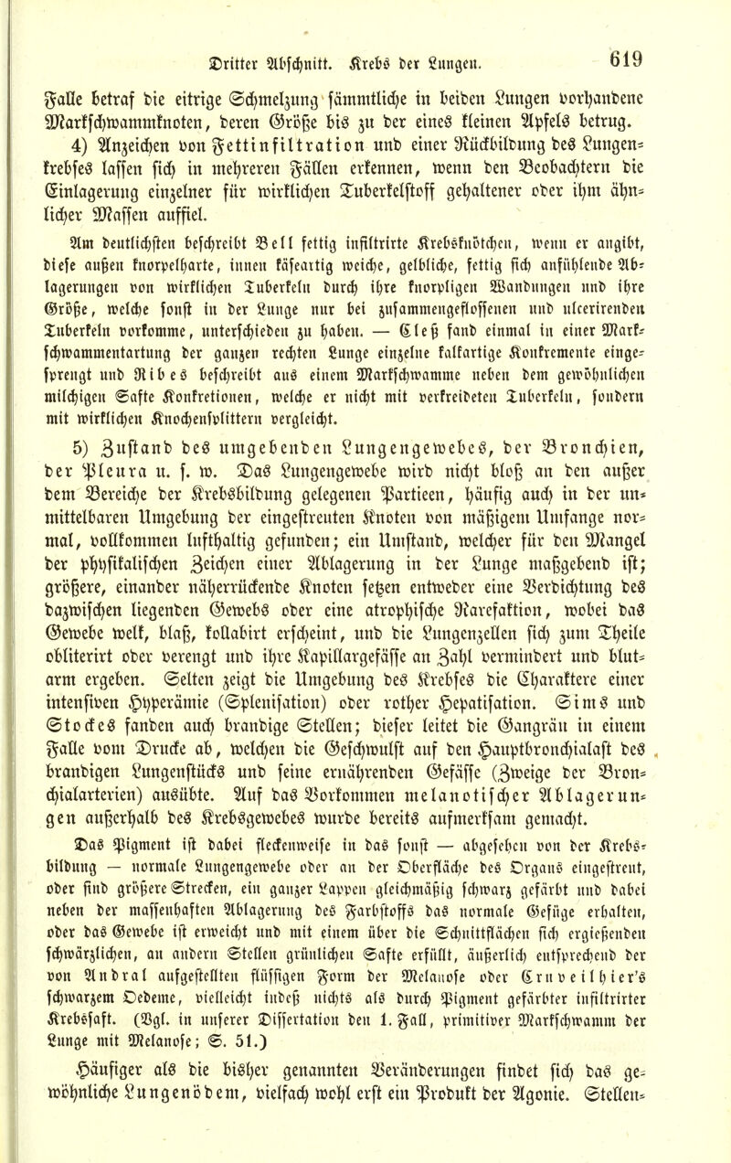 galle Betraf bie eitrige ©c^meljung fämnülid;e in Betben Hungen i^orl^anbene 9J?arff(^lüammtnoten, beren ©röße biö ber eine§ f(einen 5lpfel^ betrug. 4) 5ln3eid^en i)on gettinftltration nnb einer Siücflntbnng be§ ^ungen:^ frebfe^ laffen fic^ in mehreren gäßen erfennen, lüenn ben 53eobad)tern bie (Einlagerung einzelner für tüirflid^en !Iuberfelftoff gehaltener ober il^m ä^n^ lieber 9J?affen auffiel 2lm i)eut(icl)ftcn befc^reiOt 33eil fettig inftitrirte Ärebefuotcben, wmi er angibt, fciefe au§eu fnorpelfiarte, iuneu fofeaitig n?cid)e, gelblid^f fettig ftd) anfüt^lente 5lbj lagerungcn von tüirflidjen Juberfelu tuxd) iijxt fnotpligcu SSanbungeu unl) ibrc ®ro§e, welche fonjl in ber Sunge nur bei jnfammengefloffenen nnb nlcerirenben Xnberfeln rorfomme, unterf^ieben ju babeu. — (EIe§ fanb einmal in einer Spfiarf^ f^tvammcntartnng ber ganjen regten Sunge einzelne falfartige Äonfremente einge- fprengt unb 9iibeö befd)veiDt auö einem SD'iarffcbtvamme neben bem geUH>l)nlid)eu milchigen «Safte ^onfretionen, n^elcbe er nicbt mit »evfreibeten Xnberfeln, fenbern mit tt)irflicben Änocbenfvtittern üergleicbt. 5) 3f*«i^^ i^^^ umgebenben Sungengenjebeö, ber ^Bronc^ien, ber ^4^leura u. f. ®aö togengen^ebe n?irb nid)t blog an ben außer bem 33ereid^e ber ^reböbilbung gelegenen ^artieen, t)äufig and) in ber un* mittelbaren Umgebung ber eingeftrenten ^F^noten oon mäßigem Umfange nor^ mal, i^oflfommen lnftl)altig gefunben; ein Umftanb, njelc^er für ben 9J?angel ber ^l)t)fil'alifchen 3^i<^^tt ^i^^^^ Ablagerung in ber Sunge maßgebenb ift; größere, einanber näljerrüdenbe knoten fe^en enttüeber eine SJerbic^tung beö ba3tt)if(hen tiegenben @en)eb§ ober eine atrop'^ifc^e ütarefattion, n?Dbei ba§ @en?ebe tuelt, blaß, foüabirt erfd)eint, nnb bie ü^nngenjeKen \xä^ jum 2;!^eile obliterirt ober verengt unb i^re .^apillargefäffe an ßa^l oerminbert nnb blut:= arm ergeben, ©elten ^eigt bie Umgebung beö ^n^rebfe^ bie (Sl)ara!tere einer intenfit?en §t)perämie (©iplenifation) ober rotier §e^atifation. (Bxm§ unb ©torfeö fanben aud^ branbige ©teüen; biefer leitet bie Gangrän in einem gaÜe Dom 3)rude ab, n3eld)en bie ©efc^njulft auf ben §auptbrond}ialaft beö branbigen ^ungenftüdö unb feine eruä^renben @efviffe (S^^ig^ i^er 53ron* ^ialarterien) ausübte. 5luf ba^ ^orfommen melanotifc^er 5lblagerun* gen außerl)alb be^ Ärebögenjebe^ n)urbe bereite aufmerffam gemad)t. 2)a§ «Pigment ift babei flecfentveife in bog fon[t — abgefebcn üen ber Six^H^ bilbnng — normale ßungengetvebe ober au ber Oberpdje bea Organa eingeftreut, ober ftnb größere ©trecfen, ein ganzer ü^appeu g(eicbmä§ig fdjwarj gefärbt nnb babei neben ber maffenbaften Slblagerung beö garbftoffs ba§ normale ©efüge erbalten, ober baö ®en?ebe ijt ertt?eid)t unb mit einem über bie ©c^nittfläcben ficb ergic^enben fd)tt)är5li(^en, an anbern Steden griinli^en Safte erfüllt, än§erlid) entfvrecbenb ber »on 5lnbral anfgeftellten ftüffigen g-orm ber TldanoU ober ß^rn ü e i I b ier'ö fcbwarjem Oebeme, üielleicbt inbe§ nic^tö alö burd? ^tgment gefärbter infiltrirter tobefaft. (SSgl. in unferer 2)iffertation ben l.%aü, primitiüer 5Q?arffcbivamm ber Sungc mit 5[J?elanofe; S. 51.) §äufiger alö bie biöljer genannten ^eränberungen finbet fid) ba^ ge= n?öl>nlid)e ^ungenöbem, i^ielfad) njol|l erft ein ^robuft ber Slgonie. ©teilen*