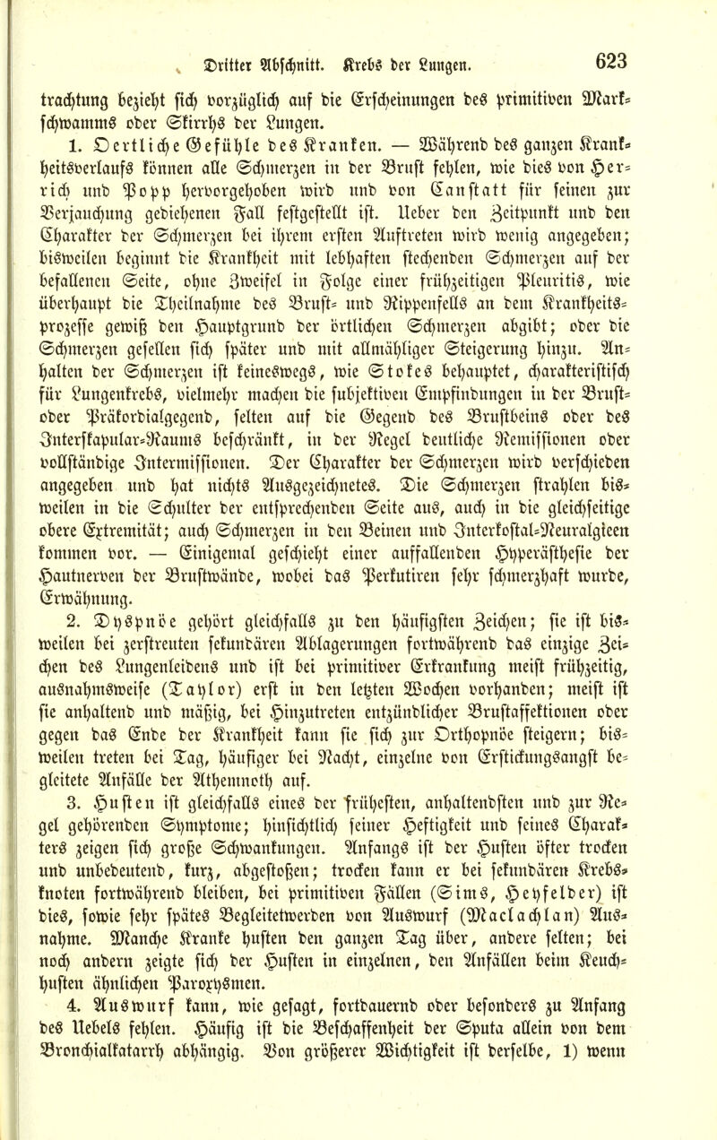 SDrittet Slbfc^nitt. ^rebS bev ßungcn. trad^tung fcejtel^t fid^ bor^ügltc^ auf bte @rfd;einuttgen beg v^imittüen 3D^avf= fc^tüammS ober (Sftrr^§ bev Hungen. 1. £)ertliche @efül)Ie be§ Traufen. — Söäl^renb beö ganzen Rxanh l^eitöDerlaufÖ fönnen aUe @d)mer3en in ber 53riift fel^Ien, tt)ie bie^ bon§er= rid} unb $o^)3 {)evi)orgel)oben iüirb unb üon (Sanftatt für feinen ^uv ^Serjauc^ung gebiel)enen gaU feftgcftellt ift. Ueber ben ßs^tp^^^ft ^^^ (Ifjarafter ber (Bdjmzv^m bei il)rem erften ^^uftreten tüirb iüenig angegeben; bi§n)eilcn beginnt bie ^rant^eit mit lebhaften ftedienben ©djmevjen auf ber befallenen ©eite, c\)\u B^ßifel in ^olge einer frü^3eitigen $(enriti§, tüie überhaupt bie 2;i)eitna^me beö ^ruft= nnb 9?ivpenfeC(^ an bem ^ranf^eit^^ ^jro^effe geizig ben §auptgrunb ber crtUd^en ©c^mer^en abgibt; ober bie ©d^merjen gefetten fid) fpäter unb mit aHmäl^üger (Steigerung ^inju. Sin- Ijalten ber @d)mer,^en ift !eine§h)eg§, vok ©tofeö be^au))tet, (^ara!teriftif(^ für ^ungenfreb^, ijielmel)r machen bie fubjettit^en (Sm^finbungen in ber 33ruft- ober ^räforbialgegenb, fetten auf bie ©egenb be^ 33ruftbein§ ober be§ -3nterffa^utar=^aumg befd)ränft, in ber ^?eget beutlid^e fRemiffionen ober ijoltftänbige Sntermiffionen. !Der CSl^arafter ber ©d)mer3en tüirb i^erfc^ieben angegeben unb ^t nic^t^ ^u^ge3eid)neteö. S)ie ©c^mer^en ftra^Ien biö* tüeilen in bie ^djnlkx ber entf^^rec^enben ©eite au§, auc^ in bie gteid)feittge obere (Sjtremität; aud^ ©c^merjen in ben deinen unb 3^nterfoftal=9^euratgteen fommen ijor. — Einigemal gef^tet^t einer auffaUenben §t):|3eräftl?efie ber ^autneri^en ber iörufttüänbe, lüobei baö 'iperfutiren fe^r fdjmer^^aft tüurbe, ßrtüä^nung. 2. SDtjö^nöe get^ört gteid^fatlö ju ben ^äufigften Ssit^)^^ f^^ ift ^i^'- iüeiten Bei jerftreuten fefunbären Slbtagerungen fcrttüä^renb baö einzige ^cU (^en be^ l^ungenteibenö unb ift bei ^rimitit)er (Srfranfung meift frül)3eitig, auöna^m^tueife (Xai)tor) erft in ben legten Sßoc^en tjorl^anben; meift ift fie anljaltenb unb mäßig, bei Einzutreten ent^ünblic^er Sruftaffe!tionen ober gegen ba^ (Snbe ber £ran!^eit fann fie fi(^ jnr Ort^o^^noe fteigern; bi§= tüeilen treten bei ^ag, l^äufiger bei 9?ad;t, einzelne ton (Srftidung^angft be= gleitete ^Infäüe ber 5ltl)emnotl) auf. 3. §uften ift gteic^faü^ eineg ber tvül)eften, an^altenbften unb ^ur ^e* gel getjörenben ©l)mptome; l)inftd)tlid) feiner §eftig!eit unb feinet (^l^axaU terö inQ^n ft(^ große ©d^tDantungen. ^nfang^ ift ber Ruften öfter troden unb unbebeutenb, turj, abgeflogen; troden fann er bei fefunbären Sl'rebö* fnoten fortnjä^renb bleiben, bei primitiven gällen (©im§, §ei)felber) ift bie§, fotoie feljr fpäteö 53egleitettDerben 'oon Slu^tourf (^aclad^lan) 5lu^=» nal^me. SJland^e Ä'ranfe lauften ben ganzen 2^ag über, anbere feiten; bei nod^ anbern jeigte fid) ber §uften in einzelnen, ben Einfällen beim ^euc^* lauften ä^nlic^en ^^arojl)§men. 4. ^luötüurf fann, tüie gefagt, fortbauernb ober befonberö ju Einfang be6 Uebelö feilten. §äufig ift bie ^öefd^affen'^eit ber (Sputa allein i?on bem SBronc^ialfatarr^ ab^ngig. ^on größerer Si(^^tig!eit ift berfelbe, 1) tüenn