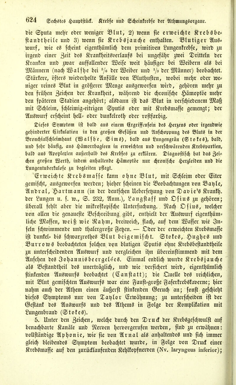 bie (Bpnta me'^r ober tüeniger ^Int, 2) lüenn fie ertüeichte ^rcBöbe* ftanbt^etle unb 3) tüenn fie ^^reb^jauc^e entl^alten. 53luttgev 5lit§* lüurf, tüie f^eint eigentpmlidf) bem ^rtmitiben ^ungenfrebfe, tüirb | irgenb einer ^tit be^ ^^anf^eit^üerlauf^ bei ungefähr ^tijei !5)rittetn ber 1 ^ranfen unb ^mx auffaüenber SBeife tüeit l^äufiger bei Söeibern aU bei SD^ännern {mä} äßalf^e bei ber SBeiber unb berSD^änner) beobachtet, ©tärtere, öftere tüieber^olte SlnfäHe Don 53lutl^uften, tüobei me^r ober iue* niger reine^ ^lut in größerer 9J?enge auggetüorfen loirb, geboren me^r ju ben frü'^en ä^if^^ ber j?ranfl;eit, tüä^renb bie c^ronifdje §ämo^t'öe mel^r :: ben fpäteren ©tabien angel^ört; alabann ift baö iölut in berfc^iebenem 9}iag j mit ©c^Ieim, fd^Ieimig^eitrigen ©putig ober mit ^reb^maffe gemengt; ber 5luön)urf erfc^eint Jjeü- ober bunfetrotl^ ober roftfarbig. 2)iefe§ @t)mvtom ifi balb an§> einem (Srgriffcnfein be§ ^erjenS ober irgeubwic j gc^inberter (Sirfulatioii tu ben großen ®efä§en unb 3tnf^opvung beö 53Iutö in ber I: S3rond)iQl[(h(eim^aut (5SaI[^e, ®iinö), bdb auö ßungengrän (©tofeö), Mt, 'l unb fefir pufig, auö ^ämorrbagieen in erweichten unb üerf(^n?äreuben Äreb^partien, balb auö 5tpcp(er.ien anj^erfiolb beö Ärebfeö p erflären. 25iagnofii[ch bat bog ßei- c^en grp§en 2Bert^, inbem an^)altenbe .^dmoptoe nur c^ronifc^e ^erjleibcn unb bie ßungentuberfulofe ^u begleiten pflegt. (Srn?ei4te Ärebömaffe fann ol^ne 33tut, mit (Sc^(eim ober (Siter gemifc^t, au^getüorfen tuerben; ^ie^er fc^einen bie ^eobad)tungen t)on 53at)(e, 5lnbral, ^artmann (in ber beutfd}en Ueberfe^ung bon !l)abie'g ^ranf^. ber !i?ungen u. f. vo., ©. 232, 5tnm.), l^angftaff unb Dftuö ju ge'^ören; überaü fel^tt aber bie mifroffopifc^e Unterfud)ung. S^ac^ Dfiuö, iüelc^er J i)on aüen bie genauefte 33efcl^reibung gibt, entl^ielt ber 5(ugtüurf eigent^üm^ Iid}e äJfaffen, tüeiß toie ^a^m, breitüeic^, flac^, auf bem äBaffer tok On- fetn fc^tüimmenbe unb t^atergroge ge^en. — Dber ber ertoeid^ten S^rebgmaf^e ift buntet' big fd)tüar5rDt]^eg ^lut beigemifc^t. @to!eg, ^ug^eg unb iöurrotüg beobachteten fold^en ijpn blutigen ©putig o^ne ^rebgbeftanbtl^eile ju unterfc^eibenben 5(ugti3urf unb i^ergtei^en i^n übereinftimmenb mit bem Slnfe^en beg ^^o^annigbeergeleeg. Einmal enbtid^ tüurbe S^rebgjauche atg S3eftanbtheit beg unerträglich, unb tüie berfic^ert tüirb, eigenthümlich ftinfenben ^lugtüurfg beobachtet (Sanftatt); bie OueUe beg reichlichen, mit S3lut gemifchten Slugmurfg tüar eine gauft^große gaferfrebgfaberne; ^tx nahm auch ber 5lthem einen äugerft ftinfenben ©eruch an; fonft gefchieht biefeg ©i^mptomg nur i)on ZaXiiox Srtüähnung; ^u unterfcheiben ift ber ©eftänf beg 5lugn)urfg unb beg 5(themg in golge ber ^omplifation mit lOungenbranb (©toteg). 5. Unter ben S^ic^^n, tcddjt burch ben S)rucf ber tobggefchtüulft auf benachbarte Kanäle unb 9^eroen h^^^^o^ö^^^ufen toerben, finb ju ertüähnen: || boUftänbige ^Iph^nie, iDie fie oon Slrnal alg anhattenbeg unb fich immer 1 gleich bleibenbeg ©h^^ptom beobachtet tourbe, in golge bon S)rud einer i: ^rebgmaffe auf ben ^urücflaufenben^ehlfopfnerben (Nv. laryngeus inferior);