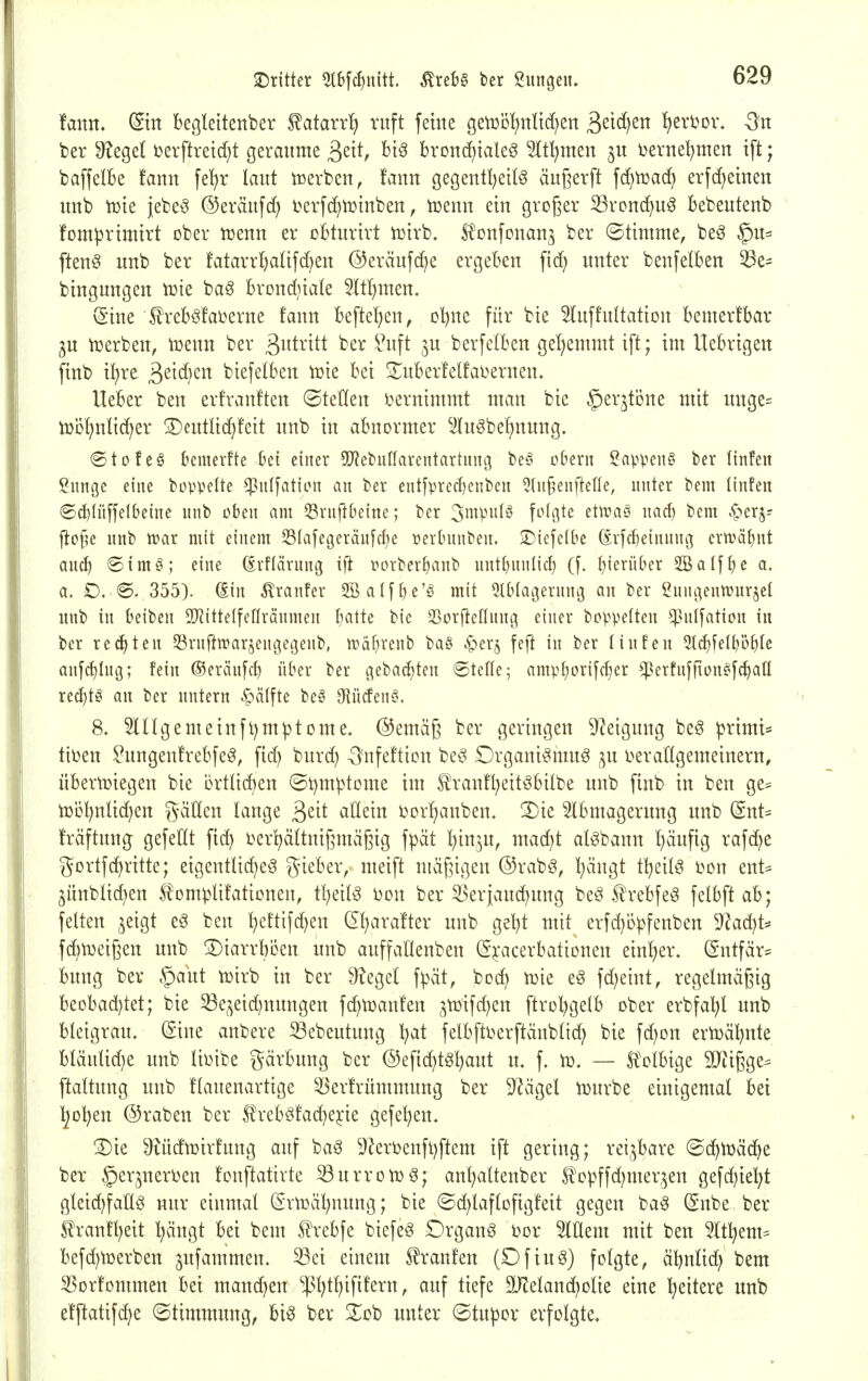 2)ritter ^b[ct)nitt. ^xtU ber gungeu. tarn, (Sin begleitender ^atarr!) ruft feine gen3öl)nli(^en S>^iä:izn IjerDor. Sn ber 9?egel üerftreid}t gerannte ^txt, Big brondf^iale^ 5lt^men jn i)erne!?nien tft; baffelBe fann fel;r laut icerben, f'ann gegentl^eil^ äußerft fd^tüac^ erfc^einen nnb it)ie jebe^ @eränf(f> üerfdiiüinben, tüenn ein großer 33rond)ug bebentenb fomiprtmtrt ober tuenn er oBtnrirt n^irb. ^onfcnan^ ber ©timme, beö §n= ftenö nnb ber fatarr^atifcBen @eräufc^e ergeben fid) unter benfetben ^e- bingungen tüie ba§ brond^iale 5ItI)men. (Sine l^reböfai^erne fann befte!)en, oljne für bie Sluffultation bemerfbar ^u n^erben, tuenn ber ßutritt ber i^nft ju berfelben gehemmt ift; im llebrigen finb tl)re ä^tcljcn biefelben iüie bei 3!;uber!elfai>ernen, lieber ben erfranften ©teilen i^ernimmt man bie ^erjtöne mit unge= tüDf)nlic^er Deutltc^fett nnb in abnormer lngbef)nung. »Stofeä bcmevfte bei einer 5J?et)ufIarentartuug be§ obern Sappeiig ber linfeit Sunge eine bovpelte ^iilfation an ber ent[prerf)cnben ^tn^enflefle, nnter bem linfen ©c^Iüfjelbeine nnb oben am ^Srnftbeine; ber 3i^ipidö fo((]tc etiraö nacf) bem .^erj- floj^e unb tvar mit einem 33IafegeräufcI)e üerbnnben. •Diefelbe (iv[cl)einnng evwäJjnt anc^ ©intiV; eine (irflärnng ift rorber^anb nnt()nnlic^ (f. f)ierüber 2Ba[fl)e a. a. O. <S. 355). (Ein ^ranfev 2BaIff)e'§ mit 5tblat3ernng an ber Sungenwnrjet nnb in beiben S!}?itteIfenvQnmen batte bie 23orfteflnnt3 einer boppelten ^^nI[ation in ber re(^ten Srnftirarjengegenb, tt)äf)renb ba§ ^er^ feft in ber Unfen 5t(^[el^ö^(e anfc^Ing; fein (Seränfd) über ber gebac^ten 6telle; amp^orifcfjer ^erfnfrtonf^c^all recbtö an ber nntern .^^älfte be^ 9iücfen^. 8. 5ingemeinft)mptome. ©emaß ber geringen Steigung be§ primt* tiben togenfrebfeg, fid) burc^ -Snfeftion beg Drgani§muö ^^n i>erangemeinern, über\Diegen bie brtlid^en (5t)m^>tome im ^ranfl^eit^bitbe unb finb in ben ge= njö^nlidjen gäHen lange ^dt allein i?orl)anben. 3)ie 5lbmagernng nnb (Snt= fräftnng gefeilt fid) oerl^ältnißmäßig fpät l^in^n, mad^t al^bann l)änfig rafc^e gortfd)ritte; eigentlid)eö gieber, meift mäßigen ©rabg, ^ängt t^eilö t>on ent^ jünbltc^en 5^Dm^)lifationen, t^eil^ t)on ber 33erjand)nng beö ffrebfeg felbftab; feiten ,^eigt eö ben l;eftifd)en (2l)arafter unb gel)t mit erfd)t>pfenben 9?ad}t^ fd)tDeißen unb 3)iarrböen unb auffaHenben (Sj:acerbationen einiger. (Sntfär= bung ber §aut toirb in ber ^egel f^>ät, bod) n)ie eg fd)eint, regelmäßig beobad)tet; bie 53e^eid)nnngen fd^tDanfen ^tüifd^en ftrol^gelb ober erbfal^l unb bleigrau. (Sine anbere S3ebeutung l^at felbftoerftänblid) bie fd)on ern)äl)nte bläulid)e unb lii^ibe gärbung ber @efid)tg:^aut u. f. iü. — Ä'olbige 5Qiißge= ftaltnng unb flauenartige 53erfrümmung ber 9^ägel n^urbe einigemal bei Ijol^en (55raben ber 5?reb§fad}ejie gefe^en. ®ie ^Uidtüirfnng auf baS 9?eri3enfl)ftem ift gering; rei,^bare ©c^n^äcbe ber ©erjnerüen fonftatirte SBurroiüg; an^altenber St'opffd^mer^en gefd}ie^t gleid)fatlö nur einmal (Sriüä^nnng; bie ®d;laftofigfeit gegen bag (Snbe ber ^rant^ett l^ängt bei bem 5?rebfe biefeö Organa t)or 5lEem mit ben It^em* befd^njerben jufammen. 53ei einem 5?ranfen (Ofiuö) folgte, äbnlid; bem 5Sor!ommen bei mand)en *!p!^tl)ififern, auf tiefe ä)'leland)olie eine l^eitere nnb efftatifc^e ©timmnng, big ber Xob unter (Bti\\>ox erfolgte.