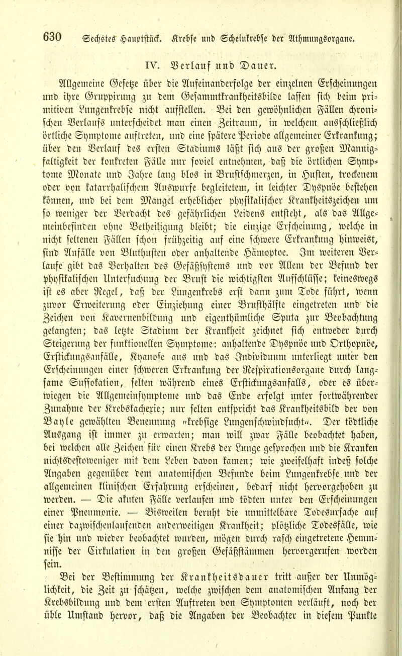 IV. 53erlauf unb ®auer. 5lÜgemeine @efe^e über bte 5IufetnanberfoIge ber einzelnen ^rfd^emuttfjen unb tl^ve ©ruppirung bem ©efammtfranf^eit^btlbe la[fen ftd) beim ^rt* niitben i^ungenfrebfe ntc^t auffteÜen, ^et ben getüöI^nUdjen gäUen cfjronU f(^en ^erlauf^ unterfdjeibet man einen 3^^^^^^!^^^/ njelc^em au^fc^liegUcf) brÜi(^e (St)mptDme auftreten, unb eine fpätere ^eriobe atigemeiner (5rfran!ung; über ben Verlauf beö erften ©tabiumg lä^t fic^ auö ber großen 30^annig= faltigteit ber fonfreten gälle nur fot^iel entnehmen, bag bie örtlidien @t)mp= tome 5D?onate unb -3?a^re lang btoö in 33ruftf(^mer^en, in Ruften, trotfenem ober i)pn fatarri)alifc()em 5(n§n3urfe begleitetem, in leichter 2)t)öpnDe befielen fonnen, unb bei bem 9iJ?angel er^eb(id)er pl;t)ftfaHfd)er tranf^eit^jeic^en um fo loeniger ber 55erba(^t be§ gefäl^rUd)en ^eibenö entfielet, al^ bag 3lIIge= meinbefinten obne S3et^eiUgung bleibt; bie ein^^ige (5rfd)einung, UJelc^e in nid)t feltenen gäden f(^Dn fru^jeitig auf eine fd^mere (Srtranfung l^iniüetöt, ftnb Slnfätte üon S3httl)uften ober an^altenbe ^amo^toe. Qm tüeiteren ^er== (aufe gibt ba^ 5Serl^a(teu beö ©efägftjftemö unb i^or 5inem ber 33efunb ber ^^t)fifatifd)en Unterfud)ung ber Sruft bie n)id)tigften luffd^lüffe; !eine^tt)egg tft e^ aber 9?ege(, bag ber ?ungen!rebg erft bann jum 3^obe fü!)rt, tüenn 3Ut>or (Srnjeiterung ober (Sin3iel[?ung einer 33ruft^älfte eingetreten unb bie 3eid)en i^on 5!aDernenbilbung unb eigentpmlid)e ©|)uta jur 33eoba(^tung gelangten; ba^ le^te ©tabium ber S^ranf^eit jeid)net fic^ entujeber burd^ (Steigerung ber funftioneHeu ©i)mptome: an'^attenbe 3)t)^pnDe unb £)rt!)o^nöe, (Srfticfung^anfäne, ^t)anofe aug unb baö -Snbii^ibunm unterliegt unter ben (Srfd^einungen einer fd)tt)eren (Sr!ran!ung berJRef^iration^organe burcb Iang= fame ©uffofation, feiten tüä^renb eineö (Srfticfungganfall^, ober e^ über= tüiegen bie ?ingemeinfi)m^tome unb ba§ (Snbe erfolgt unter fortujäl^renber ßuna'^me ber S?'reb^fac^ejcie; nur feiten entf^rid^t bag ^rant^eit^bilb ber oon ^at)le getüäl^lten Benennung f/!rebf{ge tegenfd)tr)inbfud)t>/. 3)er töbtlid^e 5lu0gang ift immer ju erujarten; man tüiU jtüar gäÜe beobad)tet t)aben, bei meld)en alle ^dd^tn für einen f reb^ ber Sunge gefproc^en unb bie f raufen nic^töbeftonjeniger mit bem Men baüon famen; tok ^toeifelliaft tubeg foldje eingaben gegenüber bem anatomifd^en 33efunbe beim togenfrebfe unb ber allgemeinen flinifd)en (grfa^rung erfd^einen, bebarf nid;t ^eri3orgel)oben 3U iüerben. — ^ie afuten gäHe verlaufen unb tobten unter ben (Srfd;etuungen einer Pneumonie, — ^i^n^eilen berul)t bie unmittelbare ^^obe^urfac^e auf einer bajn3ifd)enlaufenben anberujeitigen ^ranfl)eit; ^lD|lid)e S^obeöfälle, iüie fie l)in unb n^ieber Hohadjid ujurben, mögen burc^ rafd) eingetretene §emm= niffe ber Zirkulation in ben großen ©efägftäutmen l)eroorgerufen toorben fein. iöet ber 53eftimmung ber tranf^eitöbauer tritt auger ber Unmög= lic^feit, bie ^zit ^u f^ä^en, tüeld)e ^tüifc^en bem anatomifd)en Einfang ber freb^bilbung unb bem erften 5(uftreten r»ort 6t)m|3tomen ijerläuft, nod) ber üble Umftanb l^erüor, bag bie eingaben ber ^eobad)ter in biefem fünfte