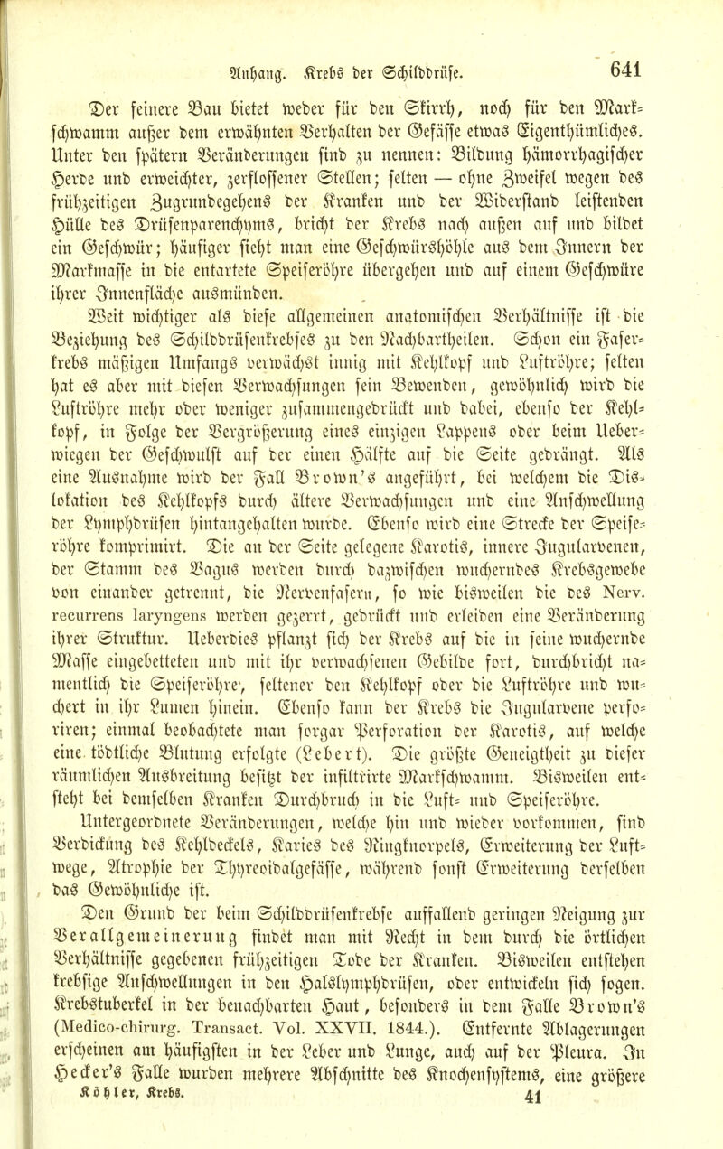 Der feinere 53au bietet lieber für ben ©ürr^, noc^ für ben Maxh fc^tüamm außer bem ertüäf;nten 35er^alten ber ©efäffe ettüa^ (Sigent^ümUd^eö. Unter ben f^^ätern 5Seränbernngen ftnb ;^n nennen: 53ilbnng l^ämorrI)agifd)er §erbe unb ern3eid)ter, jerfloffener ©teüen; feiten — ofjne ß^ueifet toegen be0 frül)5eitigen ^viQxm'i)CQd)^n^ ber ^ranfen unb ber 2Biberftanb leiftenben §üÜe beg S)rüfenparenc^l)m^, bricht ber S?rebö nad) außen auf unb bilbet ein ©efc^iüür; ^ufiger fte^t man eine ©efc^tüür^f/ö^te auö bem Innern ber 9}?arfmaffe in bie entartete (Speiferö^re übergeben nnb auf einem ©efd^tüüre it)rer 3^nnenfläd)e auömünben. SBeit tDic^ttger al^ biefe allgemeinen anatomifd^en 35erl)ä(tuiffe ift bie 33e^tel)ung be§ ©d)ilbbrüfenfrebfeg ju ben 9^ad)bartl)ei(en. ©d)on ein gafer= frebg mäßigen Umfangg i^ertüäc^öt innig mit S^el^lfcpf unb IHtftrbl^re; fetten ^at eg aber mit biefen 53ern3ad)fungen fein S3etüenben, getDÜ^ntic^ tüirb bie Suftrö^re met^r ober tüeniger ;^ufammengebrüdt unb babei, ebenfo ber ^el^l= foipf, in golge ber 55ergri3ßerung eine§ einzigen ?a^penö ober beim lieber- tuiegen ber ©efcbtüutft auf ber einen §)älfte auf bie ©eite gebrängt. 3113 eine 5lu§nat)me tüirb ber gaü 33ron3n'ö angeführt, bei tüelc^em bie Di3> lofation beö .^c^lfopfg burd) ältere 33ern)ad)fungen unb eine ^lufd^tueltung ber ?l)nH3l)brüfen ^intange'^alten tuurbe. (Sbenfo tüirb eine ©trede ber ©peife- rij'^re !omprimirt. Die an ber ©eite gelegene S^aroti^, innere Ougutarbenen, ber (Stamm be^ ^agnö roerben burd) ba^^roifd^en n:ud)ernbe3 |?rebögett)ebe i?cn eiuanber getrennt, bie ^J^erl^enfaferu, fo tüie biötüeilen bie beö Nerv, recurrens laryngens njerbeu gejerrt, gebrüdt unb erleiben eine 5Seränberung il^rer ©truftur. Ueberbieö pft^n^t fic^ ber 5lreb3 auf bie in feine njuc^ernbe 9}?affe eingebetteten unb mit i^r i^ern)ad)fenen ©ebitbe fort, burd)bri(^t na= mentlic^ bte ©peiferi)l)re', feltener ben !^el}lfopf ober bie ?uftri^l)re unb voiu (^ert in i^r ?umen l^inein. (Ebenfo fann ber Ä\-ebg bie -^ugularoene perfo^ riren; einmal beobad^tete man forgar ^]3erfDration ber tarotit^ auf tueld^e eine, töbtlic^e Blutung erfolgte (Gebert). Die gvi^ßte @eneigtl)eit ju biefer räumlid)en 5lugbreitung befi^t ber tnfiltrirte 2)^arffd)n3amm. ^iöujeilen ent- fielet bei bemfelben 5!'ranfen Durd)brud) in bie i^uft= unb ©j^eiferi^l^re. Untergeorbnete SSeränberungen, n)eld}e l)in unb n)ieber oorfommen, ftnb ^erbidung be^ te^edel^, teieg beg 9?ing!norpel3, (gvtDeiterung ber ^uft= toege, 5(tro^l)ie ber Dl}t)reoibalgefäffe, voäl^renb fonft ©rtueiterung berfelben ba§ @en3D^nlid)e ift. Den ®runb ber beim ©c^ilbbrüfenfrebfe auffallenb geringen Steigung ;^ur Verallgemeinerung ftubet man mit ^?ed}t in bem burc^ bie i3rtlid)en 55erl)ältniffe gegebenen frül^jeitigen 3:obe ber ^^ranfen. 33iön}eilen entfielen frebfige 5lnfd;n3ellungen in ben §alölt)mpl)brufen, ober enttüideln fid) fogen. trebötuberfel in ber benad)barten §aut, befonber^ in bem g-alle ^rovon'g (Medico-chirurg. Transact. Vol. XXVII. 1844.). (Entfernte ^Iblageruugen erfd)einen am l^äufigften in ber ^eber unb i^unge, and; auf ber ^45leura. On ^eder'g gaUe tüurben mehrere ^2lbfd)nitte beö tnod^enfl)ftemg, eine größere