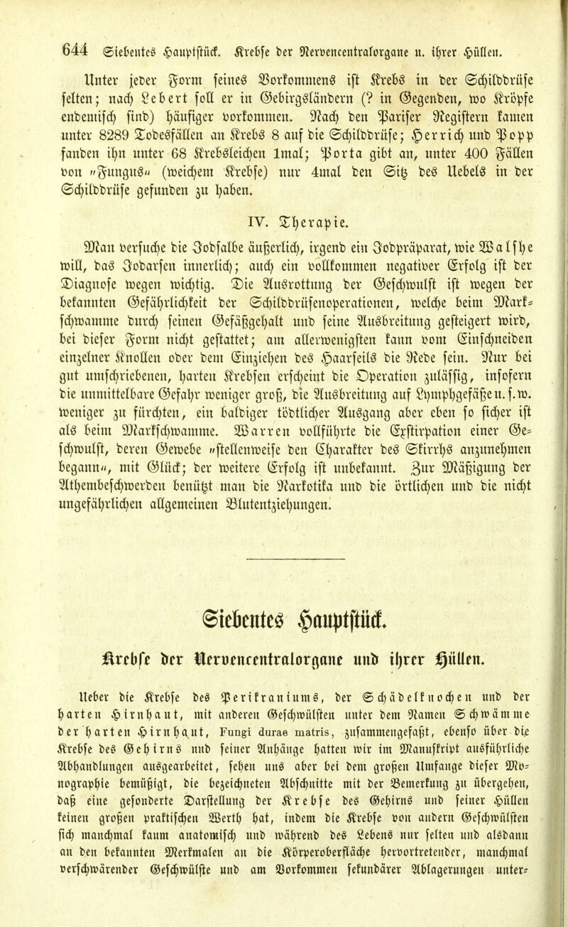 Unter jeter gorm feinet ^orfommen^ ift Strebe in ber ©d^ilbbrüfe feiten; nacf) Gebert foH er in ©ebirg^länbern (? in ©egenben, xoo S^rÖpfe enbemifd^ finb) häufiger ijorfommen. 9^ac^ ben ^arifer S^egiftern famen unter 8289 ^obegfäHen an trebg 8 auf bie (Sd)ilbbrüfe; §erric^unb'!Po:pp fanben ii)n unter 68 ÄVeb^leid^en Intal; ^^^orta gibt an, unter 400 gätten t)on gungu^/i (tDeic^em Slrebfe) nur 4mal ben <Si^ be§ Hebeln in ber ©(^ilbbrüfe gefunben ju l^aben. IV. 2:^erapie. SO^au berfuc^e bie Oobfalbe äugerlid), irgenb ein 3?obpräparat, njie 2öalf^e tüiO, ba^ -^obarfen innerlid); ax\^ ein i^oHfommen negatit>er (Srfolg ift ber 3)iagnofe iüegen tüic^tig. 3)ie 5luörottung ber ©efd^tüulft ift iüegen ber bekannten ©efä^rlic^teit ber ©df)i(bbrufenoperationen, ivelc^e beim TlaxU fdjtüamme burd) feinen ®efä6ge!)aU unb feine ^lu^breitung gefteigert tüirb, bei biefer gornt nid^t geftattet; am aHevnjenigften fann bom (ginfc^neiben einzelner S^noHen ober bem (Sinjiel^en beei §aarfeil^ bie S^ebe fein. 9^ur bei gut umfc^riebeneu, garten SJrebfen erfc^eint bie D^)eration juläffig, infofern bie unmittelbare @efal?r n^eniger groß, bie 3htgbreitung auf Sl)m)3bgeffi6eu,f.tD. tüeniger ^u fitrd)ten, ein batbiger töbttid^er 5lu§gang aber eben fo fidler ift aU beim 9J?arffd)h3amme. Söarren ijoUfütjrte bie (5j:ftirpation einer @e* fd^njulft, bereu ©enjebe f/ftellennjeife ben (2^arafter beg ©tirrl)^ an^une^men beganu/i, mit @Iücf; ber tüeitere (Erfolg ift unbefannt. ßur ^[Rägigung ber Slt^embefd^ujerbeu beuu^t man bie ^JJarfotifa unb bie ortlid^en unb bie nic^t ungefä^rlid;en allgemeinen Slutent^ie^^ungen. ftrcbfe irer tlert)en«ntralor(^ane untr iljrcr füllen« lieber bie ^rebfe be§ ^ertfraniumö, ber ® äbelf iien unb ber garten ^iruljaut, mit anbereu ©efc^iuütften unter bem 5^ameu 6c^tt)ämme ber garten ^irn^aut, Fungi durae matris, jufammeugefa^t, e&enfo über bie tobfe be§ ©e^iruö unb feiner 5lupnge Ratten wir im SKanuffript auöfü^rliclje Slb^anblungeu aufgearbeitet, fel)en unä aber bei bem großen Umfange biefer uograp^ie bemüßigt, bie be^ei^ueteu Slbf^nitte mit ber SSemerfung ju überge^ieu, ba§ eine gefonberte ^Darfiellung ber ^rebfe beö ©e^irnö unb feiner ^üflen feineu großen praftifi^en SBertl) ^at, inbem bie Ärebfe »ou anberu @efc^n)ül|ien fidl manchmal faum auatomif^ unb n)äf)reub be§ Sebent nur feiten unb al^bann QU ben befannteu SD^erfmalen an bie ^örperoberfläcbe Ijevüortretenber, manchmal Derfc^ttjärcnber ©efi^wülj^e unb am SSorfommen fefuubärer 5tblageruugeu unter--