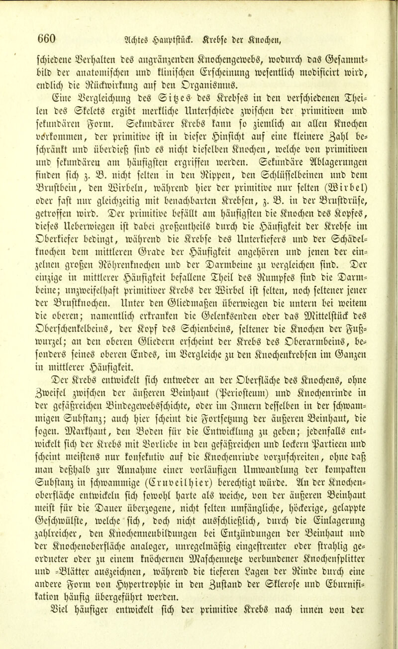 fc^iebene 53ev!)alten fce^ aitgrän^enben ^no<i)mQtwH, tüobitrc^ bag ©efanimt^ bilt) ber anatomifc^en unb füuifdf)en (Svfd)emung njefentüd; mobtficirt iuirb, enbUc^ bie ^ucftDirfung auf ben Drgantömitö. (Sine ^ergleic()img be^ ©i^eö beö S^rebfe^ in ben berfc^iebenen Zl)d^ kn be6 ©felet^ ergibt mertlic^e Unterf(^iebe ^njifc^en ber ^jrimititjen unb fefnnbären gorm. ©efunbärer ^xzbß tann fo jiemHd) an allen $?nod)en Dövfommen, ber primitive ift in biefer §inftd)t auf eine fleinere ^a{)l be^ fd)ränft unb überbieß finb eö nid)t biefelben S?ncd)en, mldjt bon primitii^en unb fetabären am I)äufigften ergriffen n^erben. ©efunbäre ^Iblagerungen finben fid; 3. 33. nid)t feiten in ben kippen, ben ©d)lüffelbeinen unb beut ^ruftbein, ben 3[ßirbeln, n3äl;renb l^ier ber ^rimitit)e nur feiten (2ötrbel) ober faft nur gleid^^eitig mit benad)barten £rebfen, 3. 33. in ber 33ruftbrüfe, getroffen tüirb. ®er ^rimitii^e befällt am l)äufigften bie ^^noc^en be^ ^o^fe^, biefeg Uebertüiegen ift babet grcgentljeilö burc^ bie §äufig!eit ber f^rebfe im Dberfiefer bebingt, n3äl)renb bie ^rebfe beg Unterfieferg unb ber ©c^äbel* fnoc^en bem mittleren ©rabe ber §äufig!eit angel^oren unb jenen ber ein* ^elnen grogen 9?Dl;renfnDd)en unb ber Darmbeine 3U i>ergleid^en finb. ^er cin^^ige in mittlerer §äufig!eit befallene 2;^eil beö ^^um^feg finb bie ®arm= beine; unjtüeifel^aft primitii^er .^reb§ ber 2Birbel ift feiten, noc^ fettener jener ber iBruftfnod^en. Unter ben ©liebmagen übertüiegen bie untern bei tceitem bie oberen; namentlid) erfranfen bie ©etenfgenben ober ba^ SJ^ittelftüd be^ £)berfd)enfelbeiu§, ber S?o^f be§ <Sc^ienbeinö, feltener bie ^noc^en ber gug* tüur^el; an ben oberen ©liebern erfd^eint ber tobö beö Oberarmbein^, be^ fonberö feinet oberen Snbe?, im 3Sergleid;e ju ben f nod)enfrebfen im @an;^en in mittlerer §äufigfeit. 3)er Ux^h^ entiüidelt fid; entn^eber an ber Oberpc^e be§ ^'nod^>en^, o^ne 3tüeifel 3tüifd)en ber äugeren iBeinl^aut (^eriofteum) unb tnod^enrinbe in ber gefägreic^en 33inbegen}ebgfd)i(^te, ober im Innern beffelben in ber fc^tüam- migen ©ubftan^; and) l^ier fd;eint bie gortfe^ung ber äugeren 33ein^ut, bie fogen. 9}^arf^aut, ben 33Dben für bie (Snttüidlung 3U geben; jebenfaUö ent= tüidelt fid; ber ^reb^ mit Vorliebe in ben gefägreid)en unb lodern ^artieen unb fd)eint meiften^ nur fonfefutii^ auf bie ^nod)enrinbe üorjufd^reiten, o'^ne bag man begl^alb jur 5lnnal)me einer i^orläufigen Umtüanblung ber fompaften ©ubftanj in fd)n)ammige ((Jrui^eill^ier) berechtigt lt>ürbe. 5ln ber l^nod)en= oberflädje enttüideln fid; folDo^l ^arte at^ iüeic^e, Don ber äugeren ^Sein^aut meift für bie S)auer überzogene, nid)t feiten umfängliche, Ipderige, gela)}:pte @efd)tüülfte, icelc^e ftc^, boc^ nic^t auöfchlieglid?, burd; bie (ginlagerung jal)lreid)er, ben Ä^nodjenneubilbungen bei (Snt^ünbungen ber 33einhaut unb ber ^noc^enoberfläd^e analoger, unregelmägig eingeftreuter ober ftra^lig ge= orbneter ober ju einem fnbd)ernen 3JJafd)enne§e i^erbunbener ^^noc^enfplitter unb =33lätter auszeichnen, twä^renb bie tieferen ?agen ber 9?inbe burd) eine anbere gorm ijon §l)^ertro^his S^P^ittb ber ©flerofe unb ^burnifi* !ation häufig übergeführt ti^erben. 33iel häufiger enttüictelt fich ber ^rimitii?e ^rebö nach ^^^^^ ^on ber