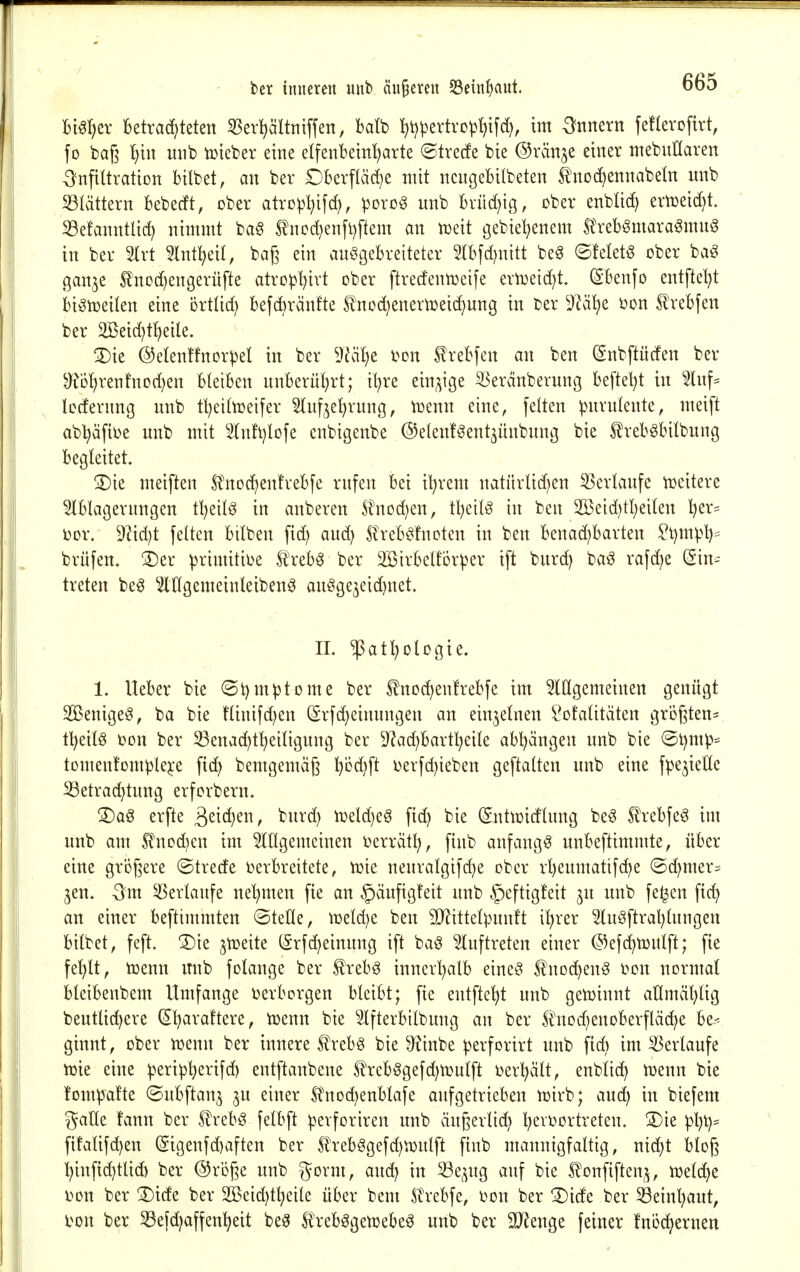 Bi^^ier betrachteten 33er^ältniffett, batb it)t)pertvop!)ifd), im ^nmxn fefterofirt, fo baß unb iüieber eine elfenbein^arte ©trecfe bie @ränje einer mebnKaren ^Infiltration bilbet, an ber Dberfläd;e mit nengebitbeten tnod)ennabetn unb S3Iättern bebecft, ober atropl^ifd), porog unb brüd)ig, ober enbüd) ern)eid)t. S3e!anntlid) nimmt ba§ tnod)en[t)ftem an njeit gebiel^enem Ä'reb^mara^mug in ber 5lrt 5Int^eiI, baß ein ausgebreiteter Srbfd)nitt beg ©felet§ ober ba^ gan^e 5lnod)engerüfte atropbivt ober ftredenn^eife ern3eid)t. (Sbenfo entfielt biön^eilen eine örtüd) bef(bränfte £nod)enern3eichung in ber 9lä^e öon ^rebfen ber 2öeid)t'heile. 3)ie @etenffnorpeI in ber 9^äl)e t^on trebfen an ben (Snbftucfen ber ^b{;renfnod)en bleiben unberührt; i^re ein^^ige ^erdnberung beftel)t in 5hif= Icrfernng unb t^eitn^eifer Stuf^e^rung, n3enn eine, feiten ^mrulente, meift ab^äfit)e unb mit ^2(nft)lofe enbigenbe ©eknföent^ünbung bie ^rebgbitbung begleitet. S)ie meiften Ä'noc^entrebfe rufen bei il^rem natitrlid^en 55erlaufe n^eitere 5lblagerungen tl)eilS in anberen Slnod^en, tl)eilg in ben 2Beid)tl;ei(en t^er- t)or. ^id)t feiten btlben fid) au^ SlrebSfnoten in ben benad)barten ^t)mpt)= brüfen, ®er primitioe trebS ber SBirbeltor^er ift burd) ba^ rafd)e (Ein- treten beS ^lUgemeinleiben^ auöge5eid)net. II. ^atl)ologie. 1. Heber bie (St)mptome ber ^nod^enfrebfe im Mgemeinen genügt SßenigeS, ba bie flinifd^en (5rfd)einungen an einjelnen ?ofalitäten größten- tl)eilS i)on ber S3enad)t^eitigung ber 9?ad)bart^eile abl)ängen unb bie (5t)mp= tomen!Dm^lej:e fic^ bemgemäß ^od)ft i)erfd)ieben geftalten unb eine fpe^ieHc ^etrad}tung erforbern. 3)ag erfte ^ziä^^n, burd) mldjt^ fid) bie ©ntn^idlung be^ ^rebfeS im unb am ^nod)en im ^lügemeinen üerrätt), finb anfangt unbeftimmte, über eine größere ©trede i)erbreitete, tüie nenralgifd)e ober rl)eumatifd)e ©d;mer:= jen. -3m Verlaufe nel^men fte an §äufigfeit unb ^eftigfeit ju unb fe^en fic^ an einer beftimmten ©teile, n)eld)e ben SD^ittel^^nnft il^rer ^uöftral^lungen bilbet, feft. 3)ie jtüeite (2rfd)einung ift baö 5luftreten einer (5)efd)n3ulft; fie fe^lt, toenn unb folange ber ^rebö innerl;alb eine^^ S^nod^en^ Don normal bleibenbem Umfange i^erbcrgen bleibt; fie enlfte^^t unb gen)innt allmäl)lig bentlic^ere (El^araftere, toenn bie Slfterbilbung an ber ^nod^enoberfläc^e be.< ginnt, ober n^enn ber innere ^rebS bie ^inbe ^erforirt unb fid) im Verlaufe tt)ie eine peri^j^erifd) entftanbene H'rebSgefd^UJulft Derl^ält, enbli^ menn bie fompafte ©ubftan^ ^u einer Sl'nDd)enblafe aufgetrieben n>irb; aud^ in biefem galle !ann ber .trebS felbft |)erforiren unb äußerlid) l^eioortreten. 3)ie ^l)t)= füalifc^en (Sigenfd)aften ber 5l'rebögefd)^.i3ulft finb mannigfaltig, ntd}t bloß ^infid}tlid) ber ©röße unb gorm, and; in ^e^^ug auf bie ^onfiftenj, n^elc^e i>on ber ®ide ber 2ßeid}t^eile über bem Strebfe, Don ber 3)ide ber ^einl)aut, l^on ber ^efc^affenl^eit be^ trebSgensebe^ unb ber 5IRenge feiner fnöc^ernen