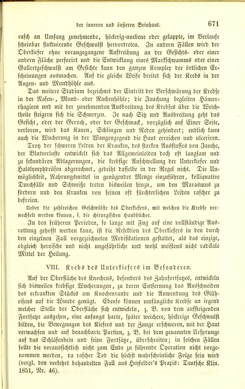 rafd^ an Umfang junel?menbe, ^bcfertg^nnebene ober gela^^te, im ^erlanfe fc^einBar fluftuirenbe ©efc^tuutft l^eroortrefen. 3n anbern gäKen tüirb ber Dkrfiefer c^ne vorangegangene ^nftreibnng an ber @efid)t0^ ober einer anbern gläd^e perforirt nnb bie (^ntn)icf(nng eine^ äJJarffi^mamm^ ober einer ©aUertgefdjtouIft am @efid)te !ann ben ganzen Ä'om^^lejc ber örtlid)en (Sr^ fc^einungen auömac^en. 5Inf bie g(eid;e Söeife breitet fic^ ber ^reb^ in ber Singen- nnb SJlnnbfio^le an^. 2)a^ tueitere ©tabinm bejeic^net ber (Eintritt ber 3Serf(^n3ärnng ber £rebfe in ber 9^afen=, 90^nnb= ober dlaä}^x\{)ü1;)k; bie -Sanc^ung begleiten §ämor== r'^agieen nnb mit ber jnne^menben Sln^breitnng be^ £rebfe^ über bie 2öei(i^s t^eiie fteigern fic^ bie ©c^mer^en. -öe mä^ ©i^ unb Slnöbreitnng ge^t ba^ ©eftc^t, ober ber ©ernc^, ober ber ©efc^mad, oor^^ügUd) auf ^iner ©eite, i)erloren, n^irb ba^ Spanen, ©d^Iingen nnb ^eben ge^inbert; enblic^ fann auc^ bie ^nd)ernng in ber 235angengegenb bie §ant erreichen unb uiceriren. S;ro^ ber fd)tDeren Reiben ber Slranfen, be^ ftarfen Slu^ftnffe^ oon 3^aud)e, ber iölntoerlufte entmidelt ftd) ba^ ^Hgemeinleiben boc^ oft langfam unb ju fefunbären Ablagerungen, bie frebfige Hnfd^toeKIung ber Unterfiefer unb §aMt)mp^brufen abgerechnet, gebettet baffelbe in ber 9?egel nid^t. ^ie Un= mögUd)!eit, ^^a^rungömittel in genngenber SO^enge einzuführen, foüiquatioe ^Durchfälle unb (Schtt)eige treten bi^tüeilen 'i^'i^u, um ben SD^araömu^ ^u förbern unb ben Ä'ranf'en oon feinen oft fürdhterlid)en Reiben rafd^er ju befreien. Ueber bie ja^frei^en ®efchtt)ü(fle beö Oberfiefer§, mit ttjelc^en bie ^rebfe tjer- ire^felt tt>erben fönnen, f. bie cl)irnrt3{fd}en ^anbbü^er. -Sn ben früheren '!Perioben, fo lange mit gug auf eine i^ollftänbtge 5lu§= rottung gehofft toerben fann, ift bie 9^efe!tton be^ Oberüeferö in ben bur(^ ben einzelnen gaÜ Oorge,zeid)neten 9}?obififationen geftattet, al^ baö einzige, obgleich h^roifd)e unb nid)t ungefährliche unb toohl meiften^ nicht rabifale SJlittel ber §eilung. vm. ^reb6 be^ Unterfiefer^ im S3efonberen. 5luf ber Oberfläche be^ £nod)en§, befonberö be^ 3^^»fo^'tf^^i^^r entn^ideln fi(^h bi^tueilen frebfige 2Bud)erungen, ju bereu Entfernung ba^ 2luöfd)neiben be^ erfranften ©tüdeö am £nod}enranbe unb bie Slntoenbung beg @lüh= eifen^ auf bie 2Bunbe genügt. (Sbenfo fijunen umfänglidie Ä'rebfe an irgenb ti}eld)er ©teKe ber Dberflädhe fich enttoicfeln, 3. 33. oon bem anffteigenben gortfa^e ausgehen, eine anfangt t^axk, f^äter lüeichere, l)MmQt ©ef^Ujulft bilben, bie ^etoegungen beö l^iefer^ unb ber ^mQt erfc^tüeren, mit ber §aut oertüadrfen unb auf benachbarte Partien, 3. iö. bei bem genannten Urfprunge auf ba^ (5d)läfenbein unb feine gortfä^e, überfd^reiten; in folchen gäUen foHte bie oorauöfid)tlid; nid)t ^nm (Snbe ^u führenbe ©Operation nidht i^orge- nommen ioerben, Da rafd)er 2^ob bie '^Mj^t toahrfc^einliefe golge fein tüirb (DergL ben oerfehrt behanbelten gaH au^ §ehfelber'^ ^|3ra^ig: S)eutfdhe ^tin. 1851, 9^r. 46). . ■ ^