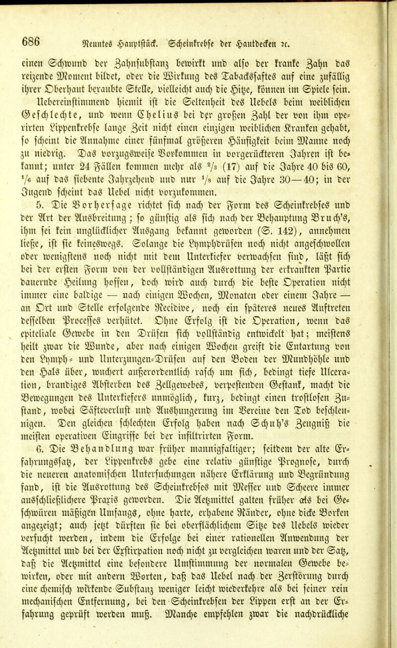 einen @cf)ti3unb ber 3ö^ttfnbftanj beiDirft unb alfo ber !ran!e ßa^n ba§ rei3enbe 3D^oment bUbet, ober bie SBirfung be^ 2^abadgfafte^ auf eine jufäUig i^rer £)berl?aut beraubte ©teile, i^ieHeic^t auc^ bie §i^e, fonnen im ©^iele fein. Uebereinftimmenb l)ienüt ift bie (Seltenljeit be^ Hebeln beim iüeibüc^en ®efd)Ied)te, unb tüenn d^eliu^ bei b^r großen ^ai^l ber ton xl^m ope^ rirten i'ip^enfrebfe (ange ^^\t nidjt einen einzigen n^eiblidien Sl^ranfen getrabt, fo fc()eint bie ^nnal^me einer fünfmal grogeren §äufigfeit beim Warnt nod) 3U niebrig. 3)a^ i^orjug^tceife ^orfommen in borgerüdteren -Saliren ift be* fannt; unter 24 gäHen fommen mel^r aU ^/a (17) auf bie -Öaljre 40 bi^ 60, Ve auf ba^ fiebente ^^al^r^et^eub unb nur 7^ auf bie ^a^re 30—40; in ber ■3?ugenb fd;eint ba^ Uebel nid}t t^or^ufommen. 5. ^ie 5Sor!^erfage rid)tet fic^ nac^ ber gorm be^ ®d)einfrebfe§ unb ber 5lrt ber ^luöbreitung ; fo günftig aU fid) nad) ber S3e^anptung S3rud^'0, i^m fei fein nnglüdlic^er 5lu§gang befannt genjorben (@. 142), annehmen liege, ift fte feine^tr>eg^, (Solange bie ?t)m^l)brüfen nod^ nid)t angefd^njoHen ober njenigftenö noä} nid;t mit bem Untertiefer i^ern^ad^fen finb, lägt fic^ bei ber erften gorm i?on ber boHftänbigen Slu^rottung ber evfranften Partie bauernbe §eitnng ^offen, bod) tüirb and) burd) bie befte Operation nic^t immer eine balbige — nad) einigen 2ßod)en, ^O^onaten ober einem ^a^re — an Ort unb ©teile erfolgenbe 9?ecibiüe, nod^ ein fpätere^ neueg Sluftreten beffelben ^roceffeö t)erl)ütet. D^ne (Srfolg ift bie £)peration, n^enn ba0 ,e|)iteliale ©etoebe in ben S)rüfen ftc^ »oÜftänbig entujidelt I^at; meiften^ l^eilt jtüar bie 2Bunbe, aber nad; einigen Sßod^en greift bie (Entartung i)on ben ^t)mpl^= unb Unterjungen^^Drüfen auf ben ißoben ber SJJunb'^b'^Ie unb ben §al§ über, n)ud)ert augerorbentlic^ rafd) um fic^, bebingt tiefe Ulcera* tion, branbigeg Ibfterben be^ ^tU^zmhtß, i^erpeftenben ©eftanf, mac^t bie S3emegungen beö Unterfieferö unmbglid^, fur^, bebingt einen troftlofen 3«= ftanb, tüobei ©äfteberluft unb 5lu§I)ungerung im S3ereine ben Sob befd)teu= nigen. S)en gleichen fd)Ied)ten (Srfolg ^aben nad^ ©djul^'^ B^WQi^iß metften operativen (Singriffe bei ber infiltrirten gorm. 6. ®ie 33el)anblung tüax früher mannigfaltiger; feitbem ber alte (£r= fa^rungöfa^, ber i^ippentrebg gebe eine relatiü günftige ^rognofe, burd) bie neueren anatomifd)en Unterfud^ungen nä'^ere (Srflärung unb 33egrünbung fanb, ift bie ^u^rottung be§ ©d)einh*ebfe§ mit SJZeffer unb ©d^eere immer auöfd^Iieglid^ere $ra^i§ genjorben. 3)ie 5le^mittel galten frül)er cd^ bei ©e« fd^tüüren mäßigen Umfange, ol)ne '^arte, erl)abene 9?änber, ol^ne bicfe S3or!en angezeigt; aud) je^t bürften fie bei oberflächlichem ©i^e be§ Uebelö tt»ieber Derfuc^t njerben, inbem bie (Srfolge bei einer rationellen Slntüenbung ber '^e^mittel unb bei ber ©jcftirpation nodt) nic^t ^u ijergleic^en iraren unb ber ©a^, baß bie 5le|mittel eine befonbere Umftimmung ber normalen ©enjebe be* tüirfen, ober mit anbern Sßorten, baß ba^ Uebel nad^ ber ä^^f^örung burd^ eine(hemif(h n^ivfenbe ©ubftan^ tueniger leicht tüieberfe^re al^ bei feiner rein mec^anifc^en Entfernung, bei ben ©d^eintrebfen ber kippen erft an ber Er^ fal^rung geprüft tuerben mug, iOianc^e empfehlen jtuar bie nac^brü^Iic^e