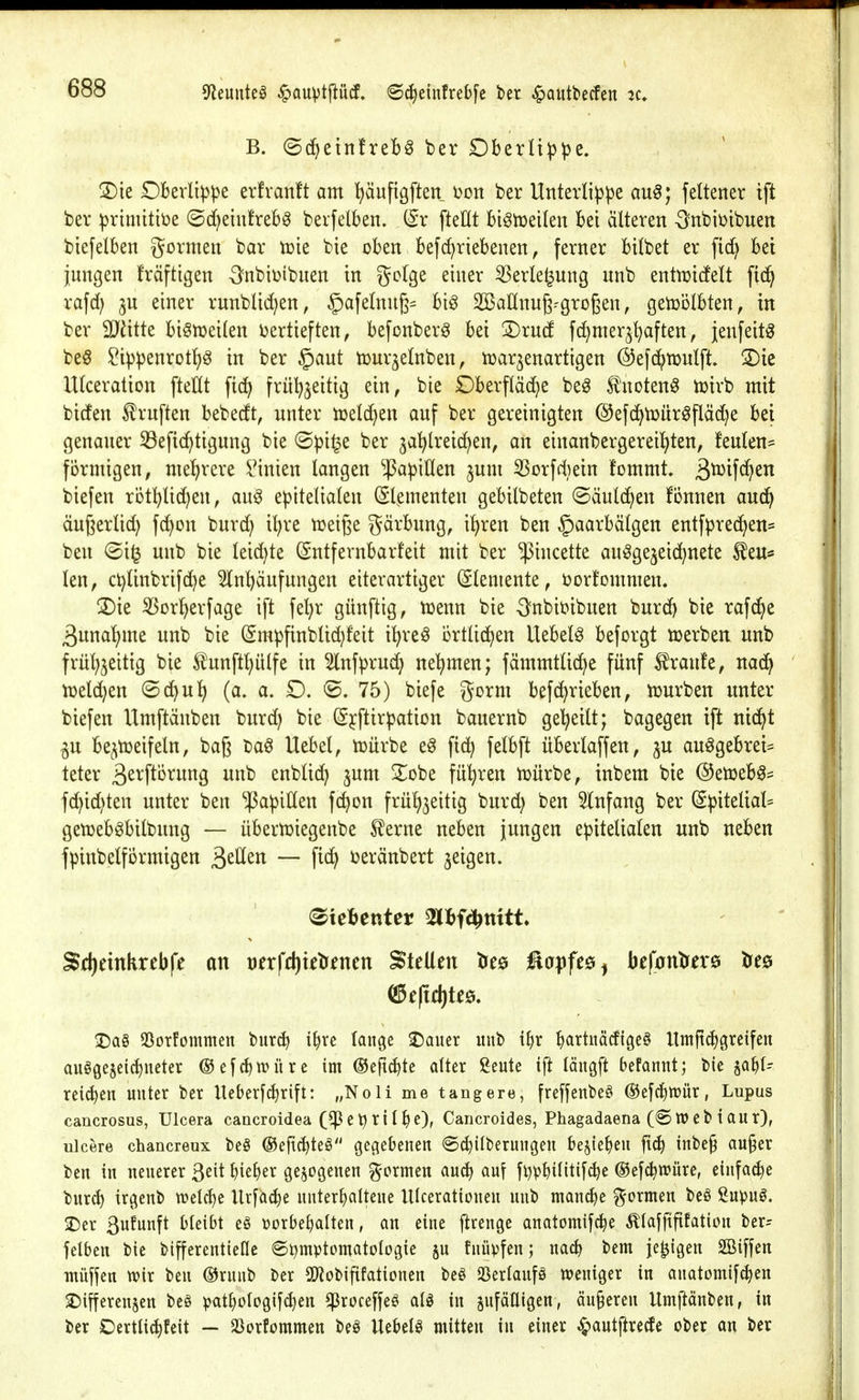 9fJeunte§ ^auiptfiücf. 6^einfreb[e bet ^autbecfen B. (Sd^einfreb^ ber Dberü^^e. 3)ie Dkrlipije evfvanft am ^äufigften t>on ber Unterlippe au^; feltener tft ber primitiije ©d^eiufrebö berfelben. (5r fteHt bi^njelkn bei alteren Onbiijibuen biefelben gormen bar tüie bie oben befc^riebenen, ferner btlbet er fid) bei jungen kräftigen -Snbiijibuen in golge einer 5Serle^ung nnb entn^icfelt ftd^ rafd) 3U einer runblid^en, §afelnu6= big SBaHnuß^grogen, getüölbten, in ber Tilitt biönjeilen ijertieften, befonberg bei 3)rud fc^mer^^ften, jenfeitg be§ ?ippenrotl)g in ber §aut tour^elnben, n)ar3enartigen ©efc^njulft. '^k Ulceration ftettt fid^ frül^^eitig ein, bie Dberfläd^e be^ tnotenö iuirb mit bidEen ^ruften bebedt, nnter njelc^en auf ber gereinigten ©efcf^toür^fläd^e bei genauer 33efic^tigung bie @pi^e ber ja^lreic^en, an einanbergereil^ten, feulen- fbrnügeu; mehrere i'inien langen ^J3apinen jum 5Sorfd}ein fommt. biefen röt^lidjen, aug epitelialen Elementen gebilbeten ©äulc^en fi5nnen aud^ äußerlid; fc^on burd) il)re n^eiße gärbung, il)ren ben §aarbätgen entfpredjen= ben (Si^ unb bie leid)te (Sntfernbarfeit mit ber ^incette au^gejeic^nete £eu* len, ct)linbrifd^e 5lnbäufungen eiterartiger (Elemente, t>or!omnien. 2)ie S3or^erfage ift fel;r günftig, menn bie Onbii?ibuen burd) bie rafc^e 3nnal)me unb bie (Smpfinbtidjfeit i^reö ortlid^en liebele beforgt tüerben unb frül;jeitig bie tunftl)ülfe in 5lnfpruc^ net)men; fämmtlid)e fünf Traufe, nad^ tüeld^en ©d^u^ (a. a. D. ®. 75) biefe gorm befd^rieben, tüurben unter biefen Umftanben burd) bie (Sjftirpation bauernb gel^eilt; bagegen ift nid^t gu be^tüeifeln, baß baö Uebel, tüürbe e^ fic^ felbft überlaffen, ju auögebrei= teter ßerftörung unb enblid; jum 2^obe führen njürbe, tnbem bie ©en^eb^^ fd)id)ten unter ben Papillen fc^on frülj^eitig burd) ben Einfang ber (Spitelial= gen^eb^bilbung — übern^iegenbe ^erne neben jungen epiteliaten unb neben fpinbeprmigen ^^ücn — fid^ ueränbert geigen. S(l)etnkrebfe an mfd)u\jtnm Stellen tree ^a^jfee^ befontoe tres J)a§ SSorfommen burc^ i^re lange ©ouer unb i^r ^artitäcfigea Umfti^greifen auögeseidincter ®cfc^tt>üre im ®eftd)tc alter ßeute ijt täiigft befannt; bic ja^t- rei(^en unter ber Ueberfcl)rift: „Noli me tangere, freffenbe^ ®efcl)lt>ür, Lupus cancrosus, Uicera cancroidea (^^etjril^e), Cancroides, Phagadaena (® tt)eb laur), ulcere chancreux be§ ©efic^teö gegebenen ©^überungen bejie^eu ftc^ inbe§ au§er ben in neuerer ßeit l)iel)er gezogenen formen au^ au? fi)pbtlitifc^e @ef(^n?üre, cinfa^e burcl) irgenb welche Urfac|)e unterhaltene UIcerattouen unb manche formen bcö Supug. ^er 3ufunft bleibt e§ üorbeljalten, an eine flrengc anatomifc^e Älaffififation ber= jelben bie bifferentieflc 6i)mptcmatologie ju fnüpfen; nacb bem je^igen SBiffen müffen tt?ir ben ©runb ber SD?obiftfaticnen beö aSerlaufä weniger in anatomifc^en ^ifferenjen beö patljülogifc^en ^roceffeö aU in sufäUigen, än§eren Umftänben, in ber Oertli^feit — Jöorfommen beö Uebelg mitten in einer ^autjire^e ober an ber