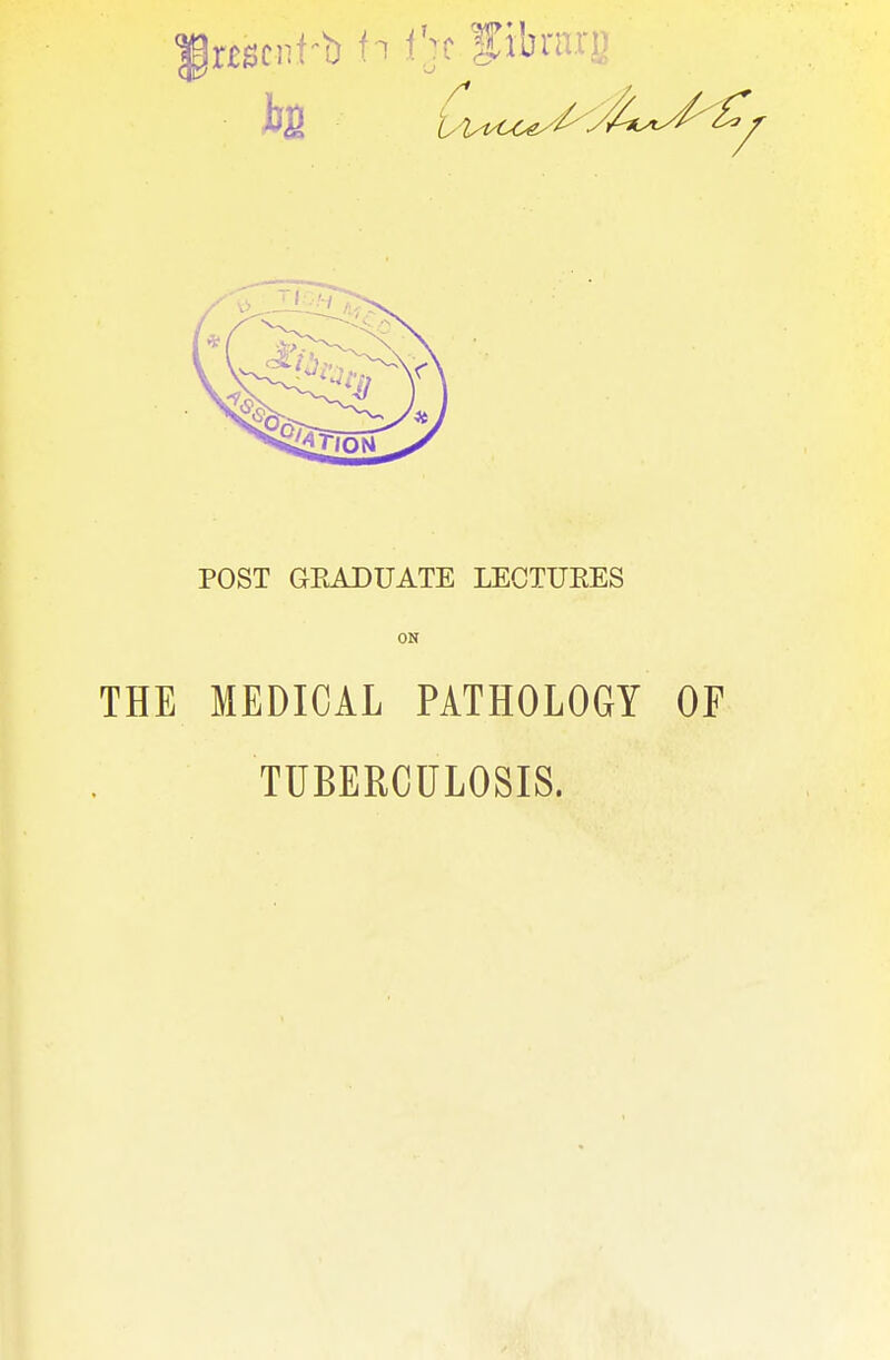 h5 'Ci^u^c^J*^^^ POST GEADUATE LECTUEES ON THE MEDICAL PATHOLOGY OF TUBERCULOSIS.