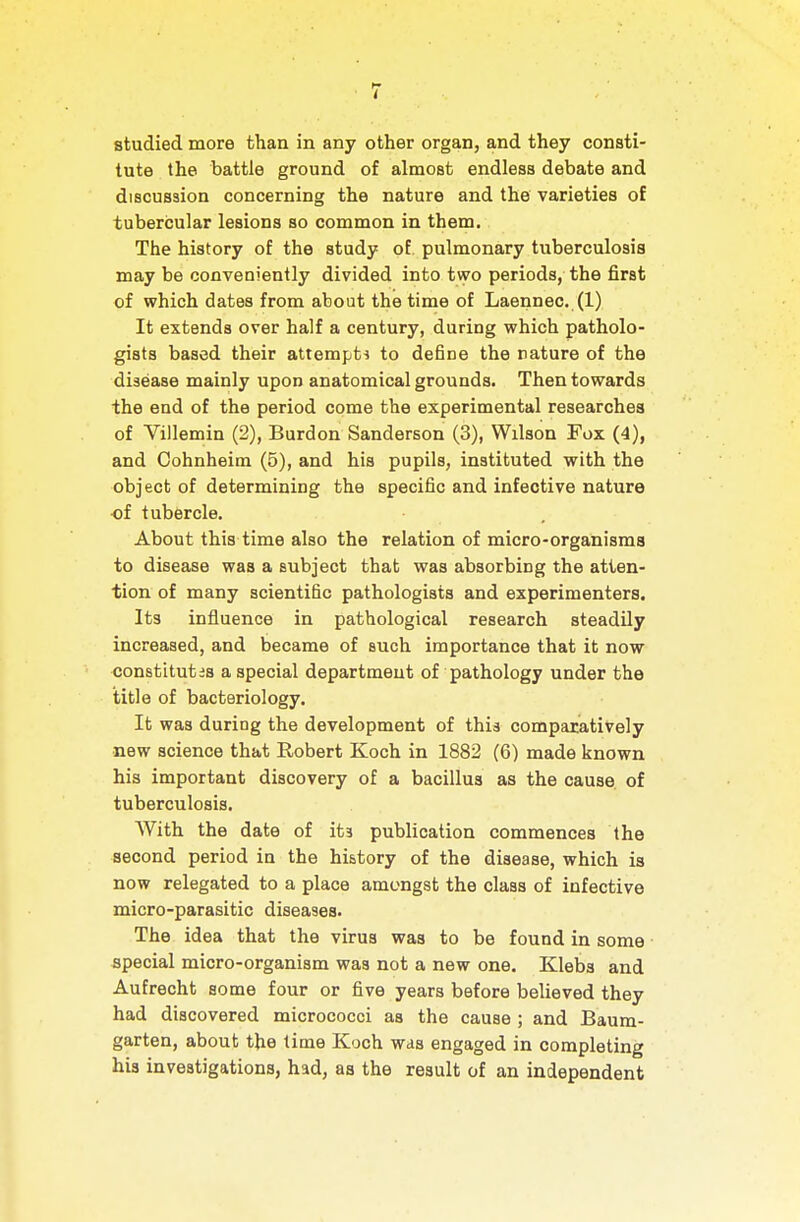 studied more than in any other organ, and they consti- tute the battle ground of almost endless debate and discussion concerning the nature and the varieties of tubercular lesions so common in them. The history of the study of pulmonary tuberculosis may be conveniently divided into two periods, the first of which dates from about the time of Laennec. (1) It extends over half a century, during which patholo- gists based their attempti to define the nature of the disease mainly upon anatomical grounds. Then towards the end of the period come the experimental researches of Villemin (2), Burden Sanderson (3), Wilson Fox (4), and Cohnheim (5), and his pupils, instituted with the object of determining the specific and infective nature ■of tubercle. About this time also the relation of micro-organisms to disease was a subject that was absorbing the atten- tion of many scientific pathologists and experimenters. Its influence in pathological research steadily increased, and became of such importance that it now constitutes a special department of pathology under the title of bacteriology. It was during the development of this comparatively new science that Robert Koch in 1882 (6) made known his important discovery of a bacillus as the cause, of tuberculosis. With the date of its publication commences the second period in the history of the disease, which is now relegated to a place amengst the class of infective micro-parasitic diseases. The idea that the virus was to be found in some special micro-organism was not a new one. Klebs and Aufrecht some four or five years before believed they had discovered micrococci as the cause ; and Baum- garten, about the time Koch was engaged in completing his investigations, had, as the result of an independent