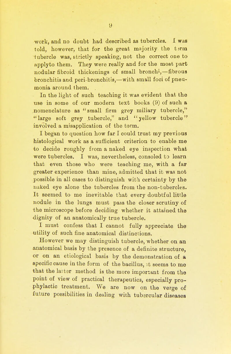 work, and no doubt had described as tubercles. I was told, however, that for the great majority the tma tubercle was, ttrictly speaking, not the correct one to apply to them. They were really and for the most part nodular fibroid thickenings of small bronchi,—fibrous bronchitis and peri-bronchitis,—with small foci of pneu- monia around them. In the light of such teaching it was evident that the use in some of our modern text books (9) of such a nomenclature as  small firm grey miliary tubercle, large soft grey tubercle, and yellow tubercle involved a misapplication of the term, I began to question how far I could trust my previous histological work as a sufficient criterion to enable me to decide roughly from a naked eye inspection what were tubercles. I was, nevertheless, consoled to learn that even those who were teaching me, with a far greater experience than mine, admitted that it was not possible in all cases to distinguish with certainty by the nuked eye alone the tubercles from the non-tabercles. It seemed to me inevitable that every doubtful little nodule in the lungs must pass the closer scrutiny of the microscope before deciding whether it attained the dignity of an anatomically true tubercle. I must confess that I cannot fully appreciate the utility of such fine anatomical distinctions. However we may distinguish tubercle, whether on an anatomical basis by the presence of a definite structure, or on an etiological basis by the demonstration of a specific cause in the form of the bacillus, it seems to me that the laiter method is the more important from the point of view of practical therapeutics, especially pro- phylactic treatment. We are now on the verge of future possibilities in dealing with tubsrcular diseases