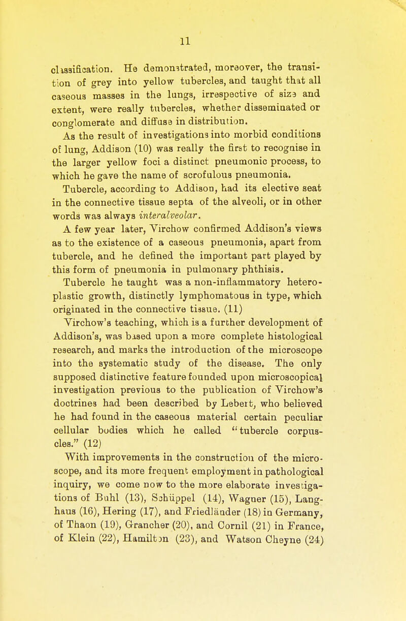 cliasifioation. He demonstrated, moreover, the transi- tion of grey into yellow tubercles, and taught that all caseous masses in the lungs, irrespective of size and extent, were really tubercles, whether disseminated or conglomerate and diBFase in distribution. As the result of investigations into morbid conditions of lung, Addison (10) was really the first to recognise in the larger yellow foci a distinct pneumonic process, to which he gave the name of scrofulous pneumonia. Tubercle, according to Addison, tiad its elective seat in the connective tissue septa of the alveoli, or in other words was always interalveolar. A few year later, Virchow confirmed Addison's views as to the existence of a caseous pneumonia, apart from tubercle, and he defined the important part played by this form of pneumonia in pulmonary phthisis. Tubercle he taught was a non-inflammatory hetero- plastic growth, distinctly lymphomatous in type, which originated in the connective tissue. (11) Virchow's teaching, which is a further development of Addison's, was bised upon a more complete histological research, and marks the introduction of the microscop© into the systematic study of the disease. The only supposed distinctive feature founded upon microscopical investigation previous to the publication of Virchow's doctrines had been described by Lebeit, who believed he had found in the caseous material certain peculiar cellular bodies which he called tubercle corpus- cles. (12) With improvements in the construction of the micro- scope, and its more frequent employment in pathological inquiry, we come now to the more elaborate investiga- tions of Buhl (13), S^hiippel (14), Wagner (15), Lang- haus (16), Hering (17), and Friedlaader (18) in Germany, of Thaon (19), Grancher (20), and Cornil (21) in France, of Klein (22), Hamiltjn (23), and Watson Cheyne (24)