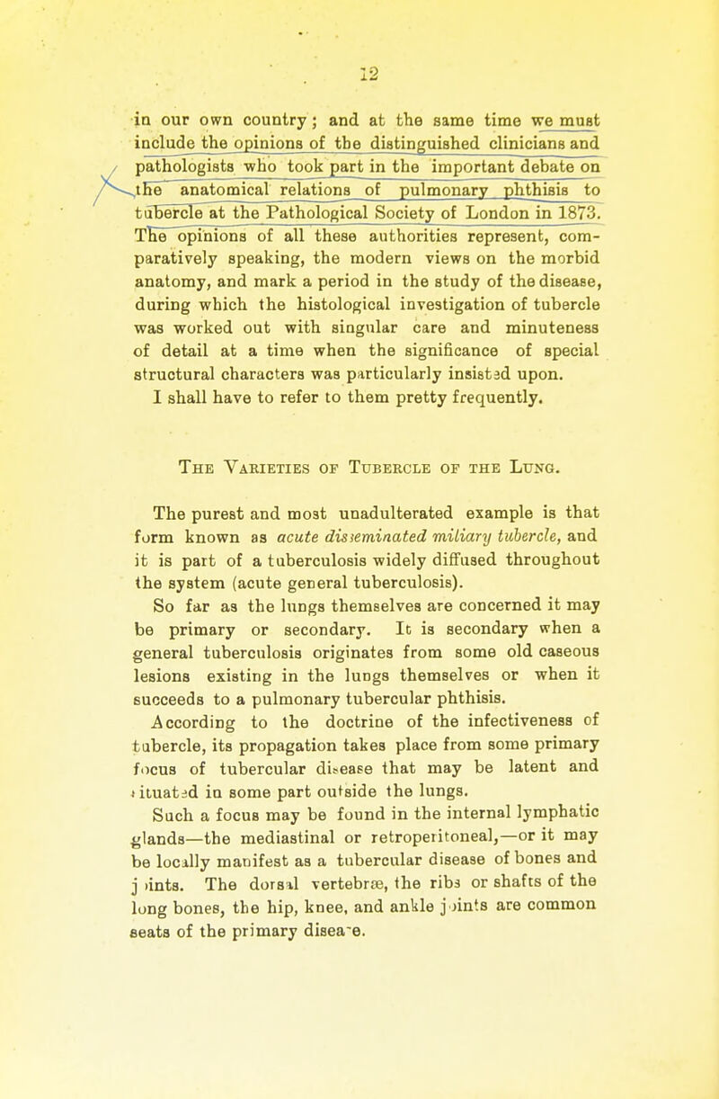 in our own country; and at the same time we must ioclude the opiaiona of the diatinguished clinicians and pathologiata who took^art in the important debate on 4Ee~ anatomical relationa of pulmonary phthiaia to tubercTe^t^the Pathological Society of London in 1873. TKeTopinions of all these authorities represent, com- paratively speaking, the modern views on the morbid anatomy, and mark a period in the study of the disease, during which the histological investigation of tubercle was worked out with singular care and minuteness of detail at a time when the significance of special structural characters was particularly insisted upon. I shall have to refer to them pretty frequently. The Varieties of Tubercle of the Lung. The purest and moat unadulterated example is that form known as acute disseminated miliary tubercle, and it is part of a tuberculosis widely diffused throughout the system (acute general tuberculosis). So far as the lungs themselves are concerned it may be primary or secondary. It is secondary when a general tuberculoaia originatea from aome old caseous lesions existing in the lungs themselves or when it succeeds to a pulmonary tubercular phthisis. According to the doctrine of the infectiveness of tubercle, its propagation takes place from some primary f<icua of tubercular difcase that may be latent and ^ituatsd in some part outaide the lungs. Such a focus may be found in the internal lymphatic glands—the mediastinal or retroperitoneal,—or it may be locally manifest as a tubercular disease of bones and j )int8. The dorsil vertebra;, the ribs or shafts of the long bones, the hip, knee, and ankle joints are common seats of the primary disease.