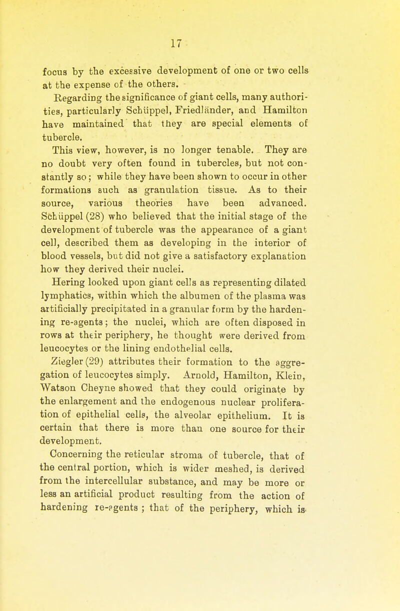 focus by the excessive development of one or two cells at the expense of the others. Regarding the significance of giant cells, many authori- ties, particularly Schiippel, Friedlander, and Hamilton have maintained that they are special elements of tubercle. This view, however, is no longer tenable. They are no doubt very often found in tubercles, but not con- stantly so; while they have been shown to occur in other formations such as granulation tissue. As to their source, various theories have been advanced. Schiippel (28) who believed that the initial stage of the development of tubercle was the appearance of a giant cell, described them as developing in the interior of blood vessels, but did not give a satisfactory explanation how they derived their nuclei. Hering looked upon giant cells aa representing dilated lymphatics, within which the albumen of the plasma was artificially precipitated in a granular form by the harden- ing re-agents; the nuclei, which are often disposed in rows at their periphery, he thought were derived from leucocytes or the lining endothelial cells. Ziegler (29) attributes their formation to the aggre- gation of leucocytes simply. Arnold, Hamilton, Klein, Watson Cheyne showed that they could originate by the enlargement and the endogenous nuclear prolifera- tion of epithelial cells, the alveolar epithelium. It is certain that there is more than one source for their development. Concerning the reticular stroma of tubercle, that of the central portion, which is wider meshed, is derived from the intercellular substance, and may be more or less an artificial product resulting from the action of hardening re-?gents ; that of the periphery, which iS'