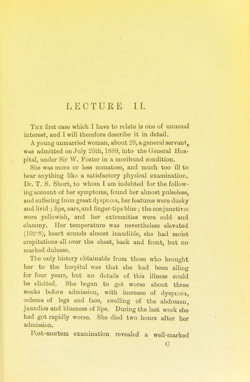 The first case which I have to relate is one of unusual interest, and I will therefore describe it in detail. A young unmarried woman, about 28, a general servant, was admitted on July 25th, 1889, into the General Hos- pital, under Sir W. Foster in a moribund condition. She was more or less comatose, and much too ill to bear anything like a satisfactory physical examination. Dr. T. S. Short, to whom I am indebted for the follow- ing account of her symptoms, found her almost pulseless, and suffering from great dyspnoea, her features were dusky and livid ; lips, ears,and finger-tips blue ; the conjunctivae were yellowish, and her extremities were cold and clammy. Her temperature was nevertheless elevated (102'8), heart sounds almost inaudible, she had moist crepitations all over the chest, back and front, but no marked dulness. The only history obtainable from those who brought her to the hospital was that she had been ailing for four years, but no details of this illness could be elicited. She began to get worse about three weeks before admission, with increase of dyspnoea, oedema of legs and face, swelling of the abdomen, jaundice and blueness of lips. During the last week she had got rapidly worse. She died two hours after her admission. Post-mortem examination revealed a well-marked 0