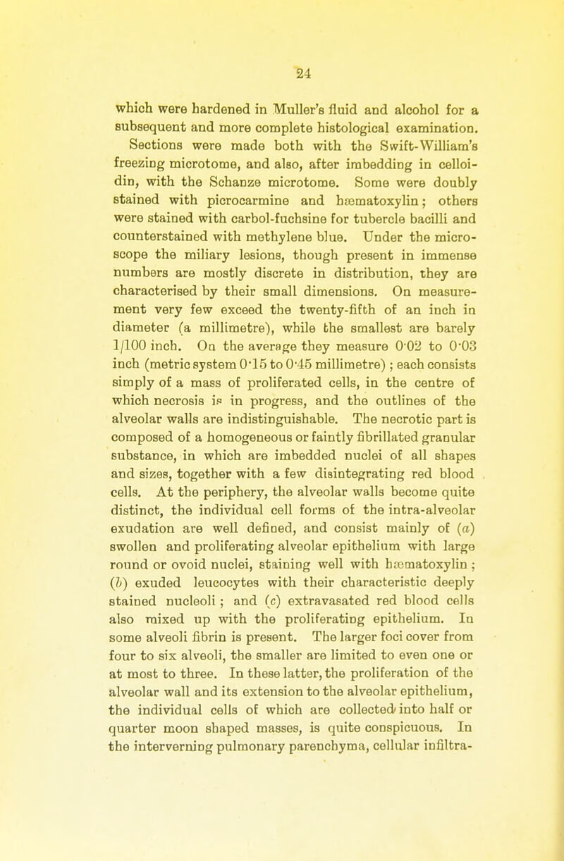 which were hardened in Muller's fluid and alcohol for a subsequent and more complete histological examination. Sections were made both with the Swift-William's freezing microtome, and also, after imbedding in celloi- din, with the Schanze microtome. Some were doubly stained with picrocarmine and hajmatoxylin; others were stained with carbol-fuchsine for tubercle bacilli and counterstained with methylene blue. Under the micro- scope the miliary lesions, though present in immense numbers are mostly discrete in distribution, they are characterised by their small dimensions. On measure- ment very few exceed the twenty-fifth of an inch in diameter (a millimetre), while the smallest are barely 1/100 inch. Oq the average they measure 0'02 to 0'03 inch (metric system 0*15 to 0'45 millimetre) ; each consists simply of a mass of proliferated cells, in the centre of which necrosis if in progress, and the outlines of the alveolar walls are indistinguishable. The necrotic part is composed of a homogeneous or faintly fibrillated granular substance, in which are imbedded nuclei of all shapes and sizes, together with a few disintegrating red blood cells. At the periphery, the alveolar walla become quite distinct, the individual cell forms of the intra-alveolar exudation are well defined, and consist mainly of (a) swollen and proliferating alveolar epithelium with large round or ovoid nuclei, staining well with hematoxylin ; (1>) exuded leucocytes with their characteristic deeply stained nucleoli; and (c) extravasated red blood cells also mixed up with the proliferating epithelium. In some alveoli fibrin is present. The larger foci cover from four to six alveoli, the smaller are limited to even one or at most to three. In these latter, the proliferation of the alveolar wall and its extension to the alveolar epithelium, the individual cells of which are collected/ into half or quarter moon shaped masses, is quite conspicuous. In the interverning pulmonary parenchyma, cellular infiltra-