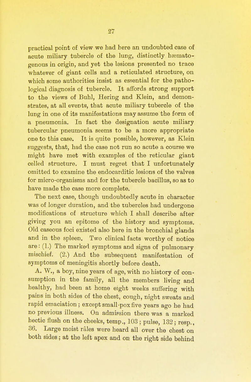 practical point of view we had here an undoubted case of acute miliary tubercle of the lung, distinctly hsemato- genous in origin, and yet the lesions presented no trace whatever of giant cells and a reticulated structure, on which some authorities insist as essential for the patho- logical diagnosis of tubercle. It affords strong support to the views of Buhl, Hering and Klein, and demon- strates, at all events, that acute miliary tubercle of the lung in one of its manifestations may assume the form of a pneumonia. In fact the designation acute miliary tubercular pneumonia seems to be a more appropriate one to this case. It is quite possible, however, as Klein suggests, that, had the case not run so acute a course we might have met with examples of the reticular giant celled structure. I must regret that I unfortunately omitted to examine the endocarditic lesions of the valves for micro-organisms and for the tubercle bacillus, so as to have made the case more complete. The next case, though undoubtedly acute in character was of longer duration, and the tubercles had undergone modifications of structure which I shall describe after giving you an epitome of the history and symptoms. Old caseous foci existed also here in the bronchial glands and in the spleen. Two clinical facts worthy of notice are: (1.) The marked symptoms and signs of pulmonary mischief, (2.) And the subsequent manifestation of symptoms of meningitis shortly before death. A. W., a boy, nine years of age, with no history of con- sumption in the family, all the members living and healthy, had been at home eight weeks suffering with pains in both sides of the chest, cough, night sweats and rapid emaciation; except small-pox five years ago he had no previous illness. On admission there was a marked hectic flush on the cheeks, temp., 103 ; pulse, 132; resp., 36. Large moist rules were heard all over the chest on both sides; at the left apex and on the right side behind