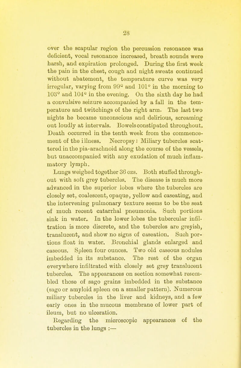 over the scapular region the percussion resonance was deficient, vocal resonance increased, breath sounds were harsh, and expiration prolonged. During the first week the pain in the chest, cough and night sweats continued without abatement, the temperature curve was very irregular, varying from 99^ and 101° in the morning to 103° and 104^ in the evening. On the sixth day he had a convulsive seizure accompanied by a fall in the tem- perature and twitchings of the right arm. The last two nights he became unconscious and delirious, screaming out loudly at intervals, Bowelsconstipated throughout. Death occurred in the tenth week from the commence- ment of the illness. Necropsy: Miliary tubercles scat- tered in the pia-arachnoid along the course of the vessels, but unaccompanied with any exudation of much inflam- matory lymph. Lungs weighed together 36 ozs. Both stufi'ed through- out with soft grey tubercles. The disease is much more advanced in the superior lobes where the tubercles are closely set, coalescent, opaque, yellow and caseating, and the intervening pulmonary texture seems to be the seat of much recent catarrhal pneumonia. Such portions sink in water. In the lower lobes the tubercular infil- tration is more discrete, and the tubercles are greyish, translucent, and show no signs of caseation. Such por- tions float in water. Bronchial glands enlarged and caseous. Spleen four ounces. Two old caseous nodules imbedded in its substance. The rest of the organ everywhere infiltrated with closely set grey translucent tubercles. The appearances on section somewhat resem- bled those of sago grains imbedded in the substance (sago or amyloid spleen on a smaller pattern). Numerous miliary tubercles in the liver and kidneys, and a few early ones in the mucous membrane of lower part of ileum, but no ulceration. Regarding the microscopic appearances of the tubercles in the lungs :—
