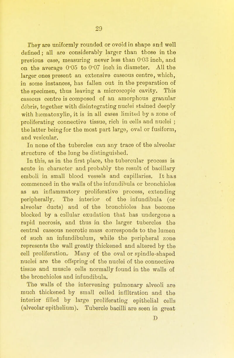 They are uniformly rounded or ovoid in shape and well defined; all are considerably larger than those in the previous case, measuring never less than 0'03 inch, and on the average 0*05 to 0'07 inch in diameter. All the larger ones present an extensive caseous centre, which, in some instances, has fallen out in the preparation of the specimen, thus leaving a microscopic cavity. This caseous centre is composed of an amorphous granular debris, together with disintegrating nuclei stained deeply with hiematoxyliD, it is in all oases limited by a zone of proliferating connective tissue, rich in cells and nuclei ; the latter being for the most part large, oval or fusiform, and vesicular. In none of the tubercles can any trace of the alveolar structure of the lung be distinguished. In this, as in the first place, the tubercular process is acute in character and probably the result of bacillary emboli in small blood vessels and capillaries. It has commenced in the walls of the infundibula or bronchioles as an inflammatory proliferative process, extending peripherally. The interior of the infundibula (or alveolar ducts) and of the bronchioles has become blocked by a callular exudation that has undergone a rapid necrosis, and thus in the larger tubercles the central caseous necrotic mass corresponds to the lumen of such an infundibulum, while the peripheral zone represents the wall greatly thickened and altered by the cell proHferation. Many of the oval or spindle-shaped nuclei are the offspring of the nuclei of the connective tissue and muscle cells normally found in the walls of the bronchioles and infundibula. The walls of the intervening pulmonary alveoli are much thickened by small celled infiltration and the interior filled by large proliferating epithelial cells (alveolar epithelium). Tubercle bacilli are seen in great D