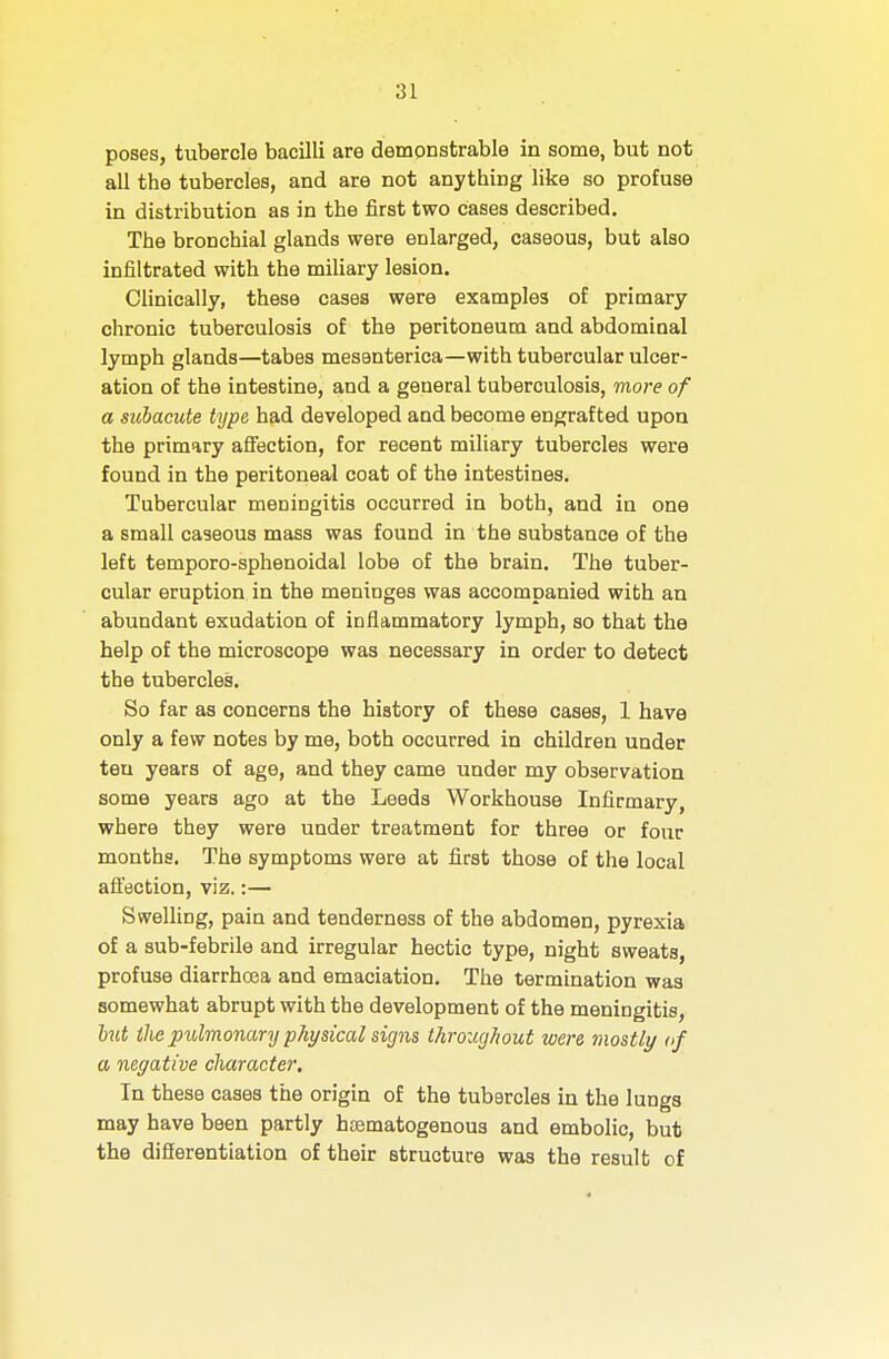 poses, tubercle bacilli are demonstrable in some, but not all the tubercles, and are not anything like so profuse in distribution as in the first two cases described. The bronchial glands were enlarged, caseous, but also infiltrated with the miliary lesion. Clinically, these cases were examples of primary chronic tuberculosis of the peritoneum and abdominal lymph glands—tabes mesenterica—with tubercular ulcer- ation of the intestine, and a general tuberculosis, more of a subacute type had developed and become engrafted upon the primary afiection, for recent miliary tubercles were found in the peritoneal coat of the intestines. Tubercular meDingitis occurred in both, and in one a small caseous mass was found in the substance of the left temporo-sphenoidal lobe of the brain. The tuber- cular eruption in the meninges was accompanied with an abundant exudation of inflammatory lymph, so that the help of the microscope was necessary in order to detect the tubercles. So far as concerns the history of these cases, 1 have only a few notes by me, both occurred in children under ten years of age, and they came under my observation some years ago at the Leeds Workhouse Infirmary, where they were under treatment for three or four months. The symptoms were at first those of the local afiection, viz.:— Swelling, pain and tenderness of the abdomen, pyrexia of a sub-febrile and irregular hectic type, night sweats, profuse diarrhoea and emaciation. The termination was somewhat abrupt with the development of the meningitis, hit the pulmonary physical signs throucjJwut were mostly of a negative character. In these cases the origin of the tubercles in the lungs may have been partly haematogenous and embolic, but the difierentiation of their structure was the result of