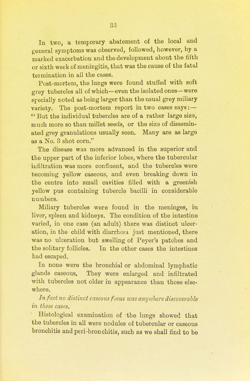 Iq two, a temporary abatement of the local and f;eneral symptoms was observed, followed, however, by a marked exacerbation and the development about the fifth or sixth week of meningitis, that was the cause of the fatal termination in all the cases. Post-mortem, the lungs were found stuifed with soft grey tubercles all of which—even the isolated ones—were specially noted as being larger than the usual grey miliary variety. The post-mortem report in two cases says:—  Bat the individual tubercles are of a rather large size, much more so than millet seeds, or the size of dissemin- ated grey granulations usually seen. Many are as large as a No. 3 shot corn. The disease was more advanced in the superior and the upper part of the inferior lobes, where the tubercular infiltration was more confluent, and the tubercles were becoming yellow caseous, and even breaking down in the centre into small cavities filled with a greenish yellow pus containing tubercle bacilli in considerable numbers. Miliary tubercles were found in the meninges, iu liver, spleen and kidneys. The condition of the intestine varied, in one case (an adult) there was distinct ulcer- ation, in the child with diarrhoea just mentioned, there was no ulceration but swelling of Peyer's patches and the solitary follicles. In the other cases the intestines had escaped. In none were the bronchial or abdominal lymphatic glands caseous. They were enlarged and infiltrated with tubercles not older in appearance than those else- where. In fact no distinct caseous focus was anyiohere discoverahle in these cases. Histological examination of the lungs showed that the tubercles in all were nodules of tubercular or caseous bronchitis and peri-bronchitis, such as we shall find to be