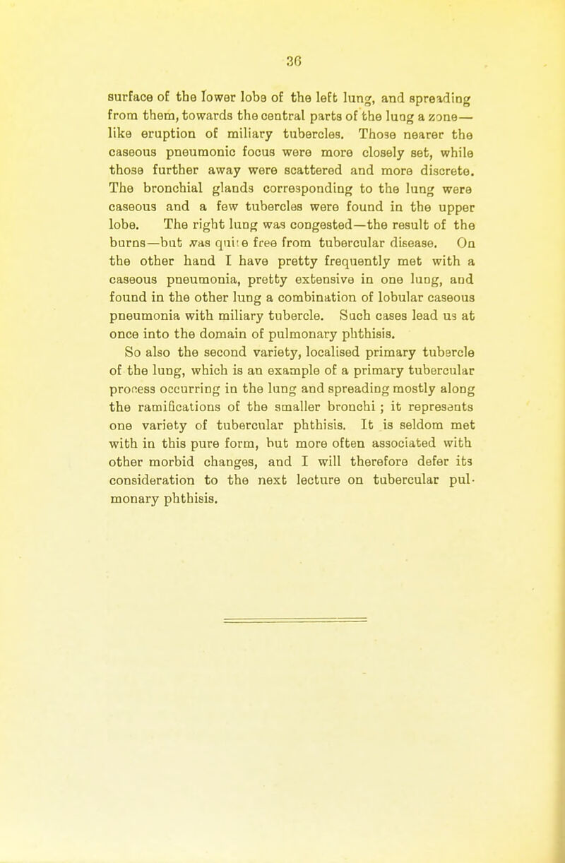 surface of the lower lobe of the left lung, and spreading from them, towards the central parts of the lung a zone— like eruption of miliary tubercles. Those nearer the caseous pneumonic focus were more closely set, while those further away were scattered and more discrete. The bronchial glands corresponding to the lung were caseous and a few tubercles were found in the upper lobe. The right lung was congested—the result of the burns—but ^as quite free from tubercular disease. On the other hand I have pretty frequently met with a caseous pneumonia, pretty extensive in one lung, and found in the other lung a combination of lobular caseous pneumonia with miliary tubercle. Such cases lead U3 at once into the domain of pulmonary phthisis. So also the second variety, localised primary tubercle of the lung, which is an example of a primary tubercular proness occurring in the lung and spreading mostly along the ramifications of the smaller bronchi; it represents one variety of tubercular phthisis. It is seldom met with in this pure form, but more often associated with other morbid changes, and I will therefore defer its consideration to the next lecture on tubercular pul- monary phthisis.
