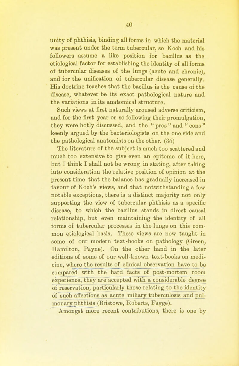 unity of phthisis, binding all forms in which the material was present under the term tubercular, so Koch and his followers assume a like position for bacillus as the etiological factor for establishing the identity of all forms of tubercular diseases of the lungs (acute and chronic), and for the unification of tubercular disease generally. His doctrine teaches that the bacillus is the cause of the disease, whatever be its exact pathological nature and the variations in its anatomical structure. Such views at first naturally aroused adverse criticism, and for the first year or so following their promulgation, they were hotly discussed, and the  pros  and  cons  keenly argued by the bacteriologists on the one side and the pathological anatomists on the other. (35) The literature of the subject is much too scattered and much too extensive to give even an epitome of it here, but I think I shall not be wrong in stating, after taking into consideration the relative position of opinion at the present time that the balance has gradually increased in favour of Koch's views, and that notwithstanding a few notable exceptions, there is a distinct majority not only supporting the view of tubercular phthisis as a specific disease, to which the bacillus stands in direct causal relationship, but even maintaining the identity of all forms of tubercular processes in the lungs on this com- mon etiological basis. These views are now taught in some of our modern text-books on pathology (Green, Hamilton, Payne). On the other hand in the later editions of some of our well-known text books on medi- cine, where the results of clinical observation have to be compared with the hard facts of post-mortem room experience, they are^accepted with a considerable degree of reservation, particularly^hose relating to the identity of such affectionsas ^cute miliary tuberculosis and pul- monary phthisis (Bristowe, Roberts, Fagge). Amongst more recent contributions, there is one by