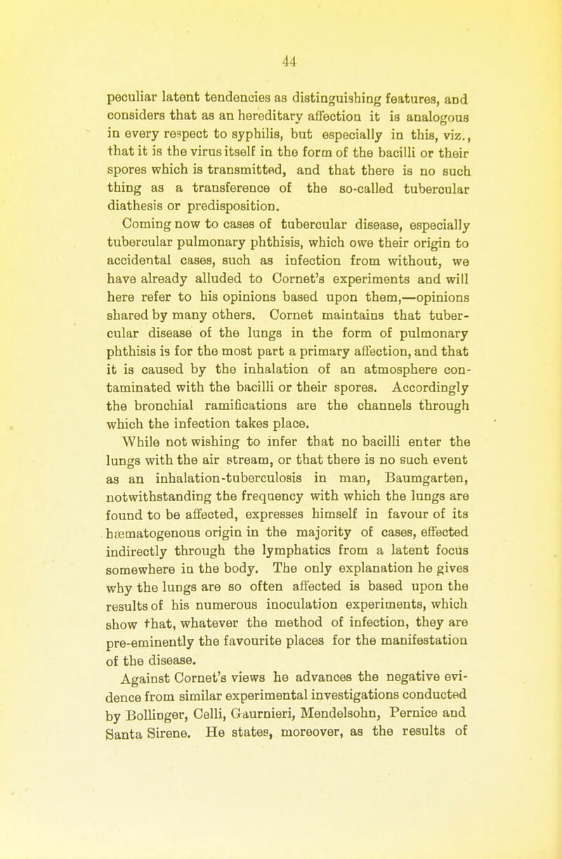 peculiar latent tendencies as distinguishing features, and considers that as an hereditary afl'ection it is analogous in every respect to syphilis, but especially in this, viz., that it is the virus itself in the form of the bacilli or their spores which is transmitted, and that there is no such thing as a transference of the so-called tubercular diathesis or predisposition. Coming now to cases of tubercular disease, especially tubercular pulmonary phthisis, which owe their origin to accidental cases, such as infection from without, we have already alluded to Cornet's experiments and will here refer to his opinions based upon them,—opinions shared by many others. Cornet maintains that tuber- cular disease of the lungs in the form of pulmonary phthisis is for the most part a primary afl'ection, and that it is caused by the inhalation of an atmosphere con- taminated with the bacilli or their spores. Accordingly the bronchial ramifications are the channels through which the infection takes place. While not wishing to infer that no bacilli enter the lun8 with the air stream, or that there is no such event as an inhalation-tuberculosis in man, Baumgarten, notwithstanding the frequency with which the lungs are found to be affected, expresses himself in favour of its hfematogenous origin in the majority of cases, efi'ected indirectly through the lymphatics from a latent focus somewhere in the body. The only explanation he gives why the lungs are so often aflected is based upon the results of his numerous inoculation experiments, which show that, whatever the method of infection, they are pre-eminently the favourite places for the manifestation of the disease. Against Cornet's views he advances the negative evi- dence from similar experimental investigations conducted by Bollinger, Celli, Gaurnieri, Mendelsohn, Pernice and Santa Sirene. He states, moreover, as the results of