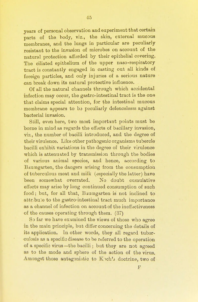 years of personal observation and experiment that certain parts of the body, viz., the skin, external mucous membranes, and the lungs in particular are peculiarly- resistant to the invasion of microbes on account of the natural protection aflforded by their epithelial covering. The ciliated epithelium of the upper naso-respiratory tract is constantly engaged in casting out all kinds of foreign particles, and only injuries of a serious nature can break down its natural protective influence. Of all the natural channels through which accidental infection may occur, the gastro-intestinal tract is the one that claims special attention, for the intestinal mucous membrane appears to hd peculiarly defencelesss against bacterial invasion. Still, even here, two most important points must be borne in mind as regards the effects of bacillary invasion, viz., the number of bacilli introduced, and the degree of their virulence. Like other pathogenic organisms tubercle bacilli exhibit variations in the degree of their virulence which is attenuated by transmission through the bodies of various animal species, and hence, according to Baumgarten, the dangers arising from the consumption of tuberculous meat and milk (especially the latter) have been somewhat overrated. No doubt cumulative effects may arise by long continued consumption of such food; but, for all that, Biumgarten is not inclined to attnbu'e to the gastro-intestinal tract much importance as a channel of infection on account of the ineffectiveness of the causes operating through them. (37) Sd far we have examined the views of those who agree in the main principle, but difl'er concerning the details of its application. In other words, they all regard tuber- culosis as a specific disease to be referred to the operation of a specific virus—the bacilli; but they are not agreed as to the mode and sphere of the action of the virus. Amongst those antagonistic to Kich'j doctrine, two of JF