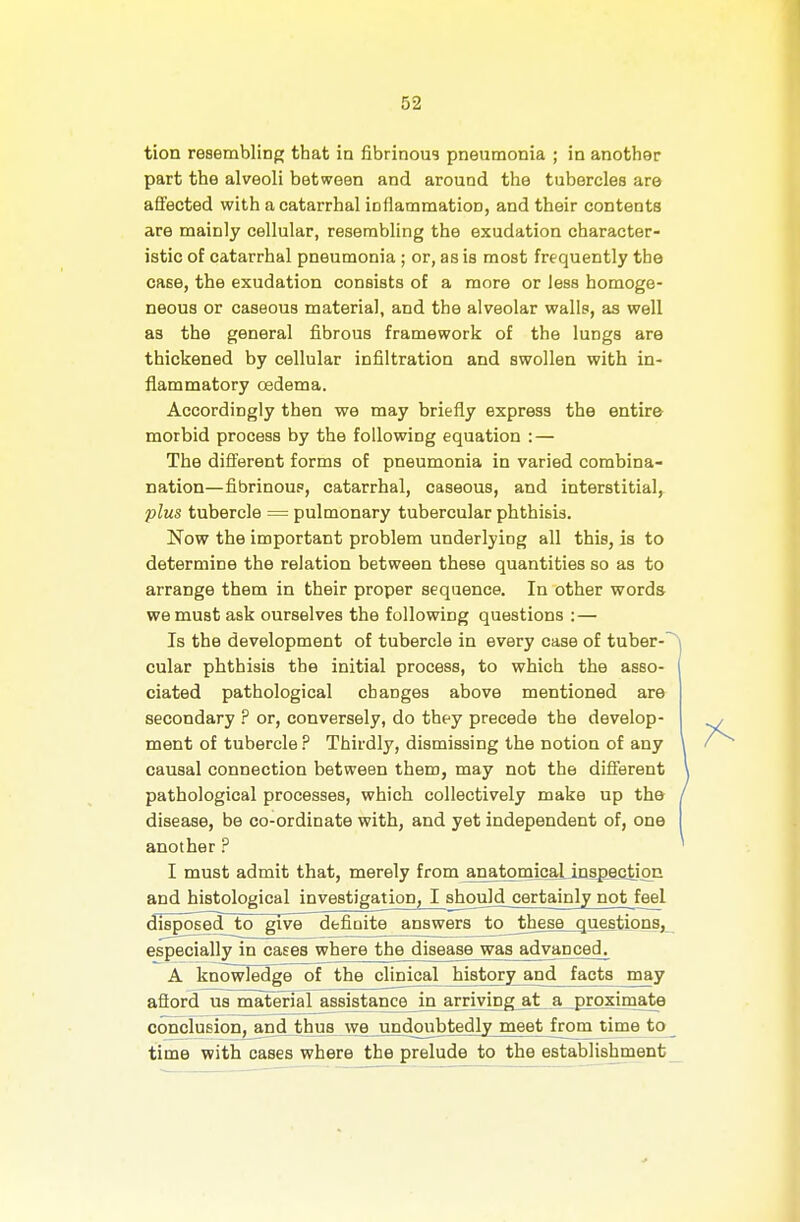 tion resembling that in fibrinous pneumonia ; in another part the alveoli between and around the tubercles are affected with a catarrhal inflammation, and their contents are mainly cellular, resembling the exudation character- istic of catarrhal pneumonia; or, as is most frequently the case, the exudation consists of a more or less homoge- neous or caseous materia), and the alveolar walls, as well as the general fibrous framework of the lungs are thickened by cellular infiltration and swollen with in- flammatory oedema. Accordingly then we may briefly express the entire morbid process by the following equation : — The different forms of pneumonia in varied combina- nation—fibrinous, catarrhal, caseous, and interstitial,. plus tubercle = pulmonary tubercular phthisis. Now the important problem underlying all this, is to determine the relation between these quantities so as to arrange them in their proper sequence. In other words we must ask ourselves the following questions : — Is the development of tubercle in every case of tuber-' cular phthisis the initial process, to which the asso- ciated pathological changes above mentioned are secondary ? or, conversely, do they precede the develop- ment of tubercle P Thirdly, dismissing the notion of any causal connection between them, may not the different pathological processes, which collectively make up the disease, be co-ordinate with, and yet independent of, one another ? I must admit that, merely from anatomLcaLiDspejatipE and histological investigation, I shouM certainly not feel disposed to give definite answers to these questions, especially in cases where the disease was advanced. A knowledge of the clinical history^d facts may afford us material assistance in arriving at a proximate conclusion, and thus we undoubtedly meet from time to time with cases where the prelude to the establishment