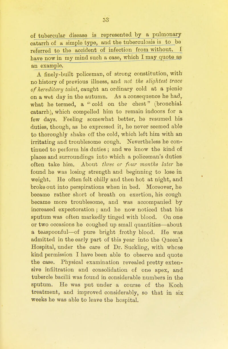 of tubercular disease is represented by a pulmonary catarrh of a simple type, and the tuberculosis is to be referred to the accident of infectioii_from without. I have now in my mind such a case, whichj may quote_as an example. A finely-built policeman, of strong constitution, with no history of previous illness, and not the slightest trace of hereditary taint, caught an ordinary cold at a picnic on a wet day in the autumn. As a consequence he had, what he termed, a  cold on the chest (bronchial catarrh), which compelled him to remain indoors for a few days. Feeling somewhat better, he resumed his duties, though, as he expressed it, he never seemed able to thoroughly shake off the cold, which left him with an irritating and troublesome cough. Nevertheless he con- tinued to perform his duties ; and we know the kind of places and surroundings into which a policeman's duties often take him. About three or four months later he found he was losing strength and beginning to lose in weight. He often felt chilly and then hot at night, and broke out into perspirations when in bed. Moreover, he became rather short of breath on exertion, his cough became more troublesome, and was accompanied by increased expectoration; and he now noticed that his sputum was often markedly tinged with blood. On one or two occasions he coughed up small quantities—about a teaspoonful—of pure bright frothy blood. He was admitted in the early part of this year into the Qaeen's Hospital, under the care of Dr. Suckling, with whose kind permission I have been able to observe and quote the case. Physical examination revealed pretty exten- sive infiltration and consolidation of one apex, and tubercle bacilli was found in considerable numbers in the sputum. He was put under a course of the Koch treatment, and improved considerably, so that in six weeks he was able to leave the hospital.