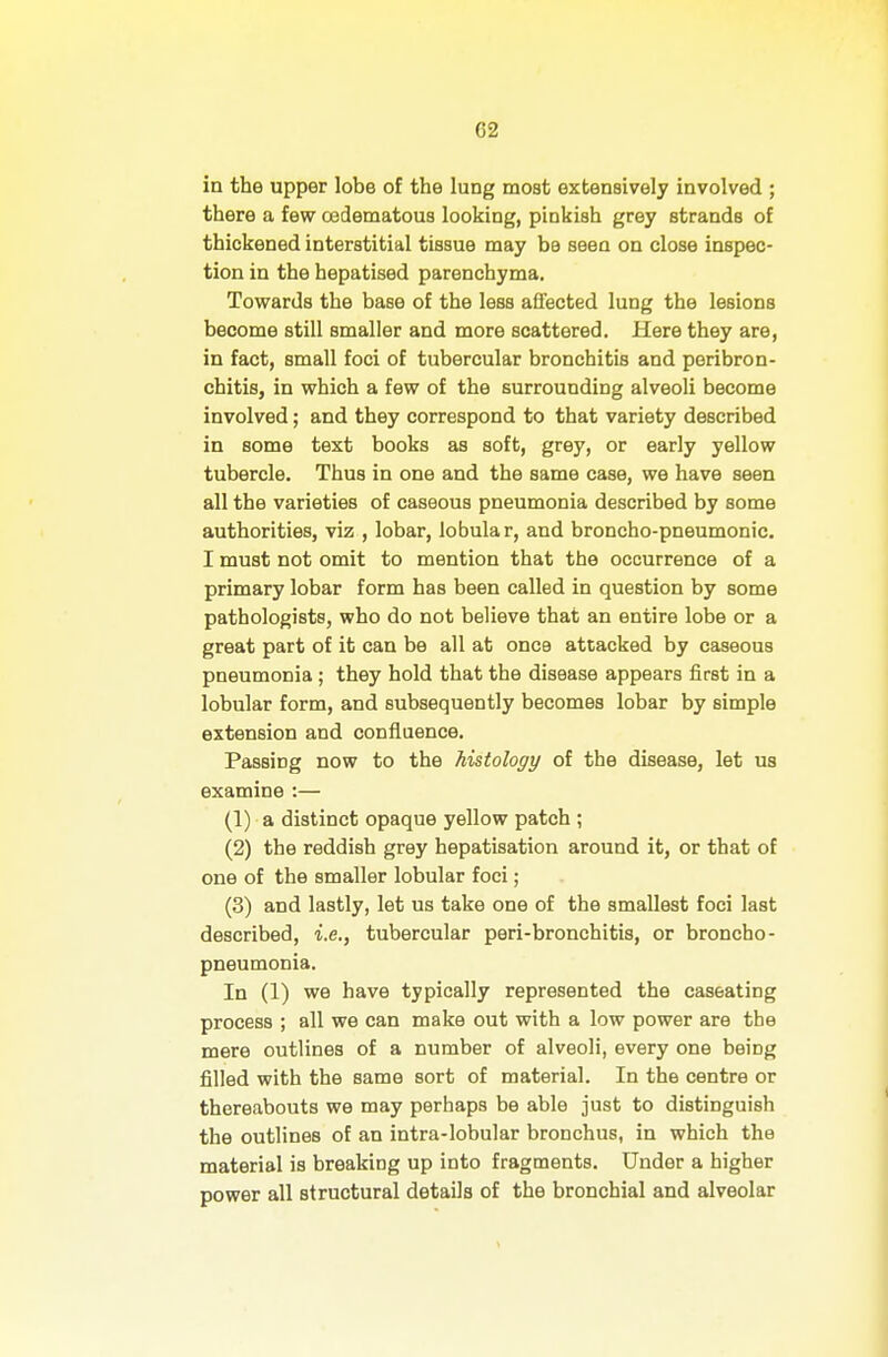in the upper lobe of the lung most extensively involved ; there a few oedematous looking, pinkish grey strands of thickened interstitial tissue may be seen on close inspec- tion in the hepatised parenchyma. Towards the base of the less affected lung the lesions become still smaller and more scattered. Here they are, in fact, small foci of tubercular bronchitis and peribron- chitis, in which a few of the surrounding alveoli become involved; and they correspond to that variety described in some text books as soft, grey, or early yellow tubercle. Thus in one and the same case, we have seen all the varieties of caseous pneumonia described by some authorities, viz , lobar, lobular, and broncho-pneumonic. I must not omit to mention that the occurrence of a primary lobar form has been called in question by some pathologists, who do not believe that an entire lobe or a great part of it can be all at once attacked by caseous pneumonia; they hold that the disease appears first in a lobular form, and subsequently becomes lobar by simple extension and confluence. Passing now to the histology of the disease, let us examine :— (1) a distinct opaque yellow patch ; (2) the reddish grey hepatisation around it, or that of one of the smaller lobular foci ; (3) and lastly, let us take one of the smallest foci last described, i.e., tubercular peri-bronchitis, or broncho- pneumonia. In (1) we have typically represented the caseating process ; all we can make out with a low power are the mere outlines of a number of alveoli, every one being filled with the same sort of material. In the centre or thereabouts we may perhaps be able just to distinguish the outlines of an intra-lobular bronchus, in which the material is breaking up into fragments. Under a higher power all structural details of the bronchial and alveolar