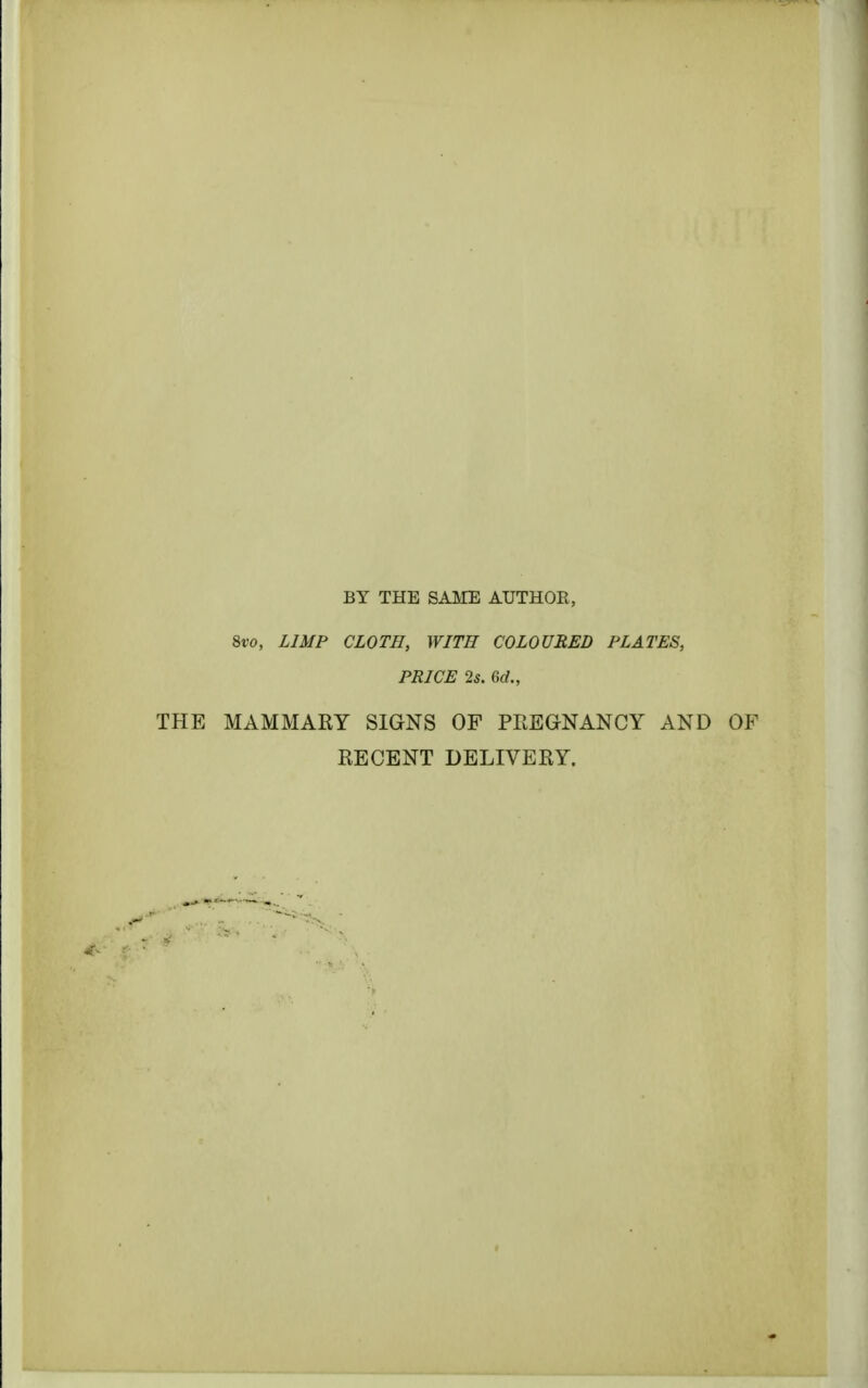 BY THE SAME AUTHOR, Svo, LIMP CLOTH, WITH COLOURED PLATES, PRICE 2s. M., THE MAMMARY SIGNS OF PREGNANCY AND OF RECENT DELIVERY.