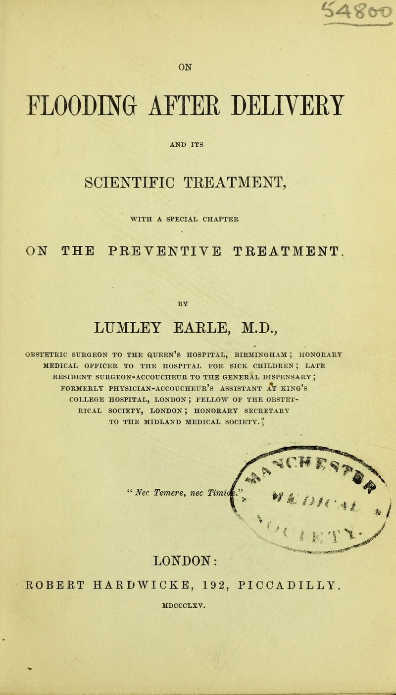 ON FLOODING AFTER DELIVERY AND ITS SCIENTIFIC TEEATMENT, WITH A SPECIAL CHAPTER ON THE PREYENTIYB TREATMENT. OBSTETRIC SURGEON TO THE QTJEEN'S HOSPITAL, BIRMINGHAM ; HONORARY MEDICAL OFFICER TO THE HOSPITAL FOR SICK CHILDREN; LATE RESIDENT SURGEON-ACCOUCHEUR TO THE GENERAL DISPENSARY ; FORMERLY PHYSICIAN-ACCOUCHEUR's ASSISTANT AT KING's COLLEGE HOSPITAL, LONDON ; FELLOW OF THE OBSTET- RICAL SOCIETY, LONDON ; HONORARY SECRETARY TO THE MIDLAND MEDICAL SOCIETY. ' ' EGBERT HARDWICKE, 192, PICCADILLY. BY LUMLEY EAELE, M.D., Nec Temere, nec Timit LONDON: MDCCCLXV.