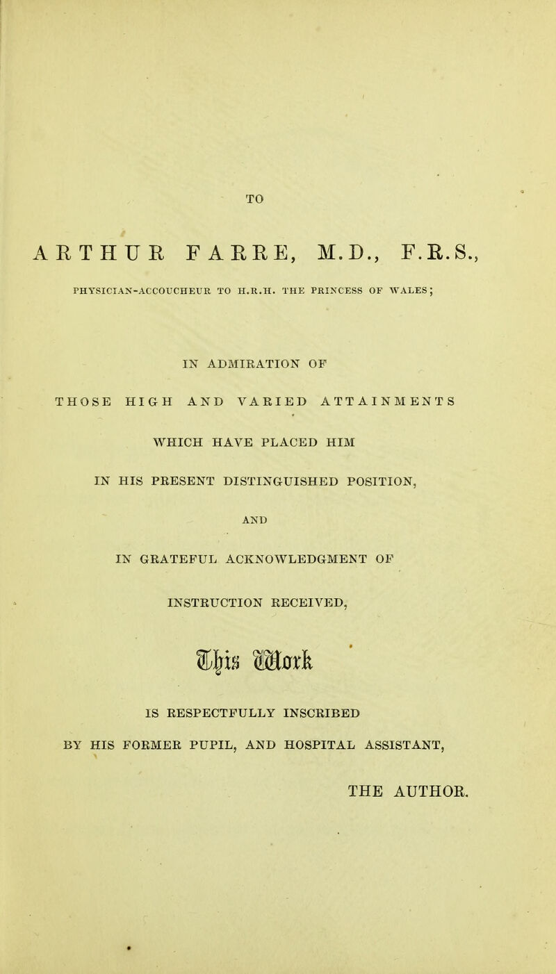 TO ARTHUR FARRE, M.D., F.E.S., PHYSICIAN-ACCOUCHEUR TO H.R.H. THE PRINCESS OF WALES; IN ADMIRATION OF THOSE HIGH AND VARIED ATTAINMENTS WHICH HAVE PLACED HIM IN HIS PRESENT DISTINGUISHED POSITION, AND IN GRATEFUL ACKNOWLEDGMENT OF INSTRUCTION RECEIVED, IS RESPECTFULLY INSCRIBED BY HIS FORMER PUPIL, AND HOSPITAL ASSISTANT, THE AUTHOR.