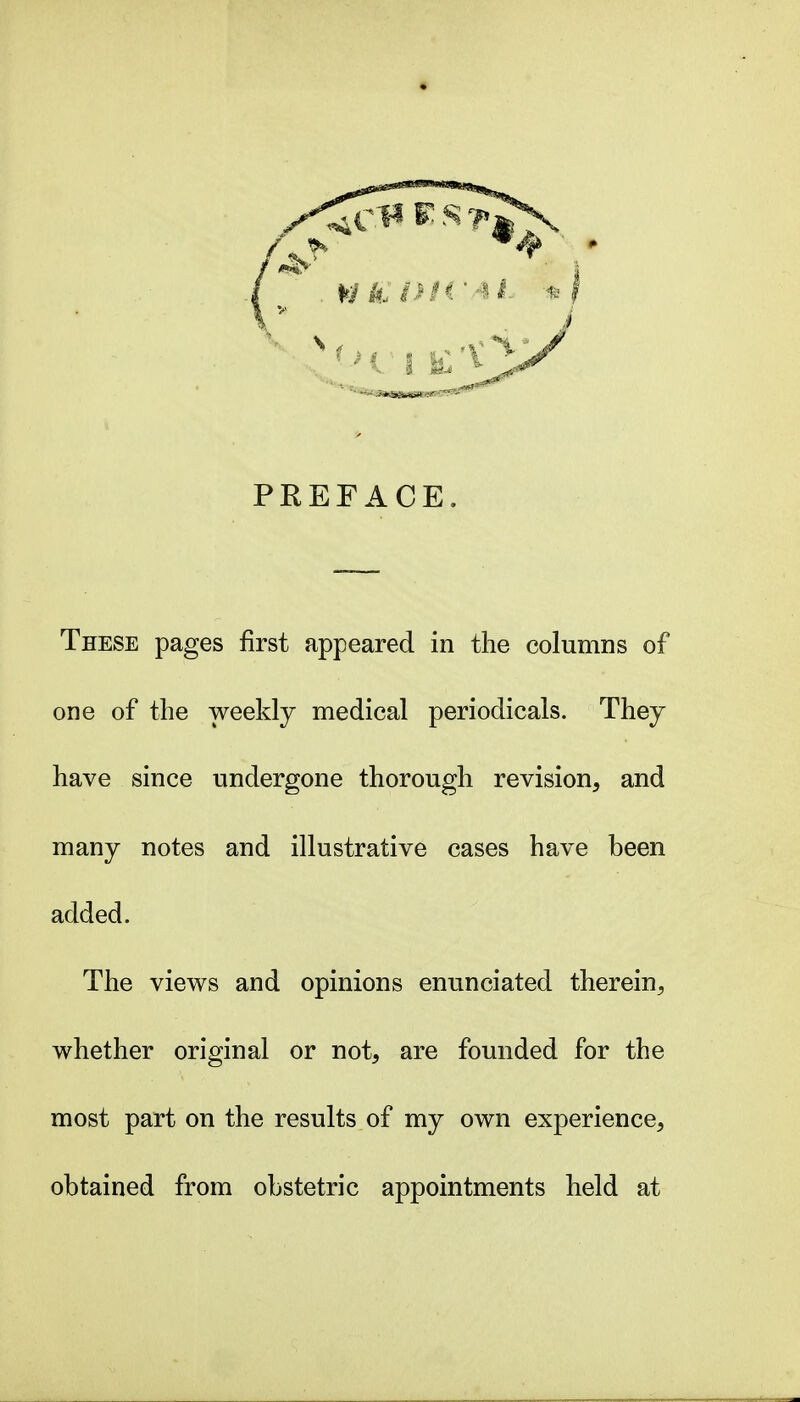 PREFACE. These pages first appeared in the columns of one of the weekly medical periodicals. They have since undergone thorough revision, and many notes and illustrative cases have been added. The views and opinions enunciated therein, whether original or not, are founded for the most part on the results of my own experience, obtained from obstetric appointments held at