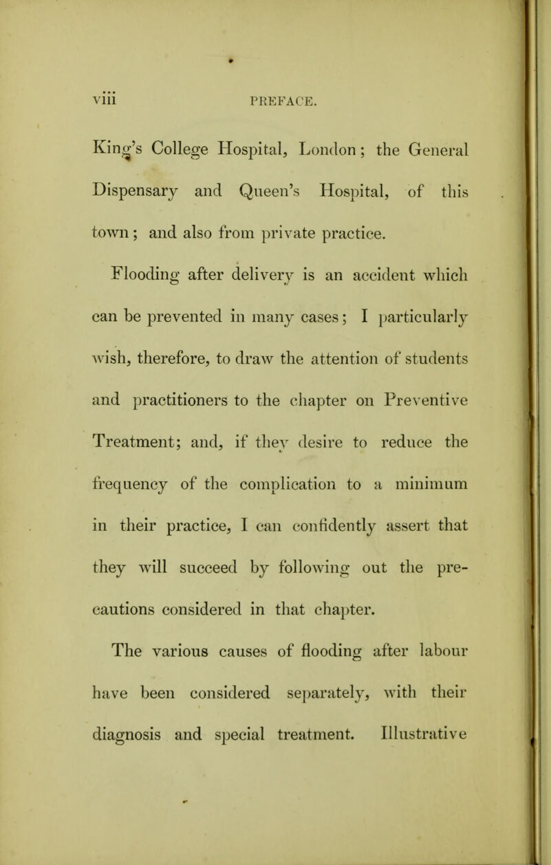 King's College Hospital, London; the General Dispensary and Queen's Hospital, of this town; and also from private practice. Flooding after delivery is an accident v^hich can be prevented in many cases; I particularly wish, therefore, to draw the attention of students and practitioners to the chapter on Preventive Treatment; and, if they desire to reduce the frequency of the complication to a minimum in their practice, I can confidently assert that they will succeed by following out the pre- cautions considered in that chapter. The various causes of flooding after labour have been considered separately, with their diagnosis and special treatment. Illustrative